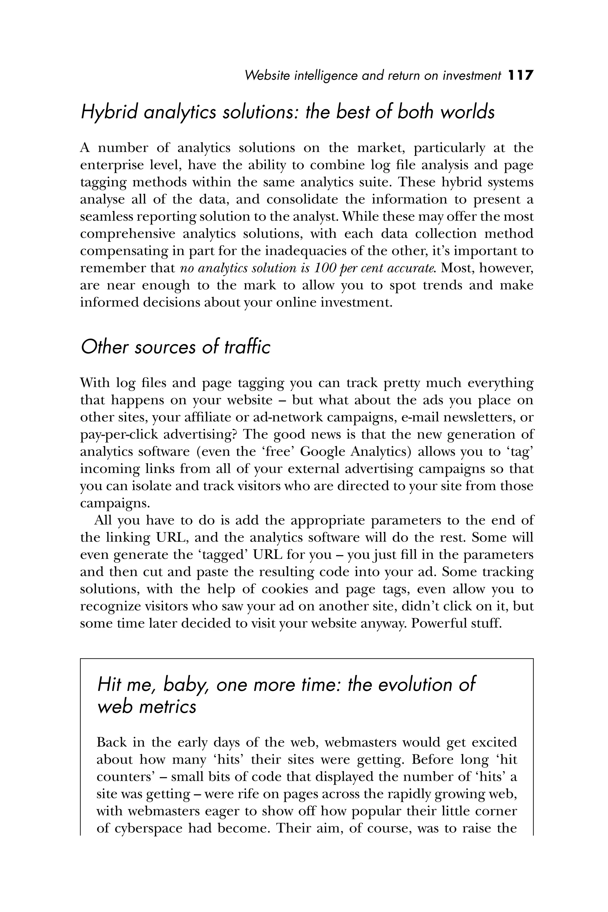 Website intelligence and return on investment 117
Hybrid analytics solutions: the best of both worlds
A number of analytics solutions on the market, particularly at the
enterprise level, have the ability to combine log ﬁle analysis and page
tagging methods within the same analytics suite. These hybrid systems
analyse all of the data, and consolidate the information to present a
seamless reporting solution to the analyst. While these may offer the most
comprehensive analytics solutions, with each data collection method
compensating in part for the inadequacies of the other, it’s important to
remember that no analytics solution is 100 per cent accurate. Most, however,
are near enough to the mark to allow you to spot trends and make
informed decisions about your online investment.
Other sources of trafﬁc
With log ﬁles and page tagging you can track pretty much everything
that happens on your website – but what about the ads you place on
other sites, your afﬁliate or ad-network campaigns, e-mail newsletters, or
pay-per-click advertising? The good news is that the new generation of
analytics software (even the ‘free’ Google Analytics) allows you to ‘tag’
incoming links from all of your external advertising campaigns so that
you can isolate and track visitors who are directed to your site from those
campaigns.
All you have to do is add the appropriate parameters to the end of
the linking URL, and the analytics software will do the rest. Some will
even generate the ‘tagged’ URL for you – you just ﬁll in the parameters
and then cut and paste the resulting code into your ad. Some tracking
solutions, with the help of cookies and page tags, even allow you to
recognize visitors who saw your ad on another site, didn’t click on it, but
some time later decided to visit your website anyway. Powerful stuff.
Hit me, baby, one more time: the evolution of
web metrics
Back in the early days of the web, webmasters would get excited
about how many ‘hits’ their sites were getting. Before long ‘hit
counters’ – small bits of code that displayed the number of ‘hits’ a
site was getting – were rife on pages across the rapidly growing web,
with webmasters eager to show off how popular their little corner
of cyberspace had become. Their aim, of course, was to raise the
 