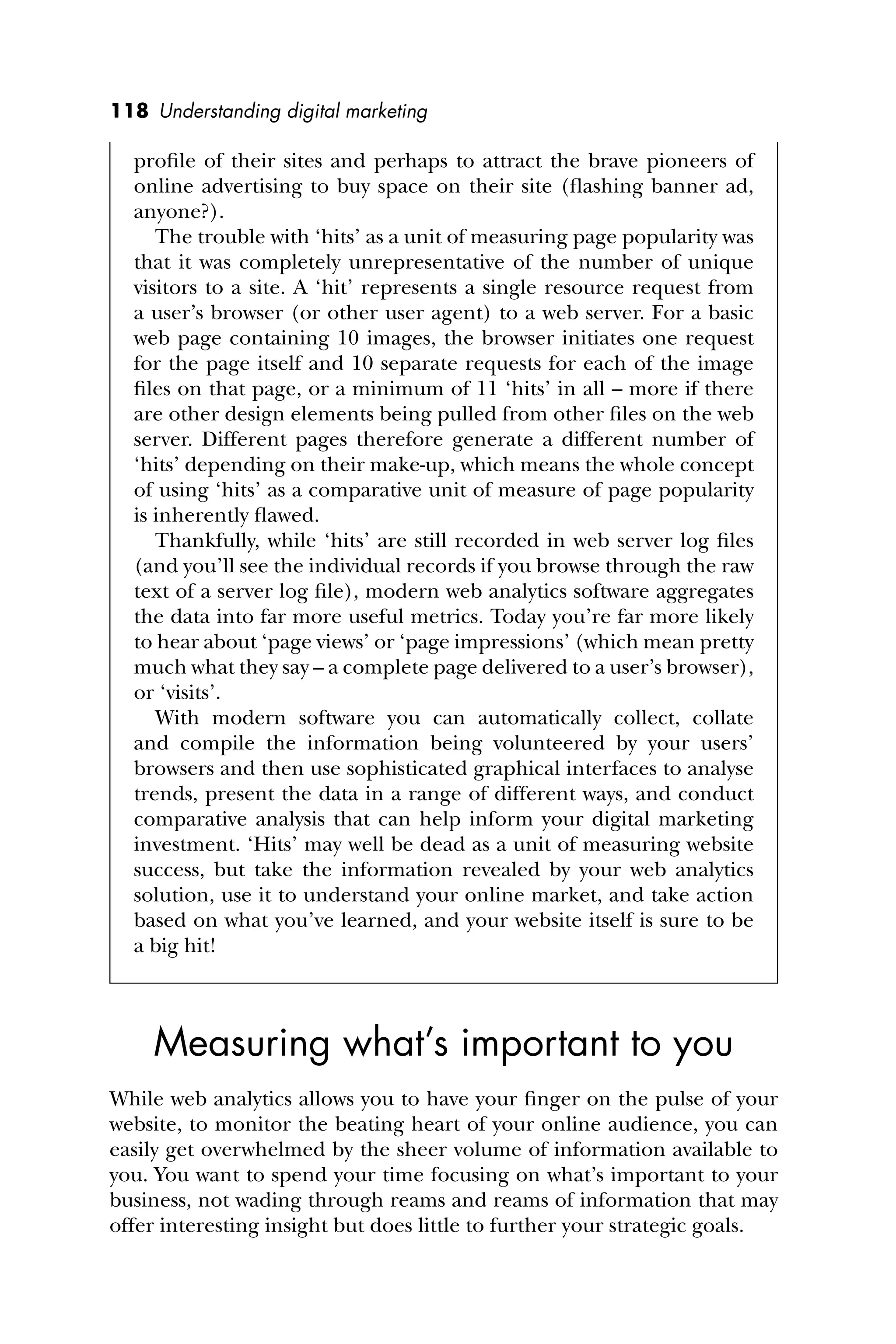 118 Understanding digital marketing
proﬁle of their sites and perhaps to attract the brave pioneers of
online advertising to buy space on their site (ﬂashing banner ad,
anyone?).
The trouble with ‘hits’ as a unit of measuring page popularity was
that it was completely unrepresentative of the number of unique
visitors to a site. A ‘hit’ represents a single resource request from
a user’s browser (or other user agent) to a web server. For a basic
web page containing 10 images, the browser initiates one request
for the page itself and 10 separate requests for each of the image
ﬁles on that page, or a minimum of 11 ‘hits’ in all – more if there
are other design elements being pulled from other ﬁles on the web
server. Different pages therefore generate a different number of
‘hits’ depending on their make-up, which means the whole concept
of using ‘hits’ as a comparative unit of measure of page popularity
is inherently ﬂawed.
Thankfully, while ‘hits’ are still recorded in web server log ﬁles
(and you’ll see the individual records if you browse through the raw
text of a server log ﬁle), modern web analytics software aggregates
the data into far more useful metrics. Today you’re far more likely
to hear about ‘page views’ or ‘page impressions’ (which mean pretty
much what they say – a complete page delivered to a user’s browser),
or ‘visits’.
With modern software you can automatically collect, collate
and compile the information being volunteered by your users’
browsers and then use sophisticated graphical interfaces to analyse
trends, present the data in a range of different ways, and conduct
comparative analysis that can help inform your digital marketing
investment. ‘Hits’ may well be dead as a unit of measuring website
success, but take the information revealed by your web analytics
solution, use it to understand your online market, and take action
based on what you’ve learned, and your website itself is sure to be
a big hit!
Measuring what’s important to you
While web analytics allows you to have your ﬁnger on the pulse of your
website, to monitor the beating heart of your online audience, you can
easily get overwhelmed by the sheer volume of information available to
you. You want to spend your time focusing on what’s important to your
business, not wading through reams and reams of information that may
offer interesting insight but does little to further your strategic goals.
 