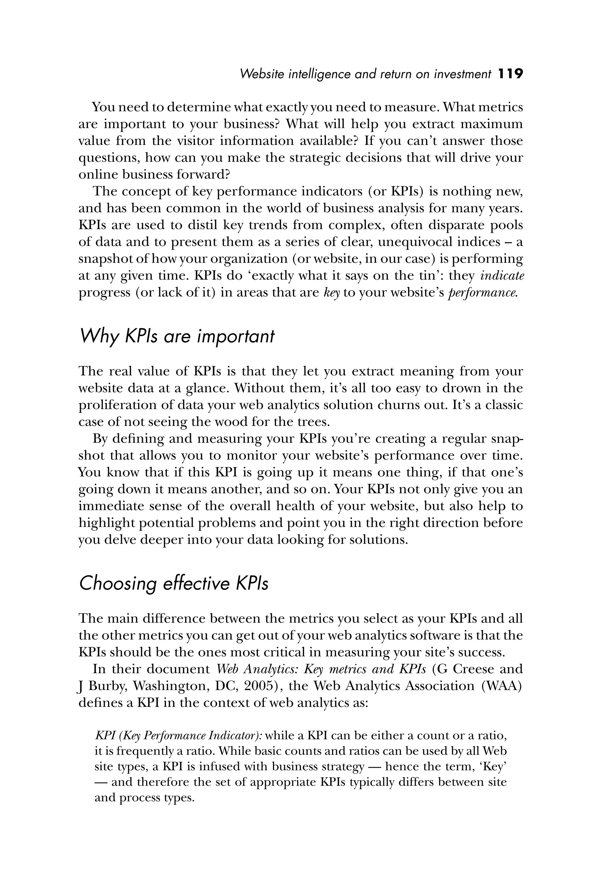 Website intelligence and return on investment 119
You need to determine what exactly you need to measure. What metrics
are important to your business? What will help you extract maximum
value from the visitor information available? If you can’t answer those
questions, how can you make the strategic decisions that will drive your
online business forward?
The concept of key performance indicators (or KPIs) is nothing new,
and has been common in the world of business analysis for many years.
KPIs are used to distil key trends from complex, often disparate pools
of data and to present them as a series of clear, unequivocal indices – a
snapshot of how your organization (or website, in our case) is performing
at any given time. KPIs do ‘exactly what it says on the tin’: they indicate
progress (or lack of it) in areas that are key to your website’s performance.
Why KPIs are important
The real value of KPIs is that they let you extract meaning from your
website data at a glance. Without them, it’s all too easy to drown in the
proliferation of data your web analytics solution churns out. It’s a classic
case of not seeing the wood for the trees.
By deﬁning and measuring your KPIs you’re creating a regular snap-
shot that allows you to monitor your website’s performance over time.
You know that if this KPI is going up it means one thing, if that one’s
going down it means another, and so on. Your KPIs not only give you an
immediate sense of the overall health of your website, but also help to
highlight potential problems and point you in the right direction before
you delve deeper into your data looking for solutions.
Choosing effective KPIs
The main difference between the metrics you select as your KPIs and all
the other metrics you can get out of your web analytics software is that the
KPIs should be the ones most critical in measuring your site’s success.
In their document Web Analytics: Key metrics and KPIs (G Creese and
J Burby, Washington, DC, 2005), the Web Analytics Association (WAA)
deﬁnes a KPI in the context of web analytics as:
KPI (Key Performance Indicator): while a KPI can be either a count or a ratio,
it is frequently a ratio. While basic counts and ratios can be used by all Web
site types, a KPI is infused with business strategy — hence the term, ‘Key’
— and therefore the set of appropriate KPIs typically differs between site
and process types.
 