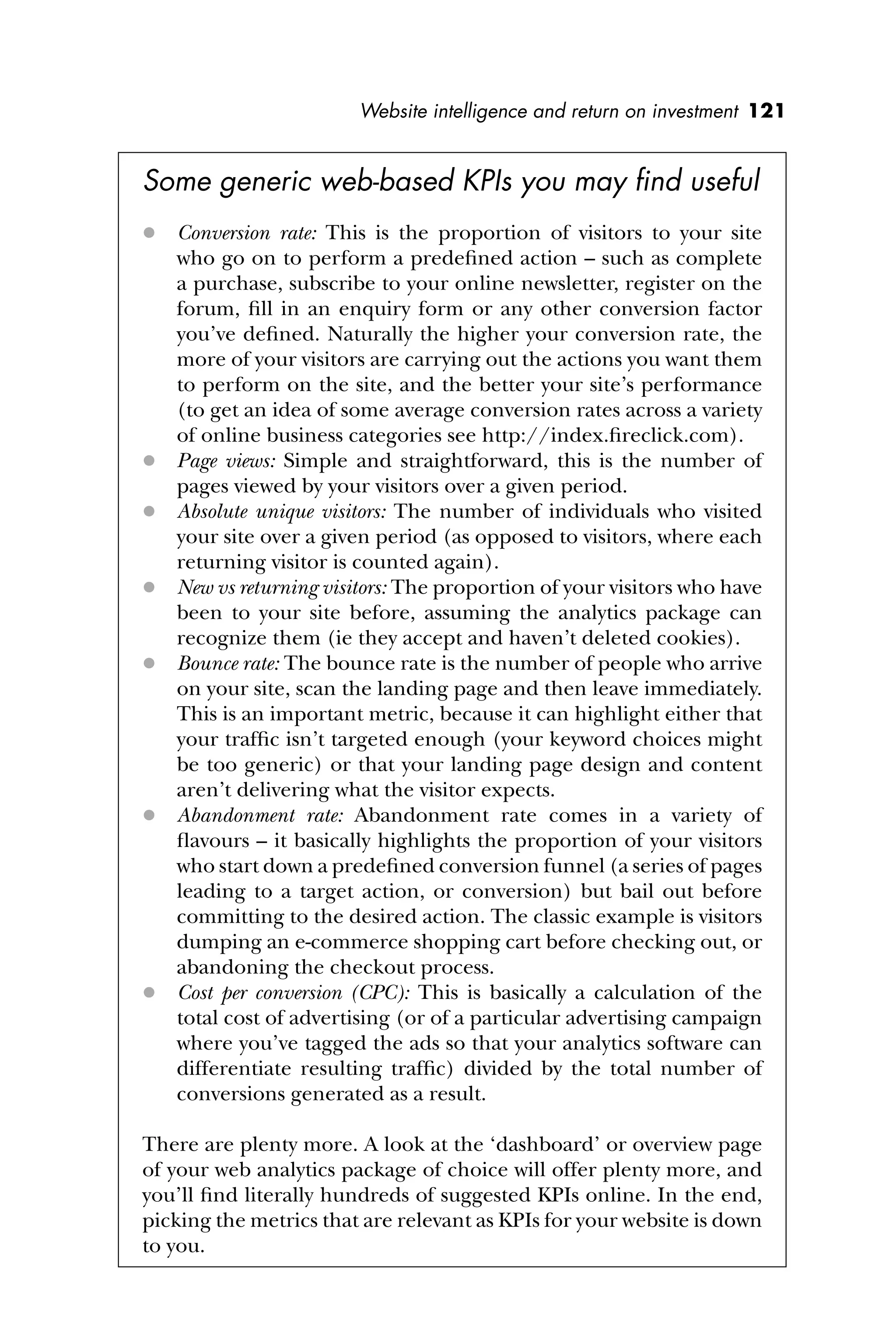 Website intelligence and return on investment 121
Some generic web-based KPIs you may ﬁnd useful
 Conversion rate: This is the proportion of visitors to your site
who go on to perform a predeﬁned action – such as complete
a purchase, subscribe to your online newsletter, register on the
forum, ﬁll in an enquiry form or any other conversion factor
you’ve deﬁned. Naturally the higher your conversion rate, the
more of your visitors are carrying out the actions you want them
to perform on the site, and the better your site’s performance
(to get an idea of some average conversion rates across a variety
of online business categories see http://index.ﬁreclick.com).
 Page views: Simple and straightforward, this is the number of
pages viewed by your visitors over a given period.
 Absolute unique visitors: The number of individuals who visited
your site over a given period (as opposed to visitors, where each
returning visitor is counted again).
 New vs returning visitors: The proportion of your visitors who have
been to your site before, assuming the analytics package can
recognize them (ie they accept and haven’t deleted cookies).
 Bounce rate: The bounce rate is the number of people who arrive
on your site, scan the landing page and then leave immediately.
This is an important metric, because it can highlight either that
your trafﬁc isn’t targeted enough (your keyword choices might
be too generic) or that your landing page design and content
aren’t delivering what the visitor expects.
 Abandonment rate: Abandonment rate comes in a variety of
ﬂavours – it basically highlights the proportion of your visitors
who start down a predeﬁned conversion funnel (a series of pages
leading to a target action, or conversion) but bail out before
committing to the desired action. The classic example is visitors
dumping an e-commerce shopping cart before checking out, or
abandoning the checkout process.
 Cost per conversion (CPC): This is basically a calculation of the
total cost of advertising (or of a particular advertising campaign
where you’ve tagged the ads so that your analytics software can
differentiate resulting trafﬁc) divided by the total number of
conversions generated as a result.
There are plenty more. A look at the ‘dashboard’ or overview page
of your web analytics package of choice will offer plenty more, and
you’ll ﬁnd literally hundreds of suggested KPIs online. In the end,
picking the metrics that are relevant as KPIs for your website is down
to you.
 