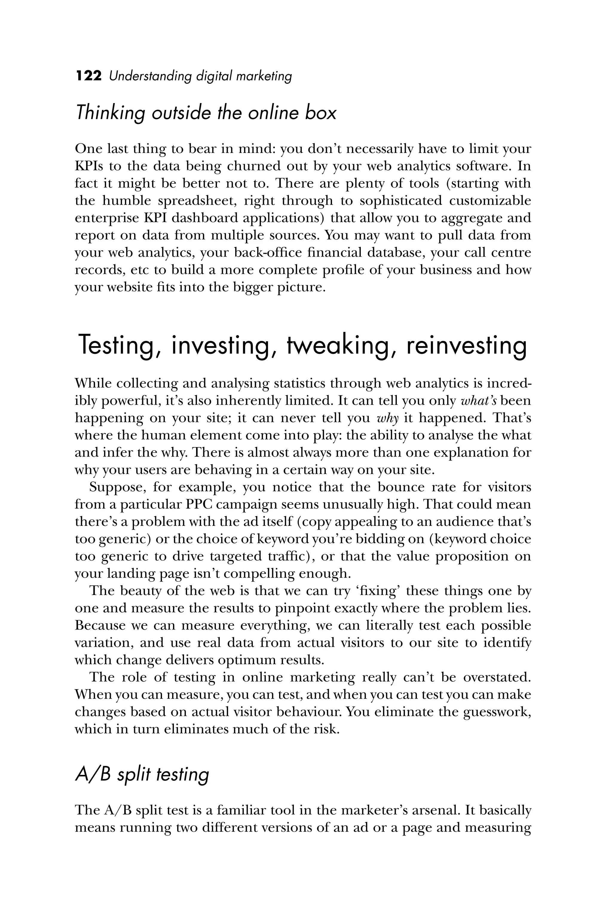 122 Understanding digital marketing
Thinking outside the online box
One last thing to bear in mind: you don’t necessarily have to limit your
KPIs to the data being churned out by your web analytics software. In
fact it might be better not to. There are plenty of tools (starting with
the humble spreadsheet, right through to sophisticated customizable
enterprise KPI dashboard applications) that allow you to aggregate and
report on data from multiple sources. You may want to pull data from
your web analytics, your back-ofﬁce ﬁnancial database, your call centre
records, etc to build a more complete proﬁle of your business and how
your website ﬁts into the bigger picture.
Testing, investing, tweaking, reinvesting
While collecting and analysing statistics through web analytics is incred-
ibly powerful, it’s also inherently limited. It can tell you only what’s been
happening on your site; it can never tell you why it happened. That’s
where the human element come into play: the ability to analyse the what
and infer the why. There is almost always more than one explanation for
why your users are behaving in a certain way on your site.
Suppose, for example, you notice that the bounce rate for visitors
from a particular PPC campaign seems unusually high. That could mean
there’s a problem with the ad itself (copy appealing to an audience that’s
too generic) or the choice of keyword you’re bidding on (keyword choice
too generic to drive targeted trafﬁc), or that the value proposition on
your landing page isn’t compelling enough.
The beauty of the web is that we can try ‘ﬁxing’ these things one by
one and measure the results to pinpoint exactly where the problem lies.
Because we can measure everything, we can literally test each possible
variation, and use real data from actual visitors to our site to identify
which change delivers optimum results.
The role of testing in online marketing really can’t be overstated.
When you can measure, you can test, and when you can test you can make
changes based on actual visitor behaviour. You eliminate the guesswork,
which in turn eliminates much of the risk.
A/B split testing
The A/B split test is a familiar tool in the marketer’s arsenal. It basically
means running two different versions of an ad or a page and measuring
 