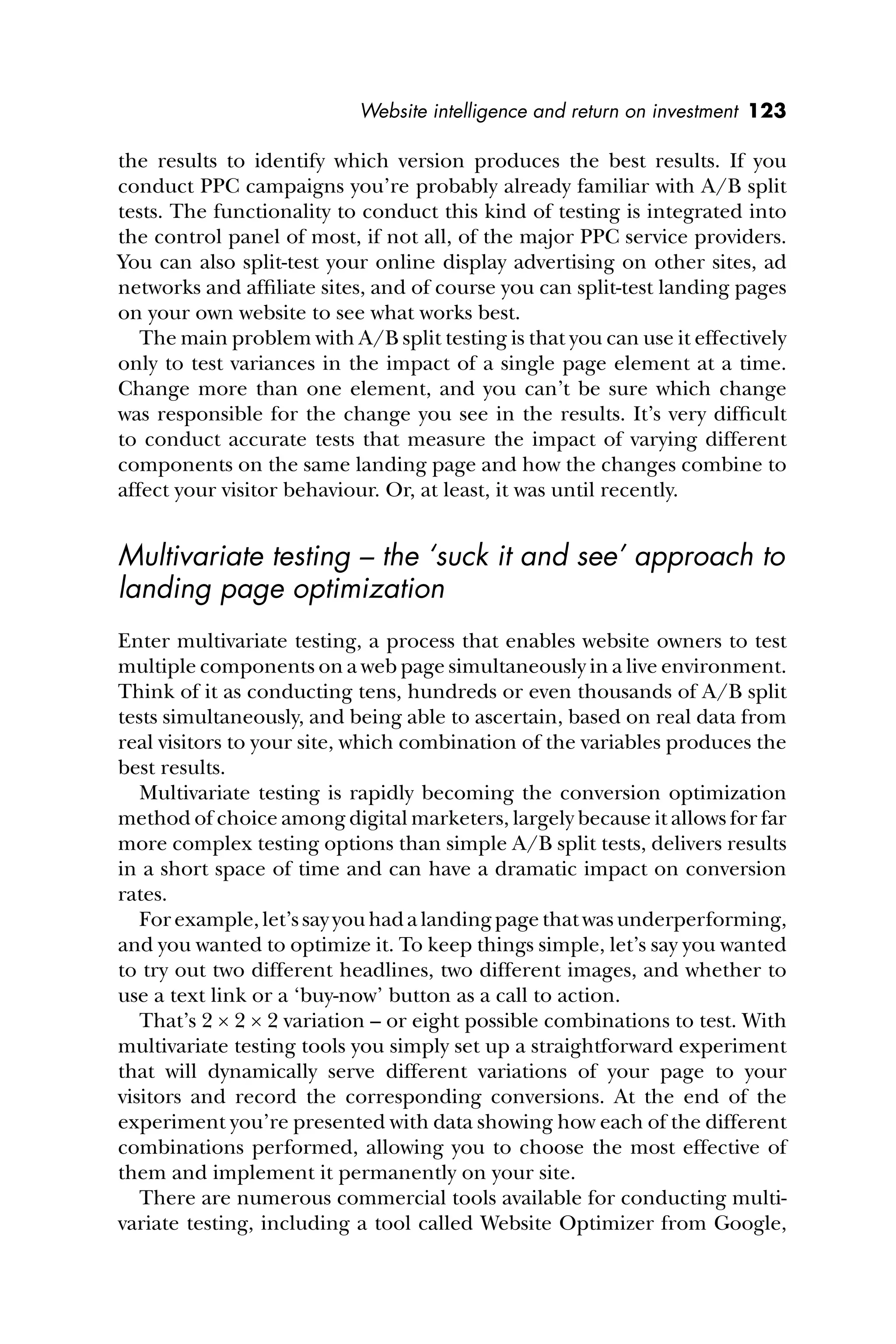 Website intelligence and return on investment 123
the results to identify which version produces the best results. If you
conduct PPC campaigns you’re probably already familiar with A/B split
tests. The functionality to conduct this kind of testing is integrated into
the control panel of most, if not all, of the major PPC service providers.
You can also split-test your online display advertising on other sites, ad
networks and afﬁliate sites, and of course you can split-test landing pages
on your own website to see what works best.
The main problem with A/B split testing is that you can use it effectively
only to test variances in the impact of a single page element at a time.
Change more than one element, and you can’t be sure which change
was responsible for the change you see in the results. It’s very difﬁcult
to conduct accurate tests that measure the impact of varying different
components on the same landing page and how the changes combine to
affect your visitor behaviour. Or, at least, it was until recently.
Multivariate testing – the ‘suck it and see’ approach to
landing page optimization
Enter multivariate testing, a process that enables website owners to test
multiple components on a web page simultaneously in a live environment.
Think of it as conducting tens, hundreds or even thousands of A/B split
tests simultaneously, and being able to ascertain, based on real data from
real visitors to your site, which combination of the variables produces the
best results.
Multivariate testing is rapidly becoming the conversion optimization
method of choice among digital marketers, largely because it allows for far
more complex testing options than simple A/B split tests, delivers results
in a short space of time and can have a dramatic impact on conversion
rates.
For example, let’s say you had a landing page that was underperforming,
and you wanted to optimize it. To keep things simple, let’s say you wanted
to try out two different headlines, two different images, and whether to
use a text link or a ‘buy-now’ button as a call to action.
That’s 2 × 2 × 2 variation – or eight possible combinations to test. With
multivariate testing tools you simply set up a straightforward experiment
that will dynamically serve different variations of your page to your
visitors and record the corresponding conversions. At the end of the
experiment you’re presented with data showing how each of the different
combinations performed, allowing you to choose the most effective of
them and implement it permanently on your site.
There are numerous commercial tools available for conducting multi-
variate testing, including a tool called Website Optimizer from Google,
 