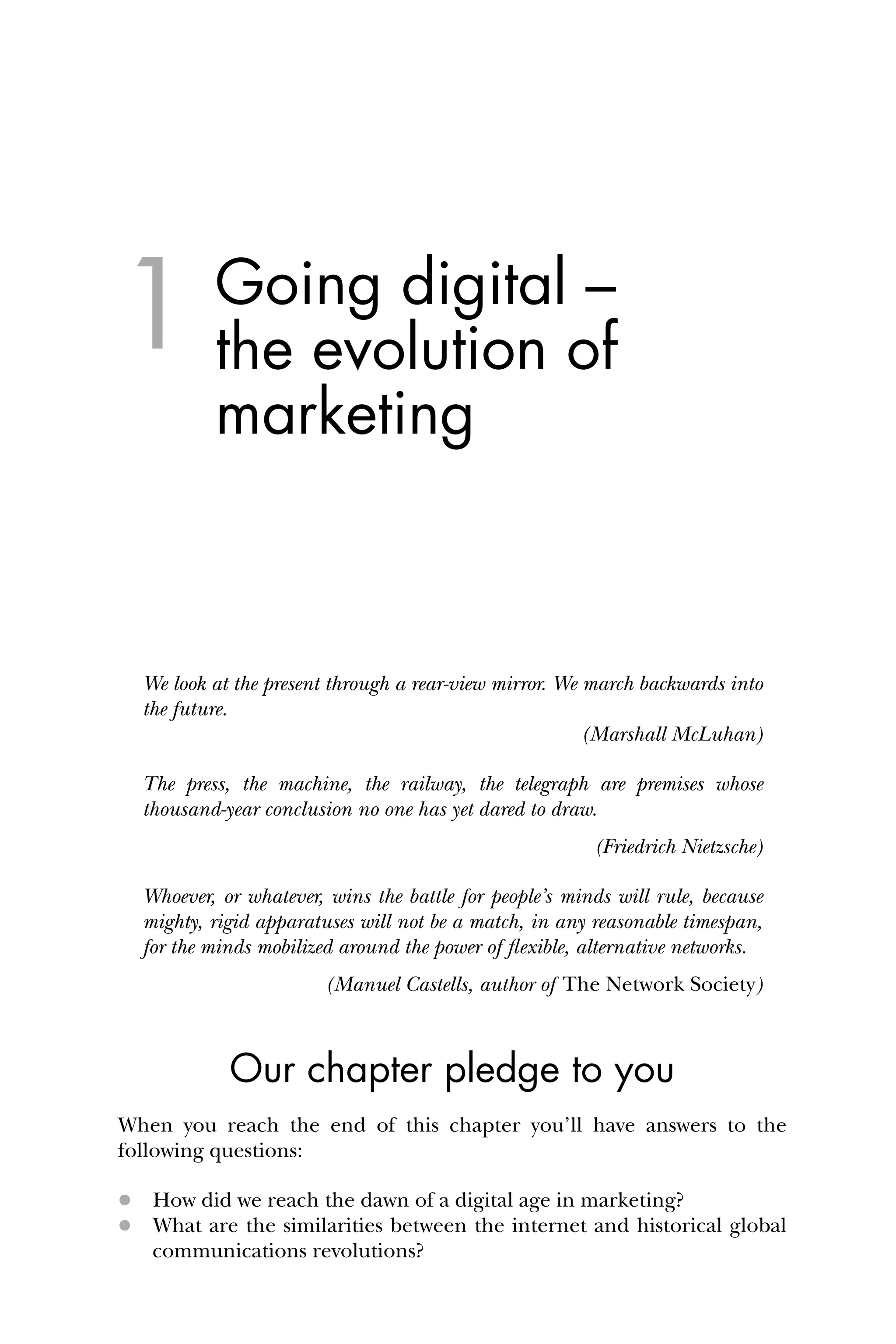 1 Going digital –
the evolution of
marketing
We look at the present through a rear-view mirror. We march backwards into
the future.
(Marshall McLuhan)
The press, the machine, the railway, the telegraph are premises whose
thousand-year conclusion no one has yet dared to draw.
(Friedrich Nietzsche)
Whoever, or whatever, wins the battle for people’s minds will rule, because
mighty, rigid apparatuses will not be a match, in any reasonable timespan,
for the minds mobilized around the power of ﬂexible, alternative networks.
(Manuel Castells, author of The Network Society)
Our chapter pledge to you
When you reach the end of this chapter you’ll have answers to the
following questions:
 How did we reach the dawn of a digital age in marketing?
 What are the similarities between the internet and historical global
communications revolutions?
 
