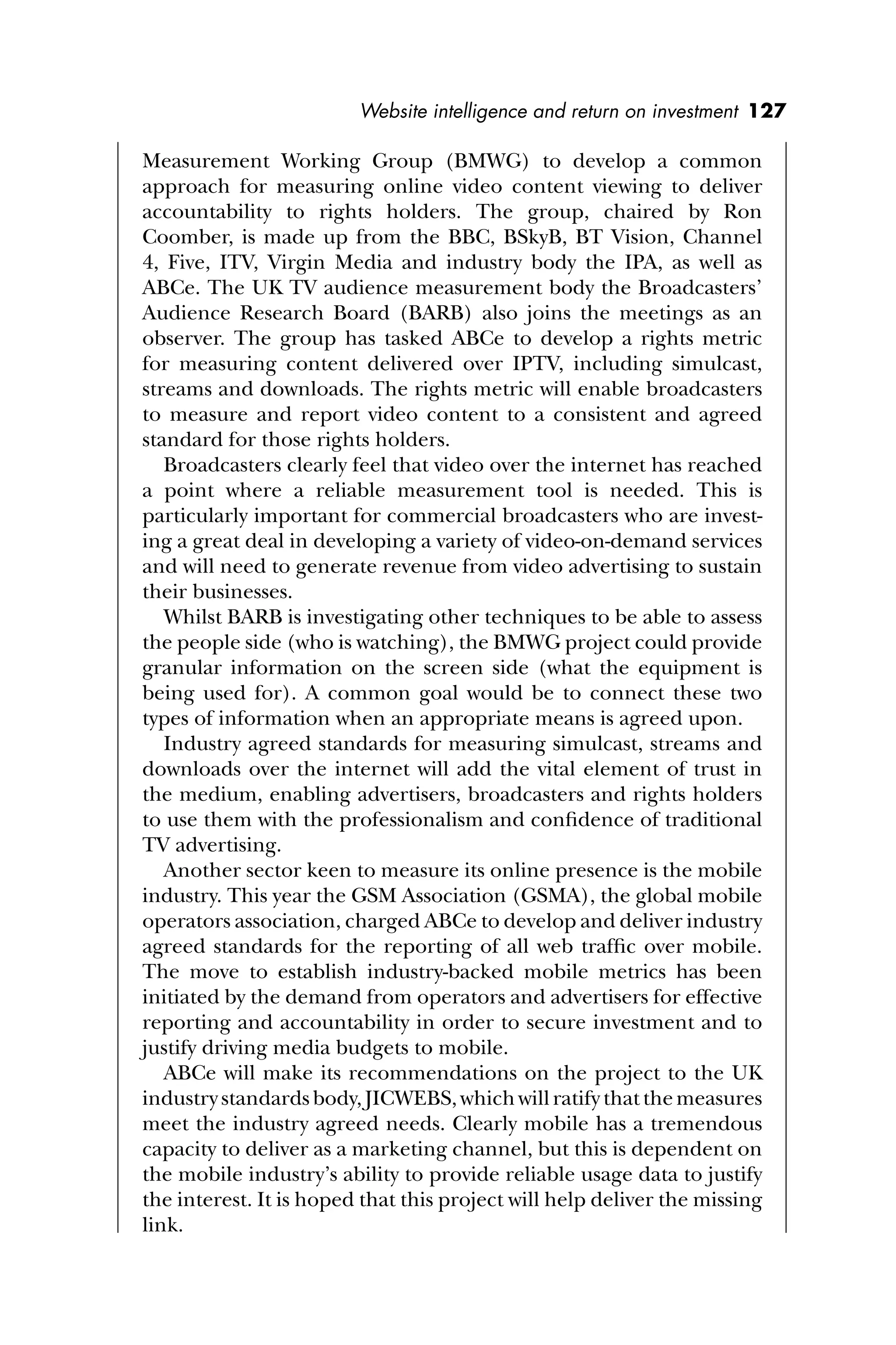 Website intelligence and return on investment 127
Measurement Working Group (BMWG) to develop a common
approach for measuring online video content viewing to deliver
accountability to rights holders. The group, chaired by Ron
Coomber, is made up from the BBC, BSkyB, BT Vision, Channel
4, Five, ITV, Virgin Media and industry body the IPA, as well as
ABCe. The UK TV audience measurement body the Broadcasters’
Audience Research Board (BARB) also joins the meetings as an
observer. The group has tasked ABCe to develop a rights metric
for measuring content delivered over IPTV, including simulcast,
streams and downloads. The rights metric will enable broadcasters
to measure and report video content to a consistent and agreed
standard for those rights holders.
Broadcasters clearly feel that video over the internet has reached
a point where a reliable measurement tool is needed. This is
particularly important for commercial broadcasters who are invest-
ing a great deal in developing a variety of video-on-demand services
and will need to generate revenue from video advertising to sustain
their businesses.
Whilst BARB is investigating other techniques to be able to assess
the people side (who is watching), the BMWG project could provide
granular information on the screen side (what the equipment is
being used for). A common goal would be to connect these two
types of information when an appropriate means is agreed upon.
Industry agreed standards for measuring simulcast, streams and
downloads over the internet will add the vital element of trust in
the medium, enabling advertisers, broadcasters and rights holders
to use them with the professionalism and conﬁdence of traditional
TV advertising.
Another sector keen to measure its online presence is the mobile
industry. This year the GSM Association (GSMA), the global mobile
operators association, charged ABCe to develop and deliver industry
agreed standards for the reporting of all web trafﬁc over mobile.
The move to establish industry-backed mobile metrics has been
initiated by the demand from operators and advertisers for effective
reporting and accountability in order to secure investment and to
justify driving media budgets to mobile.
ABCe will make its recommendations on the project to the UK
industrystandardsbody,JICWEBS,whichwillratifythatthemeasures
meet the industry agreed needs. Clearly mobile has a tremendous
capacity to deliver as a marketing channel, but this is dependent on
the mobile industry’s ability to provide reliable usage data to justify
the interest. It is hoped that this project will help deliver the missing
link.
 