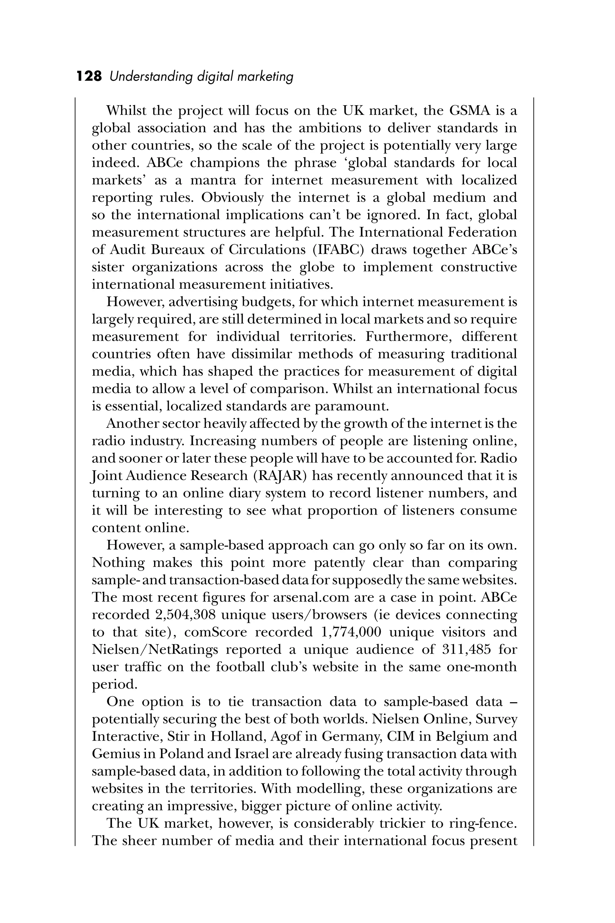 128 Understanding digital marketing
Whilst the project will focus on the UK market, the GSMA is a
global association and has the ambitions to deliver standards in
other countries, so the scale of the project is potentially very large
indeed. ABCe champions the phrase ‘global standards for local
markets’ as a mantra for internet measurement with localized
reporting rules. Obviously the internet is a global medium and
so the international implications can’t be ignored. In fact, global
measurement structures are helpful. The International Federation
of Audit Bureaux of Circulations (IFABC) draws together ABCe’s
sister organizations across the globe to implement constructive
international measurement initiatives.
However, advertising budgets, for which internet measurement is
largely required, are still determined in local markets and so require
measurement for individual territories. Furthermore, different
countries often have dissimilar methods of measuring traditional
media, which has shaped the practices for measurement of digital
media to allow a level of comparison. Whilst an international focus
is essential, localized standards are paramount.
Another sector heavily affected by the growth of the internet is the
radio industry. Increasing numbers of people are listening online,
and sooner or later these people will have to be accounted for. Radio
Joint Audience Research (RAJAR) has recently announced that it is
turning to an online diary system to record listener numbers, and
it will be interesting to see what proportion of listeners consume
content online.
However, a sample-based approach can go only so far on its own.
Nothing makes this point more patently clear than comparing
sample- and transaction-based data for supposedly the same websites.
The most recent ﬁgures for arsenal.com are a case in point. ABCe
recorded 2,504,308 unique users/browsers (ie devices connecting
to that site), comScore recorded 1,774,000 unique visitors and
Nielsen/NetRatings reported a unique audience of 311,485 for
user trafﬁc on the football club’s website in the same one-month
period.
One option is to tie transaction data to sample-based data –
potentially securing the best of both worlds. Nielsen Online, Survey
Interactive, Stir in Holland, Agof in Germany, CIM in Belgium and
Gemius in Poland and Israel are already fusing transaction data with
sample-based data, in addition to following the total activity through
websites in the territories. With modelling, these organizations are
creating an impressive, bigger picture of online activity.
The UK market, however, is considerably trickier to ring-fence.
The sheer number of media and their international focus present
 