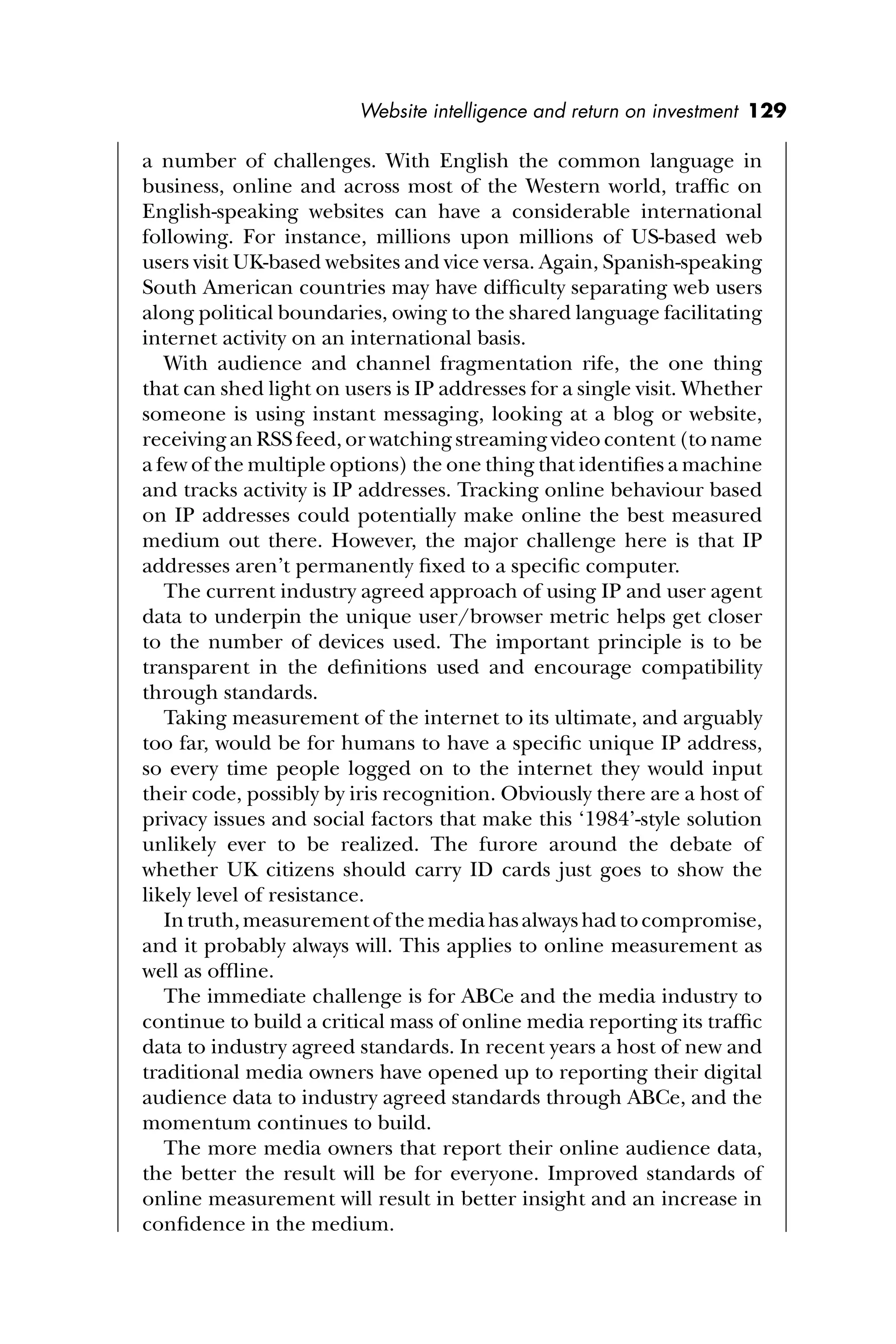 Website intelligence and return on investment 129
a number of challenges. With English the common language in
business, online and across most of the Western world, trafﬁc on
English-speaking websites can have a considerable international
following. For instance, millions upon millions of US-based web
users visit UK-based websites and vice versa. Again, Spanish-speaking
South American countries may have difﬁculty separating web users
along political boundaries, owing to the shared language facilitating
internet activity on an international basis.
With audience and channel fragmentation rife, the one thing
that can shed light on users is IP addresses for a single visit. Whether
someone is using instant messaging, looking at a blog or website,
receiving an RSS feed, or watching streaming video content (to name
a few of the multiple options) the one thing that identiﬁes a machine
and tracks activity is IP addresses. Tracking online behaviour based
on IP addresses could potentially make online the best measured
medium out there. However, the major challenge here is that IP
addresses aren’t permanently ﬁxed to a speciﬁc computer.
The current industry agreed approach of using IP and user agent
data to underpin the unique user/browser metric helps get closer
to the number of devices used. The important principle is to be
transparent in the deﬁnitions used and encourage compatibility
through standards.
Taking measurement of the internet to its ultimate, and arguably
too far, would be for humans to have a speciﬁc unique IP address,
so every time people logged on to the internet they would input
their code, possibly by iris recognition. Obviously there are a host of
privacy issues and social factors that make this ‘1984’-style solution
unlikely ever to be realized. The furore around the debate of
whether UK citizens should carry ID cards just goes to show the
likely level of resistance.
Intruth,measurementofthemediahasalwayshadtocompromise,
and it probably always will. This applies to online measurement as
well as ofﬂine.
The immediate challenge is for ABCe and the media industry to
continue to build a critical mass of online media reporting its trafﬁc
data to industry agreed standards. In recent years a host of new and
traditional media owners have opened up to reporting their digital
audience data to industry agreed standards through ABCe, and the
momentum continues to build.
The more media owners that report their online audience data,
the better the result will be for everyone. Improved standards of
online measurement will result in better insight and an increase in
conﬁdence in the medium.
 
