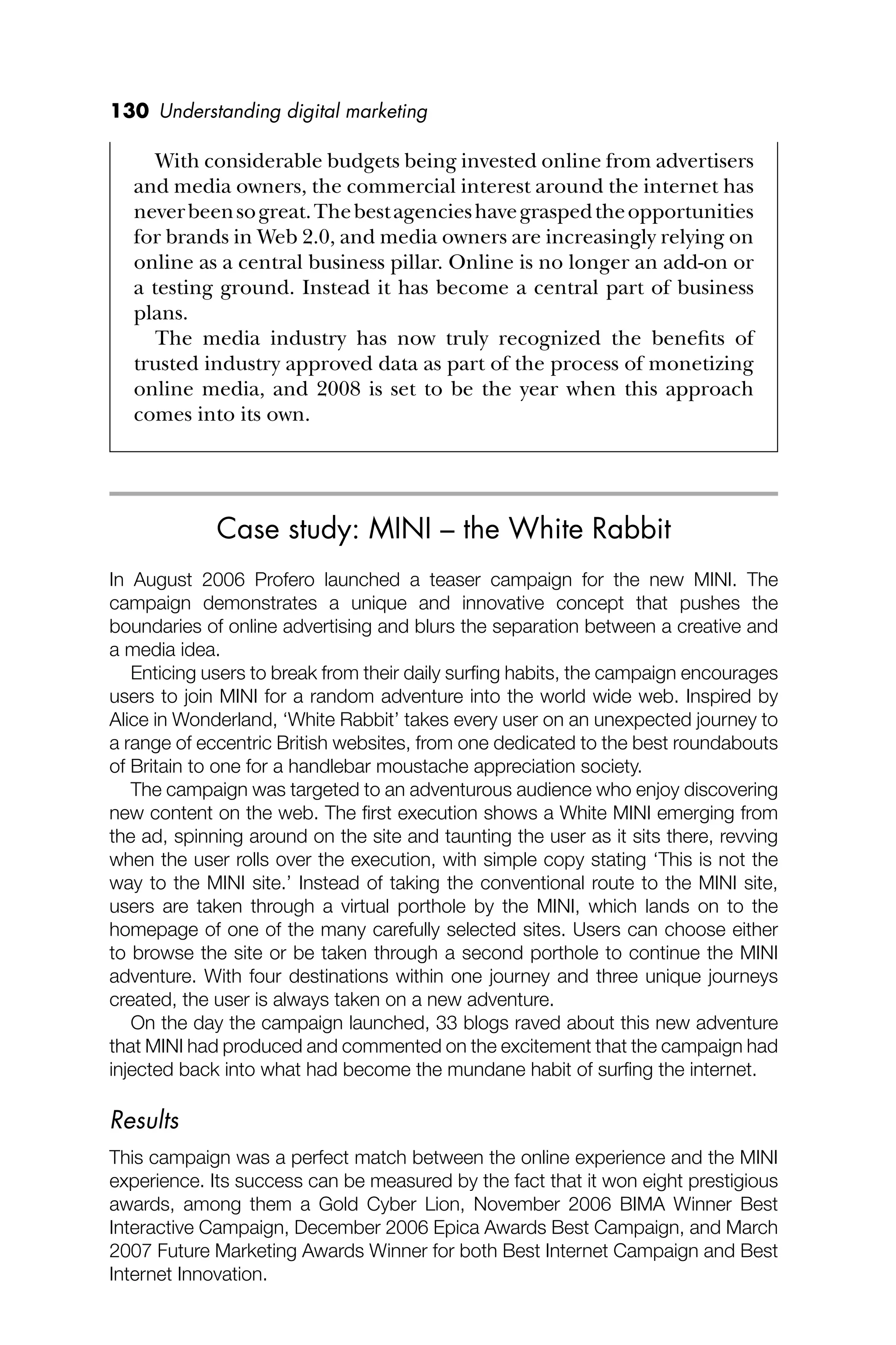 130 Understanding digital marketing
With considerable budgets being invested online from advertisers
and media owners, the commercial interest around the internet has
neverbeensogreat.Thebestagencieshavegraspedtheopportunities
for brands in Web 2.0, and media owners are increasingly relying on
online as a central business pillar. Online is no longer an add-on or
a testing ground. Instead it has become a central part of business
plans.
The media industry has now truly recognized the beneﬁts of
trusted industry approved data as part of the process of monetizing
online media, and 2008 is set to be the year when this approach
comes into its own.
Case study: MINI – the White Rabbit
In August 2006 Profero launched a teaser campaign for the new MINI. The
campaign demonstrates a unique and innovative concept that pushes the
boundaries of online advertising and blurs the separation between a creative and
a media idea.
Enticing users to break from their daily surﬁng habits, the campaign encourages
users to join MINI for a random adventure into the world wide web. Inspired by
Alice in Wonderland, ‘White Rabbit’ takes every user on an unexpected journey to
a range of eccentric British websites, from one dedicated to the best roundabouts
of Britain to one for a handlebar moustache appreciation society.
The campaign was targeted to an adventurous audience who enjoy discovering
new content on the web. The ﬁrst execution shows a White MINI emerging from
the ad, spinning around on the site and taunting the user as it sits there, revving
when the user rolls over the execution, with simple copy stating ‘This is not the
way to the MINI site.’ Instead of taking the conventional route to the MINI site,
users are taken through a virtual porthole by the MINI, which lands on to the
homepage of one of the many carefully selected sites. Users can choose either
to browse the site or be taken through a second porthole to continue the MINI
adventure. With four destinations within one journey and three unique journeys
created, the user is always taken on a new adventure.
On the day the campaign launched, 33 blogs raved about this new adventure
that MINI had produced and commented on the excitement that the campaign had
injected back into what had become the mundane habit of surﬁng the internet.
Results
This campaign was a perfect match between the online experience and the MINI
experience. Its success can be measured by the fact that it won eight prestigious
awards, among them a Gold Cyber Lion, November 2006 BIMA Winner Best
Interactive Campaign, December 2006 Epica Awards Best Campaign, and March
2007 Future Marketing Awards Winner for both Best Internet Campaign and Best
Internet Innovation.
 