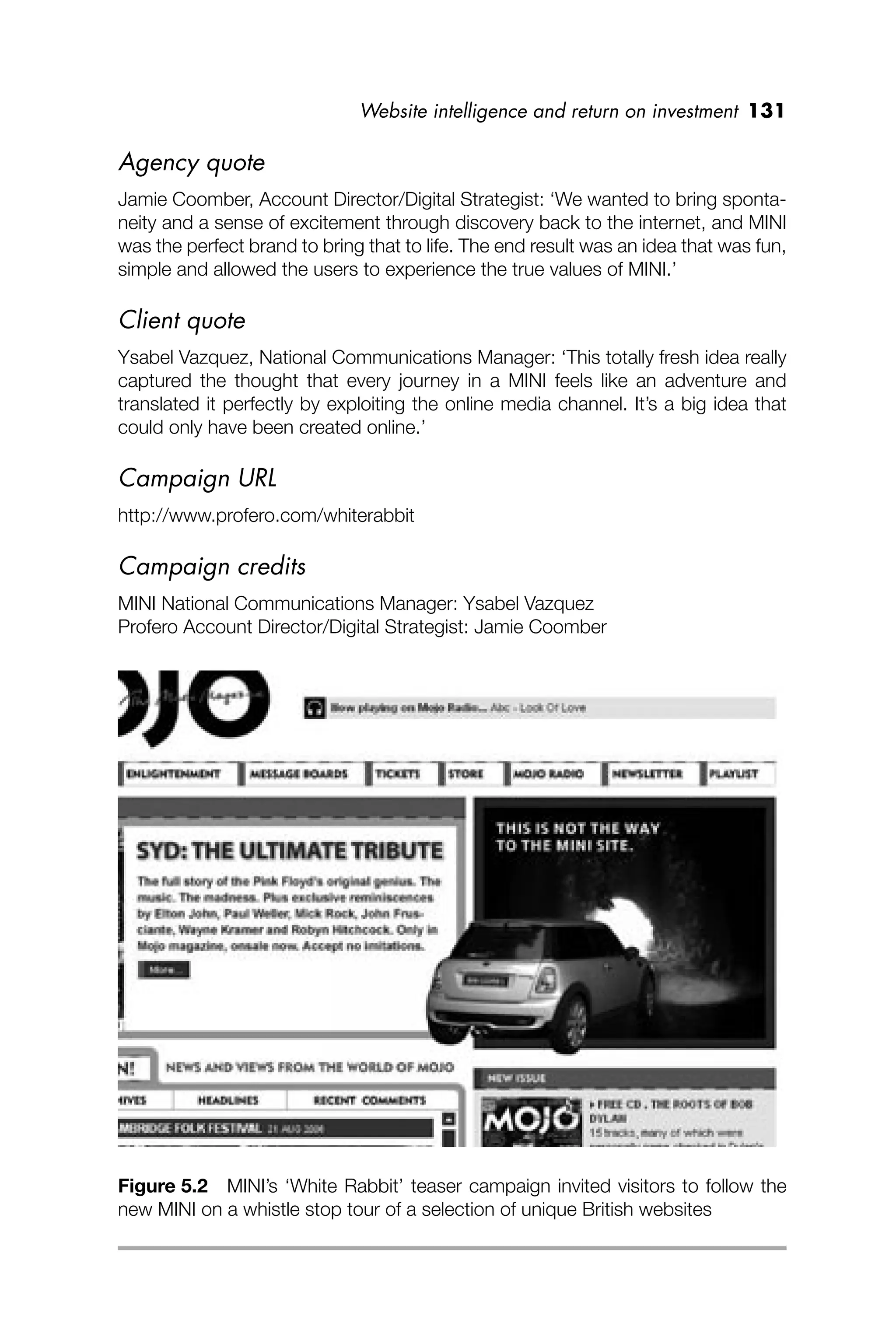 Website intelligence and return on investment 131
Agency quote
Jamie Coomber, Account Director/Digital Strategist: ‘We wanted to bring sponta-
neity and a sense of excitement through discovery back to the internet, and MINI
was the perfect brand to bring that to life. The end result was an idea that was fun,
simple and allowed the users to experience the true values of MINI.’
Client quote
Ysabel Vazquez, National Communications Manager: ‘This totally fresh idea really
captured the thought that every journey in a MINI feels like an adventure and
translated it perfectly by exploiting the online media channel. It’s a big idea that
could only have been created online.’
Campaign URL
http://www.profero.com/whiterabbit
Campaign credits
MINI National Communications Manager: Ysabel Vazquez
Profero Account Director/Digital Strategist: Jamie Coomber
Figure 5.2 MINI’s ‘White Rabbit’ teaser campaign invited visitors to follow the
new MINI on a whistle stop tour of a selection of unique British websites
 