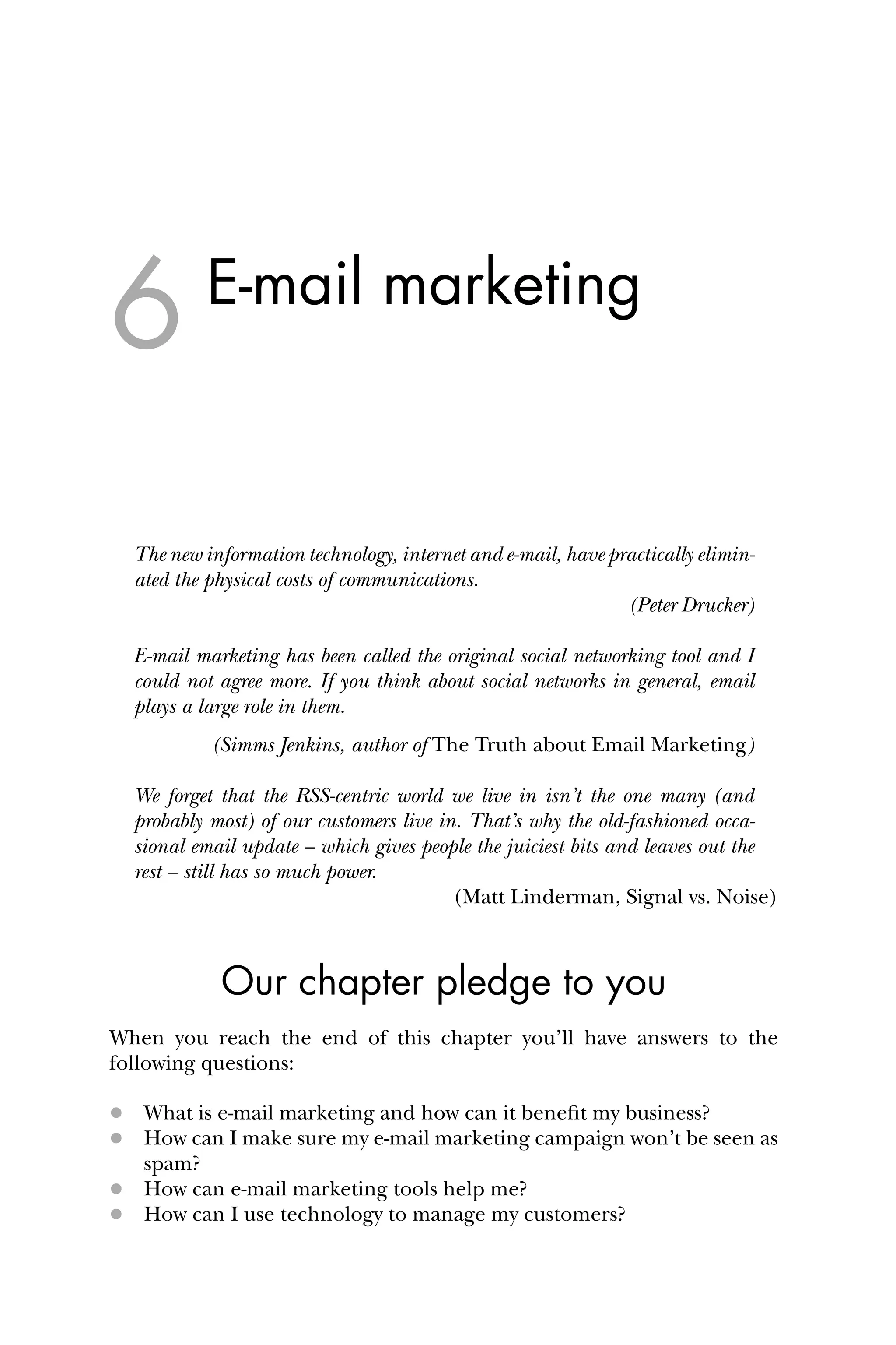 E-mail marketing
The new information technology, internet and e-mail, have practically elimin-
ated the physical costs of communications.
(Peter Drucker)
E-mail marketing has been called the original social networking tool and I
could not agree more. If you think about social networks in general, email
plays a large role in them.
(Simms Jenkins, author of The Truth about Email Marketing)
We forget that the RSS-centric world we live in isn’t the one many (and
probably most) of our customers live in. That’s why the old-fashioned occa-
sional email update – which gives people the juiciest bits and leaves out the
rest – still has so much power.
(Matt Linderman, Signal vs. Noise)
Our chapter pledge to you
When you reach the end of this chapter you’ll have answers to the
following questions:
 What is e-mail marketing and how can it beneﬁt my business?
 How can I make sure my e-mail marketing campaign won’t be seen as
spam?
 How can e-mail marketing tools help me?
 How can I use technology to manage my customers?
6
 