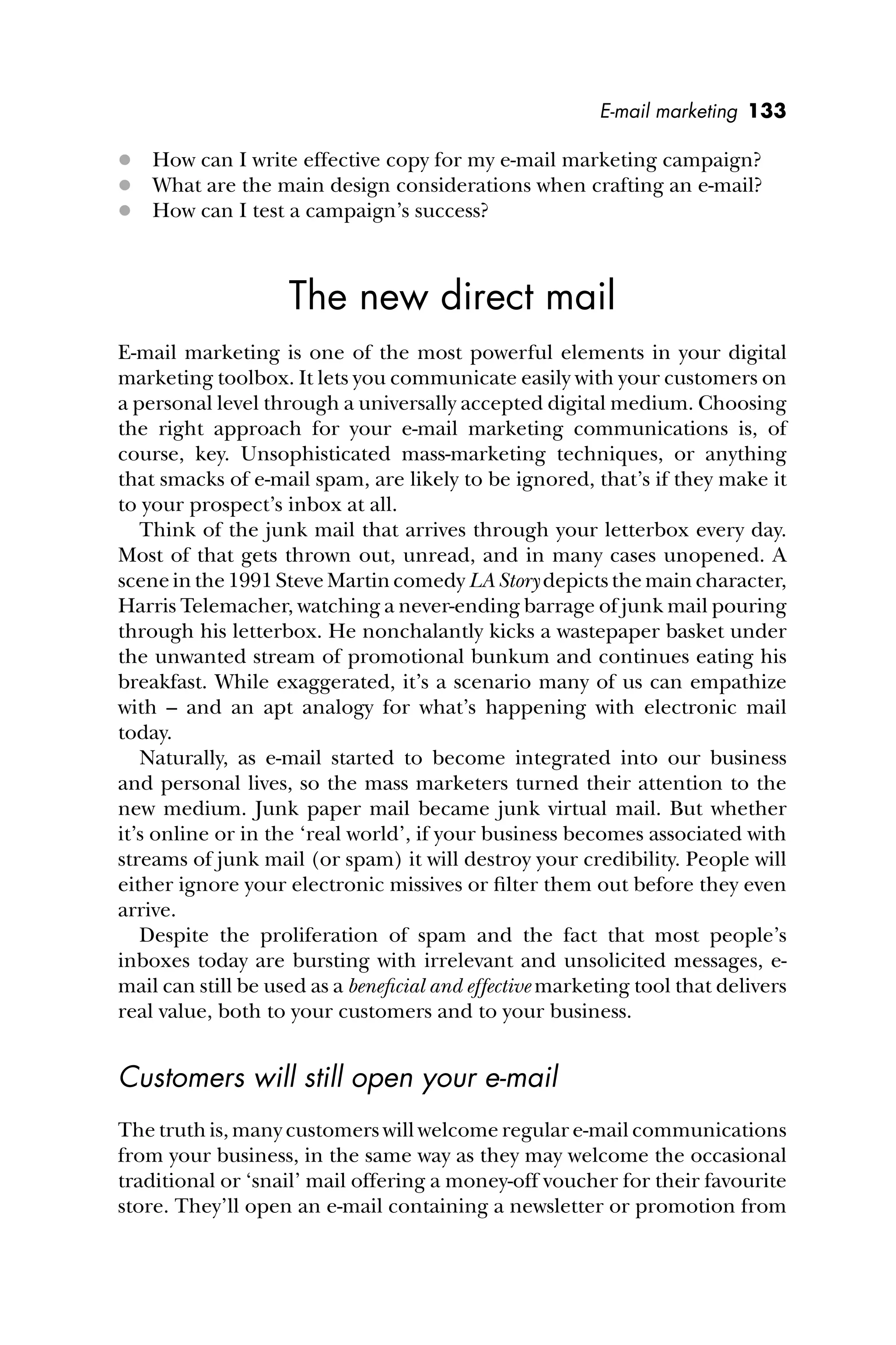 E-mail marketing 133
 How can I write effective copy for my e-mail marketing campaign?
 What are the main design considerations when crafting an e-mail?
 How can I test a campaign’s success?
The new direct mail
E-mail marketing is one of the most powerful elements in your digital
marketing toolbox. It lets you communicate easily with your customers on
a personal level through a universally accepted digital medium. Choosing
the right approach for your e-mail marketing communications is, of
course, key. Unsophisticated mass-marketing techniques, or anything
that smacks of e-mail spam, are likely to be ignored, that’s if they make it
to your prospect’s inbox at all.
Think of the junk mail that arrives through your letterbox every day.
Most of that gets thrown out, unread, and in many cases unopened. A
scene in the 1991 Steve Martin comedy LA Story depicts the main character,
Harris Telemacher, watching a never-ending barrage of junk mail pouring
through his letterbox. He nonchalantly kicks a wastepaper basket under
the unwanted stream of promotional bunkum and continues eating his
breakfast. While exaggerated, it’s a scenario many of us can empathize
with – and an apt analogy for what’s happening with electronic mail
today.
Naturally, as e-mail started to become integrated into our business
and personal lives, so the mass marketers turned their attention to the
new medium. Junk paper mail became junk virtual mail. But whether
it’s online or in the ‘real world’, if your business becomes associated with
streams of junk mail (or spam) it will destroy your credibility. People will
either ignore your electronic missives or ﬁlter them out before they even
arrive.
Despite the proliferation of spam and the fact that most people’s
inboxes today are bursting with irrelevant and unsolicited messages, e-
mail can still be used as a beneﬁcial and effective marketing tool that delivers
real value, both to your customers and to your business.
Customers will still open your e-mail
The truth is, many customers will welcome regular e-mail communications
from your business, in the same way as they may welcome the occasional
traditional or ‘snail’ mail offering a money-off voucher for their favourite
store. They’ll open an e-mail containing a newsletter or promotion from
 