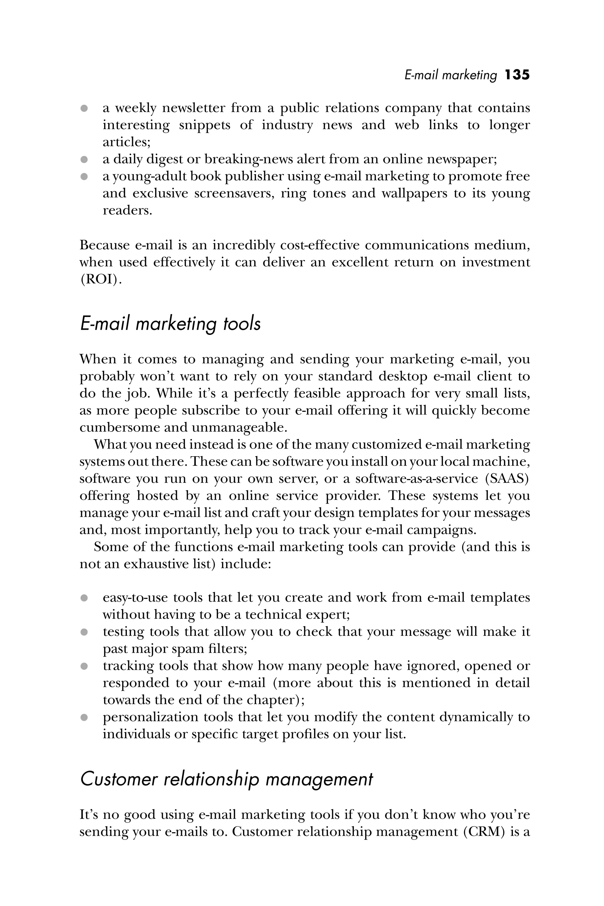 E-mail marketing 135
 a weekly newsletter from a public relations company that contains
interesting snippets of industry news and web links to longer
articles;
 a daily digest or breaking-news alert from an online newspaper;
 a young-adult book publisher using e-mail marketing to promote free
and exclusive screensavers, ring tones and wallpapers to its young
readers.
Because e-mail is an incredibly cost-effective communications medium,
when used effectively it can deliver an excellent return on investment
(ROI).
E-mail marketing tools
When it comes to managing and sending your marketing e-mail, you
probably won’t want to rely on your standard desktop e-mail client to
do the job. While it’s a perfectly feasible approach for very small lists,
as more people subscribe to your e-mail offering it will quickly become
cumbersome and unmanageable.
What you need instead is one of the many customized e-mail marketing
systems out there. These can be software you install on your local machine,
software you run on your own server, or a software-as-a-service (SAAS)
offering hosted by an online service provider. These systems let you
manage your e-mail list and craft your design templates for your messages
and, most importantly, help you to track your e-mail campaigns.
Some of the functions e-mail marketing tools can provide (and this is
not an exhaustive list) include:
 easy-to-use tools that let you create and work from e-mail templates
without having to be a technical expert;
 testing tools that allow you to check that your message will make it
past major spam ﬁlters;
 tracking tools that show how many people have ignored, opened or
responded to your e-mail (more about this is mentioned in detail
towards the end of the chapter);
 personalization tools that let you modify the content dynamically to
individuals or speciﬁc target proﬁles on your list.
Customer relationship management
It’s no good using e-mail marketing tools if you don’t know who you’re
sending your e-mails to. Customer relationship management (CRM) is a
 
