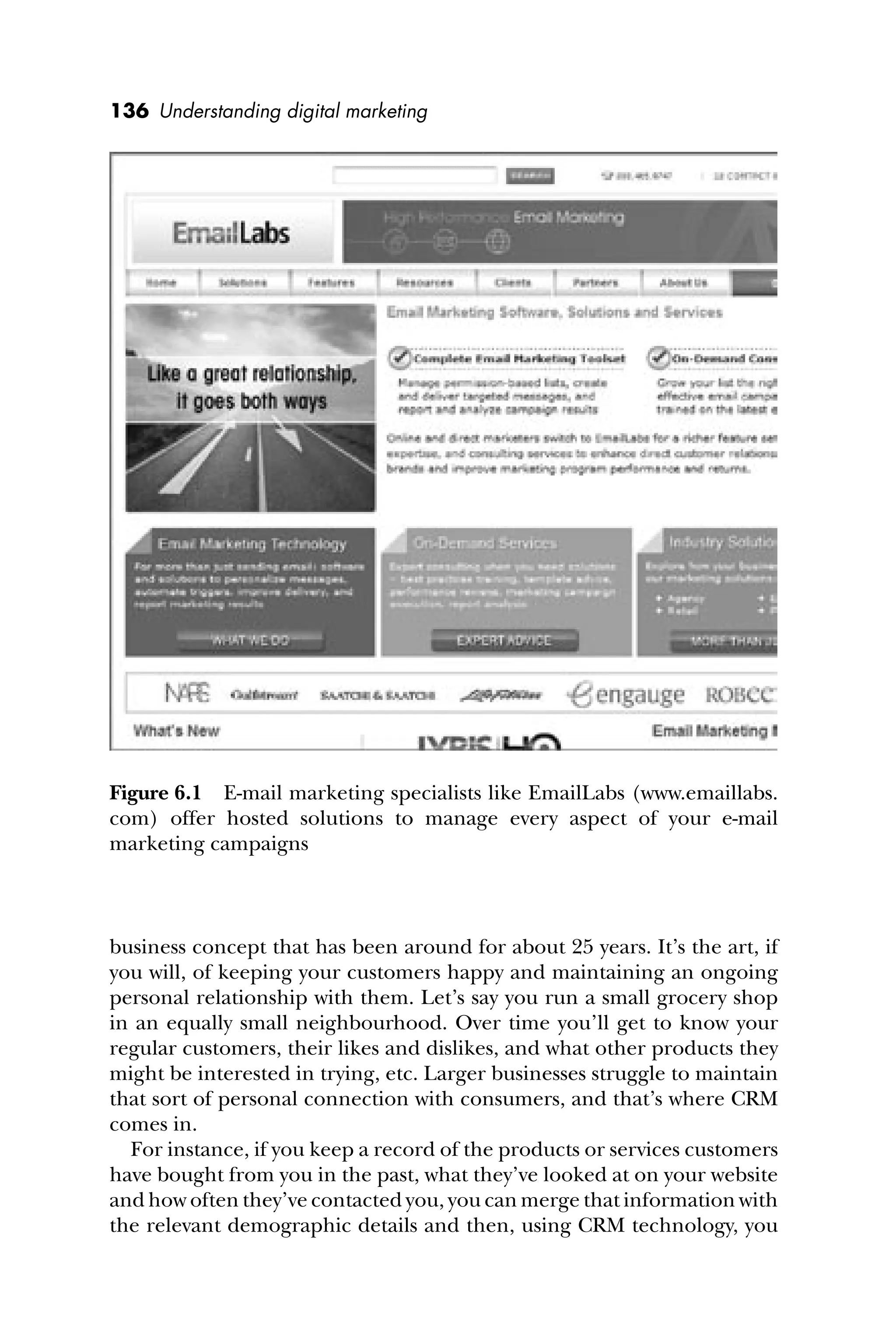 136 Understanding digital marketing
business concept that has been around for about 25 years. It’s the art, if
you will, of keeping your customers happy and maintaining an ongoing
personal relationship with them. Let’s say you run a small grocery shop
in an equally small neighbourhood. Over time you’ll get to know your
regular customers, their likes and dislikes, and what other products they
might be interested in trying, etc. Larger businesses struggle to maintain
that sort of personal connection with consumers, and that’s where CRM
comes in.
For instance, if you keep a record of the products or services customers
have bought from you in the past, what they’ve looked at on your website
and how often they’ve contacted you, you can merge that information with
the relevant demographic details and then, using CRM technology, you
Figure 6.1 E-mail marketing specialists like EmailLabs (www.emaillabs.
com) offer hosted solutions to manage every aspect of your e-mail
marketing campaigns
 