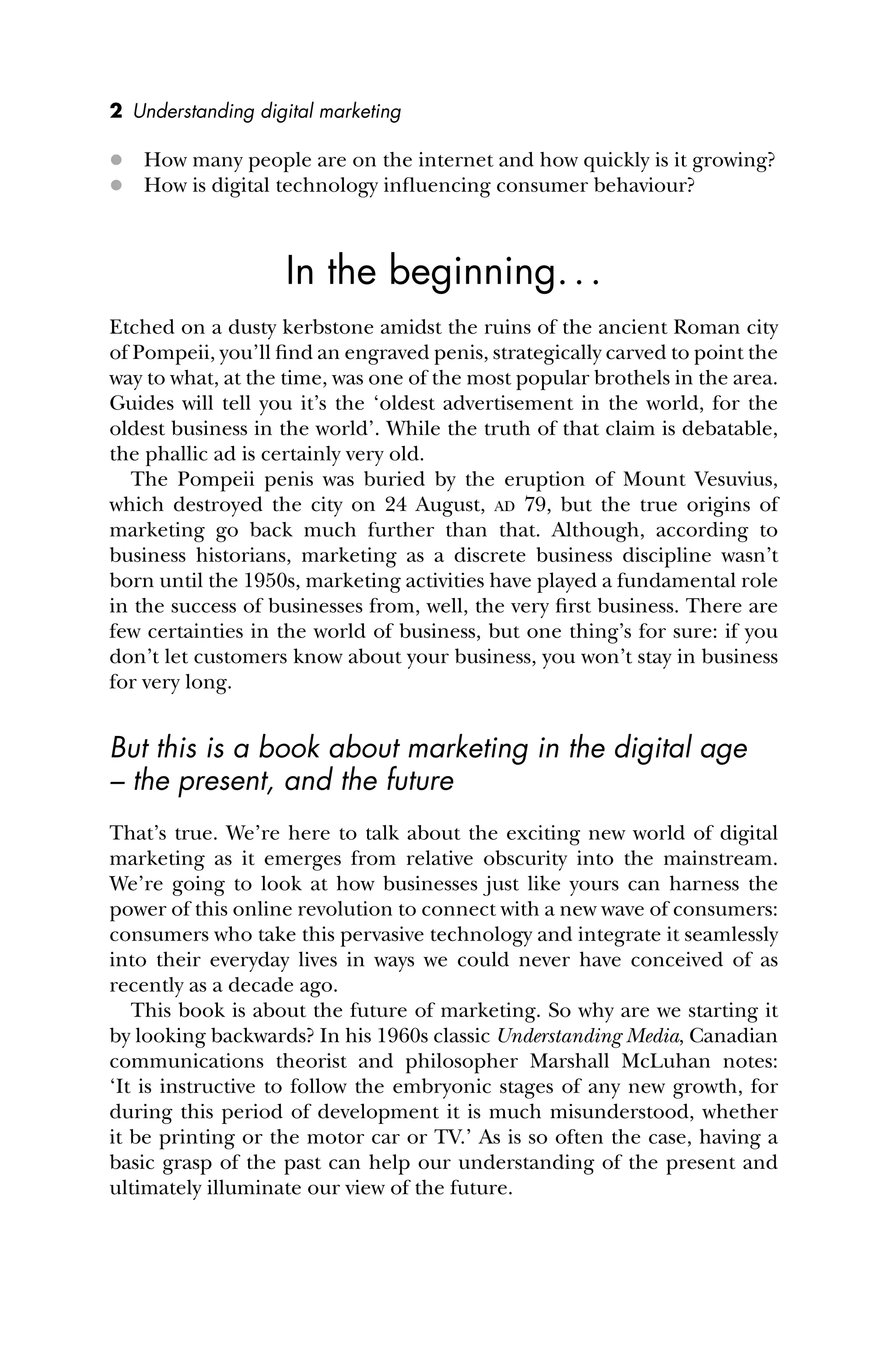 2 Understanding digital marketing
 How many people are on the internet and how quickly is it growing?
 How is digital technology inﬂuencing consumer behaviour?
In the beginning...
Etched on a dusty kerbstone amidst the ruins of the ancient Roman city
of Pompeii, you’ll ﬁnd an engraved penis, strategically carved to point the
way to what, at the time, was one of the most popular brothels in the area.
Guides will tell you it’s the ‘oldest advertisement in the world, for the
oldest business in the world’. While the truth of that claim is debatable,
the phallic ad is certainly very old.
The Pompeii penis was buried by the eruption of Mount Vesuvius,
which destroyed the city on 24 August, AD 79, but the true origins of
marketing go back much further than that. Although, according to
business historians, marketing as a discrete business discipline wasn’t
born until the 1950s, marketing activities have played a fundamental role
in the success of businesses from, well, the very ﬁrst business. There are
few certainties in the world of business, but one thing’s for sure: if you
don’t let customers know about your business, you won’t stay in business
for very long.
But this is a book about marketing in the digital age
– the present, and the future
That’s true. We’re here to talk about the exciting new world of digital
marketing as it emerges from relative obscurity into the mainstream.
We’re going to look at how businesses just like yours can harness the
power of this online revolution to connect with a new wave of consumers:
consumers who take this pervasive technology and integrate it seamlessly
into their everyday lives in ways we could never have conceived of as
recently as a decade ago.
This book is about the future of marketing. So why are we starting it
by looking backwards? In his 1960s classic Understanding Media, Canadian
communications theorist and philosopher Marshall McLuhan notes:
‘It is instructive to follow the embryonic stages of any new growth, for
during this period of development it is much misunderstood, whether
it be printing or the motor car or TV.’ As is so often the case, having a
basic grasp of the past can help our understanding of the present and
ultimately illuminate our view of the future.
 