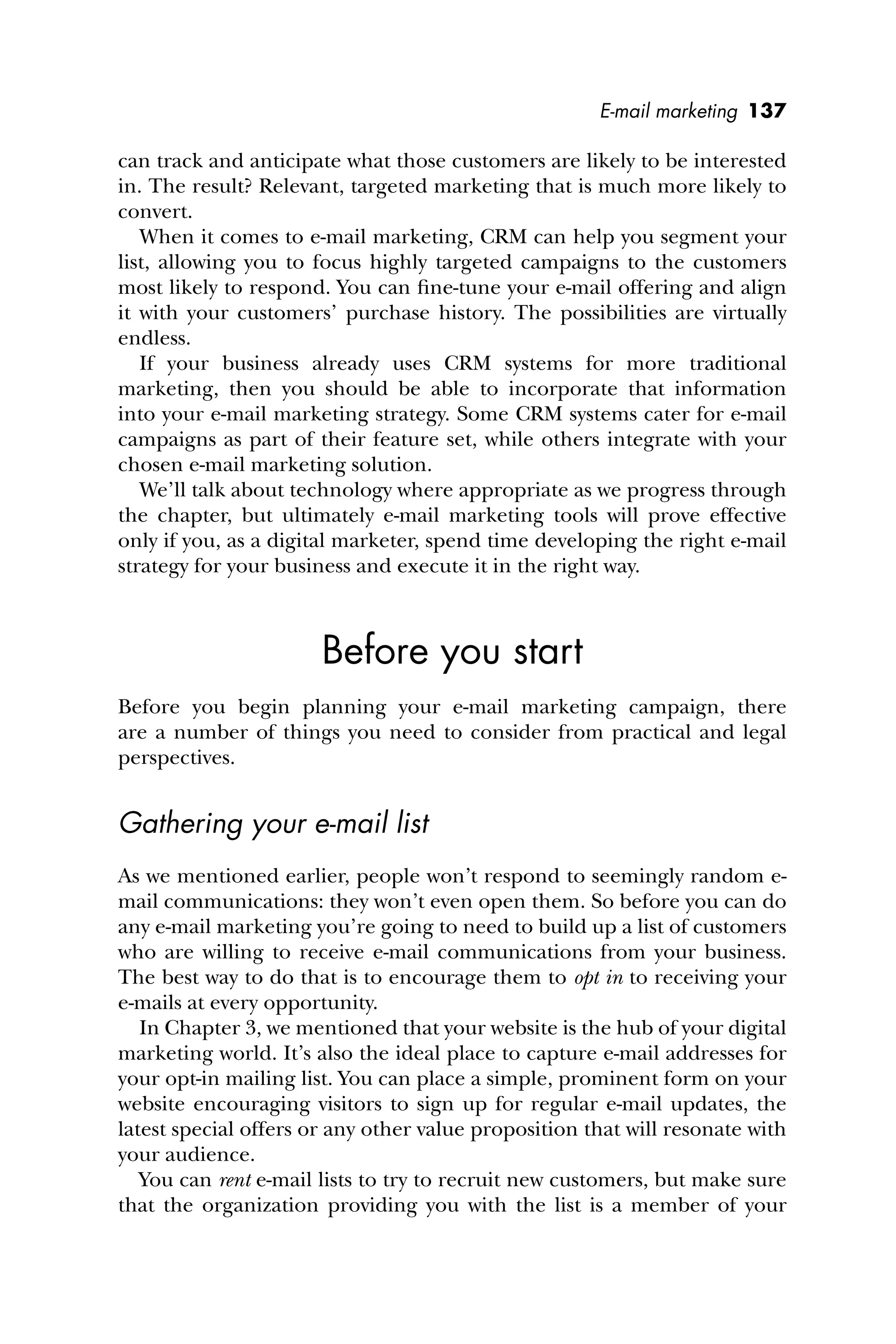 E-mail marketing 137
can track and anticipate what those customers are likely to be interested
in. The result? Relevant, targeted marketing that is much more likely to
convert.
When it comes to e-mail marketing, CRM can help you segment your
list, allowing you to focus highly targeted campaigns to the customers
most likely to respond. You can ﬁne-tune your e-mail offering and align
it with your customers’ purchase history. The possibilities are virtually
endless.
If your business already uses CRM systems for more traditional
marketing, then you should be able to incorporate that information
into your e-mail marketing strategy. Some CRM systems cater for e-mail
campaigns as part of their feature set, while others integrate with your
chosen e-mail marketing solution.
We’ll talk about technology where appropriate as we progress through
the chapter, but ultimately e-mail marketing tools will prove effective
only if you, as a digital marketer, spend time developing the right e-mail
strategy for your business and execute it in the right way.
Before you start
Before you begin planning your e-mail marketing campaign, there
are a number of things you need to consider from practical and legal
perspectives.
Gathering your e-mail list
As we mentioned earlier, people won’t respond to seemingly random e-
mail communications: they won’t even open them. So before you can do
any e-mail marketing you’re going to need to build up a list of customers
who are willing to receive e-mail communications from your business.
The best way to do that is to encourage them to opt in to receiving your
e-mails at every opportunity.
In Chapter 3, we mentioned that your website is the hub of your digital
marketing world. It’s also the ideal place to capture e-mail addresses for
your opt-in mailing list. You can place a simple, prominent form on your
website encouraging visitors to sign up for regular e-mail updates, the
latest special offers or any other value proposition that will resonate with
your audience.
You can rent e-mail lists to try to recruit new customers, but make sure
that the organization providing you with the list is a member of your
 