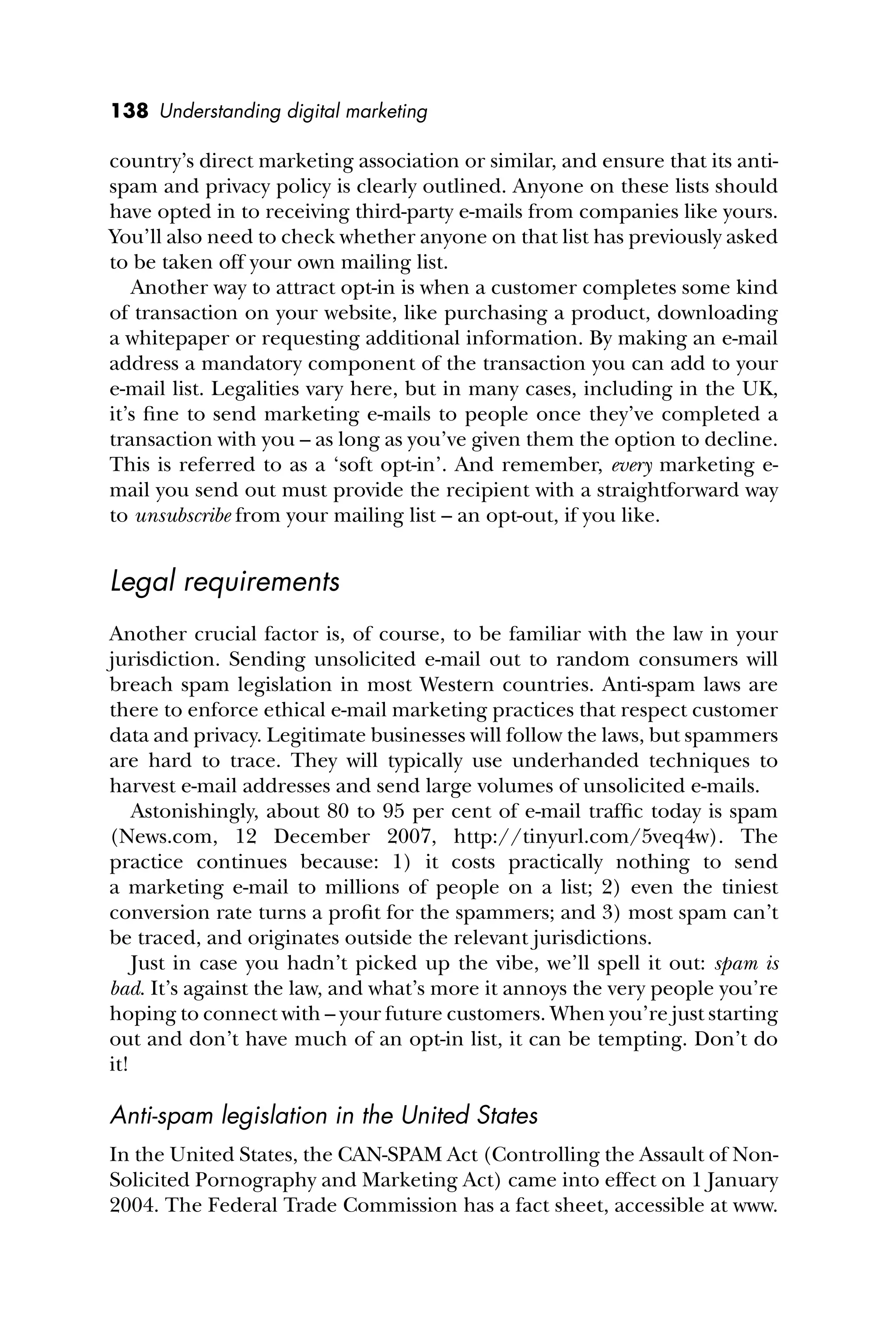 138 Understanding digital marketing
country’s direct marketing association or similar, and ensure that its anti-
spam and privacy policy is clearly outlined. Anyone on these lists should
have opted in to receiving third-party e-mails from companies like yours.
You’ll also need to check whether anyone on that list has previously asked
to be taken off your own mailing list.
Another way to attract opt-in is when a customer completes some kind
of transaction on your website, like purchasing a product, downloading
a whitepaper or requesting additional information. By making an e-mail
address a mandatory component of the transaction you can add to your
e-mail list. Legalities vary here, but in many cases, including in the UK,
it’s ﬁne to send marketing e-mails to people once they’ve completed a
transaction with you – as long as you’ve given them the option to decline.
This is referred to as a ‘soft opt-in’. And remember, every marketing e-
mail you send out must provide the recipient with a straightforward way
to unsubscribe from your mailing list – an opt-out, if you like.
Legal requirements
Another crucial factor is, of course, to be familiar with the law in your
jurisdiction. Sending unsolicited e-mail out to random consumers will
breach spam legislation in most Western countries. Anti-spam laws are
there to enforce ethical e-mail marketing practices that respect customer
data and privacy. Legitimate businesses will follow the laws, but spammers
are hard to trace. They will typically use underhanded techniques to
harvest e-mail addresses and send large volumes of unsolicited e-mails.
Astonishingly, about 80 to 95 per cent of e-mail trafﬁc today is spam
(News.com, 12 December 2007, http://tinyurl.com/5veq4w). The
practice continues because: 1) it costs practically nothing to send
a marketing e-mail to millions of people on a list; 2) even the tiniest
conversion rate turns a proﬁt for the spammers; and 3) most spam can’t
be traced, and originates outside the relevant jurisdictions.
Just in case you hadn’t picked up the vibe, we’ll spell it out: spam is
bad. It’s against the law, and what’s more it annoys the very people you’re
hoping to connect with – your future customers. When you’re just starting
out and don’t have much of an opt-in list, it can be tempting. Don’t do
it!
Anti-spam legislation in the United States
In the United States, the CAN-SPAM Act (Controlling the Assault of Non-
Solicited Pornography and Marketing Act) came into effect on 1 January
2004. The Federal Trade Commission has a fact sheet, accessible at www.
 