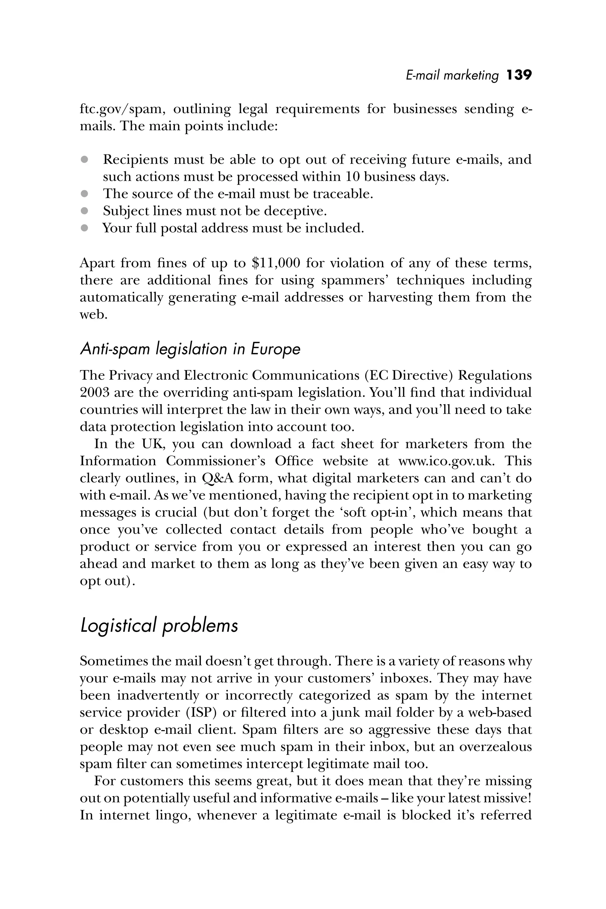 E-mail marketing 139
ftc.gov/spam, outlining legal requirements for businesses sending e-
mails. The main points include:
 Recipients must be able to opt out of receiving future e-mails, and
such actions must be processed within 10 business days.
 The source of the e-mail must be traceable.
 Subject lines must not be deceptive.
 Your full postal address must be included.
Apart from ﬁnes of up to $11,000 for violation of any of these terms,
there are additional ﬁnes for using spammers’ techniques including
automatically generating e-mail addresses or harvesting them from the
web.
Anti-spam legislation in Europe
The Privacy and Electronic Communications (EC Directive) Regulations
2003 are the overriding anti-spam legislation. You’ll ﬁnd that individual
countries will interpret the law in their own ways, and you’ll need to take
data protection legislation into account too.
In the UK, you can download a fact sheet for marketers from the
Information Commissioner’s Ofﬁce website at www.ico.gov.uk. This
clearly outlines, in Q&A form, what digital marketers can and can’t do
with e-mail. As we’ve mentioned, having the recipient opt in to marketing
messages is crucial (but don’t forget the ‘soft opt-in’, which means that
once you’ve collected contact details from people who’ve bought a
product or service from you or expressed an interest then you can go
ahead and market to them as long as they’ve been given an easy way to
opt out).
Logistical problems
Sometimes the mail doesn’t get through. There is a variety of reasons why
your e-mails may not arrive in your customers’ inboxes. They may have
been inadvertently or incorrectly categorized as spam by the internet
service provider (ISP) or ﬁltered into a junk mail folder by a web-based
or desktop e-mail client. Spam ﬁlters are so aggressive these days that
people may not even see much spam in their inbox, but an overzealous
spam ﬁlter can sometimes intercept legitimate mail too.
For customers this seems great, but it does mean that they’re missing
out on potentially useful and informative e-mails – like your latest missive!
In internet lingo, whenever a legitimate e-mail is blocked it’s referred
 
