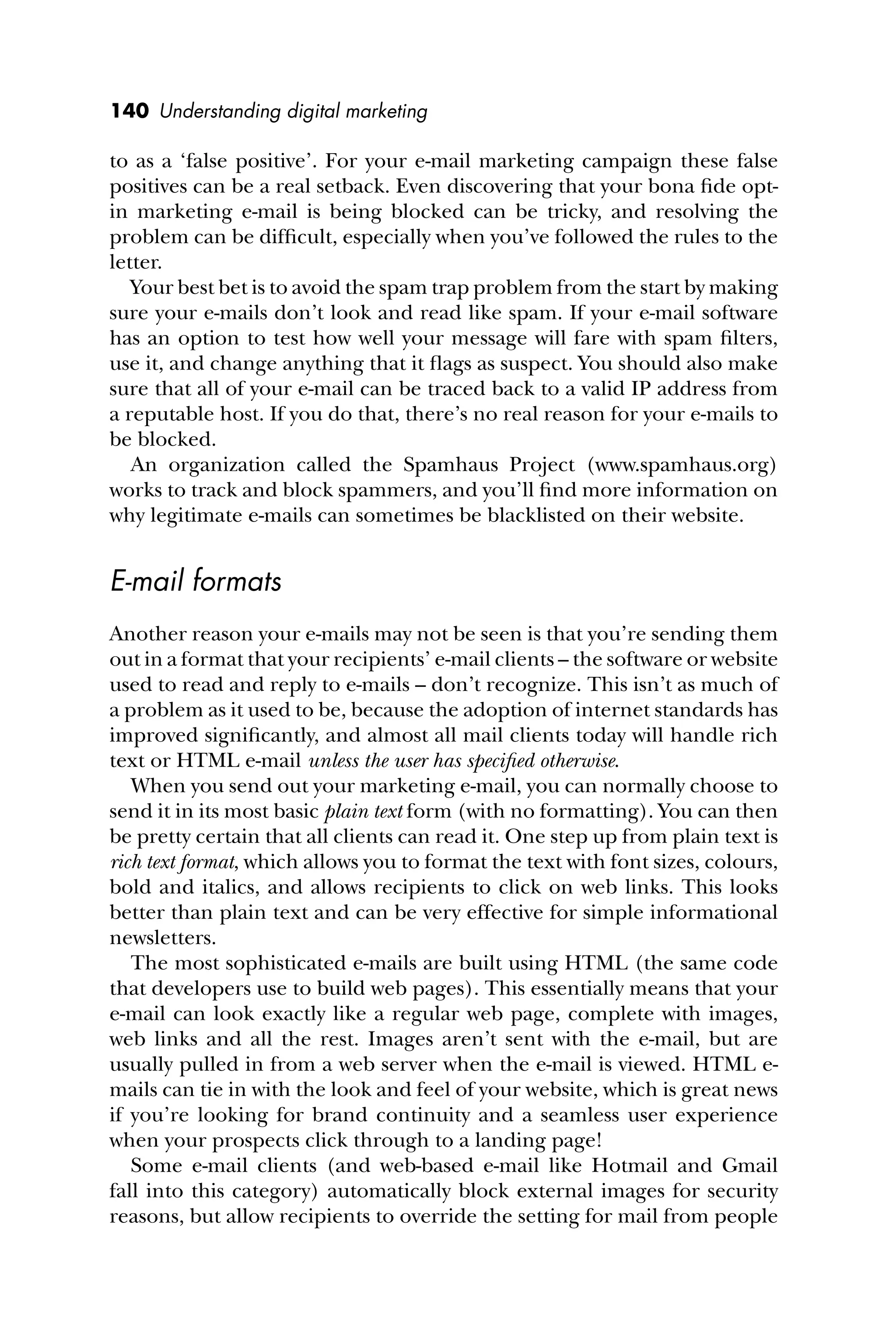 140 Understanding digital marketing
to as a ‘false positive’. For your e-mail marketing campaign these false
positives can be a real setback. Even discovering that your bona ﬁde opt-
in marketing e-mail is being blocked can be tricky, and resolving the
problem can be difﬁcult, especially when you’ve followed the rules to the
letter.
Your best bet is to avoid the spam trap problem from the start by making
sure your e-mails don’t look and read like spam. If your e-mail software
has an option to test how well your message will fare with spam ﬁlters,
use it, and change anything that it ﬂags as suspect. You should also make
sure that all of your e-mail can be traced back to a valid IP address from
a reputable host. If you do that, there’s no real reason for your e-mails to
be blocked.
An organization called the Spamhaus Project (www.spamhaus.org)
works to track and block spammers, and you’ll ﬁnd more information on
why legitimate e-mails can sometimes be blacklisted on their website.
E-mail formats
Another reason your e-mails may not be seen is that you’re sending them
out in a format that your recipients’ e-mail clients – the software or website
used to read and reply to e-mails – don’t recognize. This isn’t as much of
a problem as it used to be, because the adoption of internet standards has
improved signiﬁcantly, and almost all mail clients today will handle rich
text or HTML e-mail unless the user has speciﬁed otherwise.
When you send out your marketing e-mail, you can normally choose to
send it in its most basic plain text form (with no formatting). You can then
be pretty certain that all clients can read it. One step up from plain text is
rich text format, which allows you to format the text with font sizes, colours,
bold and italics, and allows recipients to click on web links. This looks
better than plain text and can be very effective for simple informational
newsletters.
The most sophisticated e-mails are built using HTML (the same code
that developers use to build web pages). This essentially means that your
e-mail can look exactly like a regular web page, complete with images,
web links and all the rest. Images aren’t sent with the e-mail, but are
usually pulled in from a web server when the e-mail is viewed. HTML e-
mails can tie in with the look and feel of your website, which is great news
if you’re looking for brand continuity and a seamless user experience
when your prospects click through to a landing page!
Some e-mail clients (and web-based e-mail like Hotmail and Gmail
fall into this category) automatically block external images for security
reasons, but allow recipients to override the setting for mail from people
 
