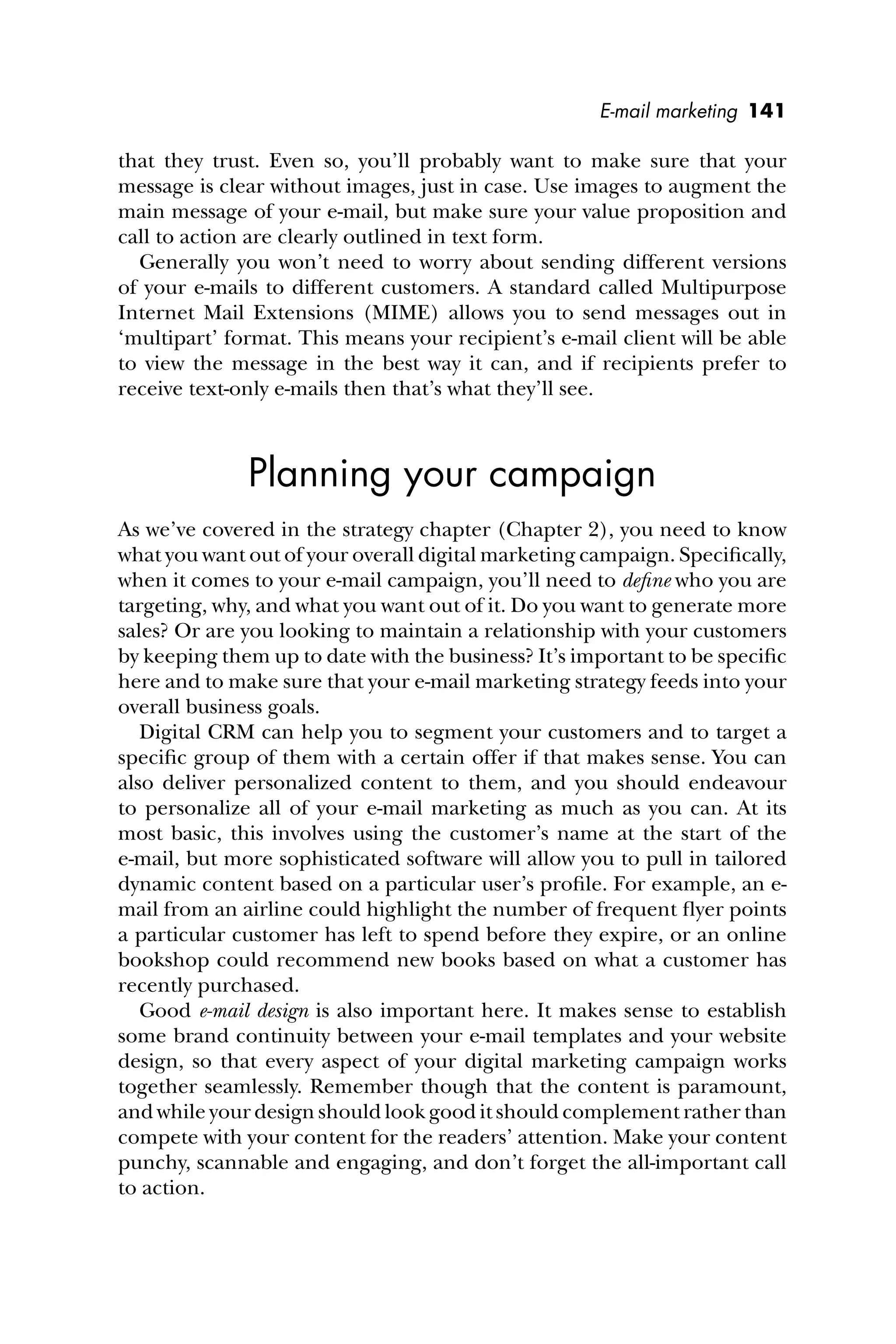 E-mail marketing 141
that they trust. Even so, you’ll probably want to make sure that your
message is clear without images, just in case. Use images to augment the
main message of your e-mail, but make sure your value proposition and
call to action are clearly outlined in text form.
Generally you won’t need to worry about sending different versions
of your e-mails to different customers. A standard called Multipurpose
Internet Mail Extensions (MIME) allows you to send messages out in
‘multipart’ format. This means your recipient’s e-mail client will be able
to view the message in the best way it can, and if recipients prefer to
receive text-only e-mails then that’s what they’ll see.
Planning your campaign
As we’ve covered in the strategy chapter (Chapter 2), you need to know
what you want out of your overall digital marketing campaign. Speciﬁcally,
when it comes to your e-mail campaign, you’ll need to deﬁne who you are
targeting, why, and what you want out of it. Do you want to generate more
sales? Or are you looking to maintain a relationship with your customers
by keeping them up to date with the business? It’s important to be speciﬁc
here and to make sure that your e-mail marketing strategy feeds into your
overall business goals.
Digital CRM can help you to segment your customers and to target a
speciﬁc group of them with a certain offer if that makes sense. You can
also deliver personalized content to them, and you should endeavour
to personalize all of your e-mail marketing as much as you can. At its
most basic, this involves using the customer’s name at the start of the
e-mail, but more sophisticated software will allow you to pull in tailored
dynamic content based on a particular user’s proﬁle. For example, an e-
mail from an airline could highlight the number of frequent ﬂyer points
a particular customer has left to spend before they expire, or an online
bookshop could recommend new books based on what a customer has
recently purchased.
Good e-mail design is also important here. It makes sense to establish
some brand continuity between your e-mail templates and your website
design, so that every aspect of your digital marketing campaign works
together seamlessly. Remember though that the content is paramount,
and while your design should look good it should complement rather than
compete with your content for the readers’ attention. Make your content
punchy, scannable and engaging, and don’t forget the all-important call
to action.
 