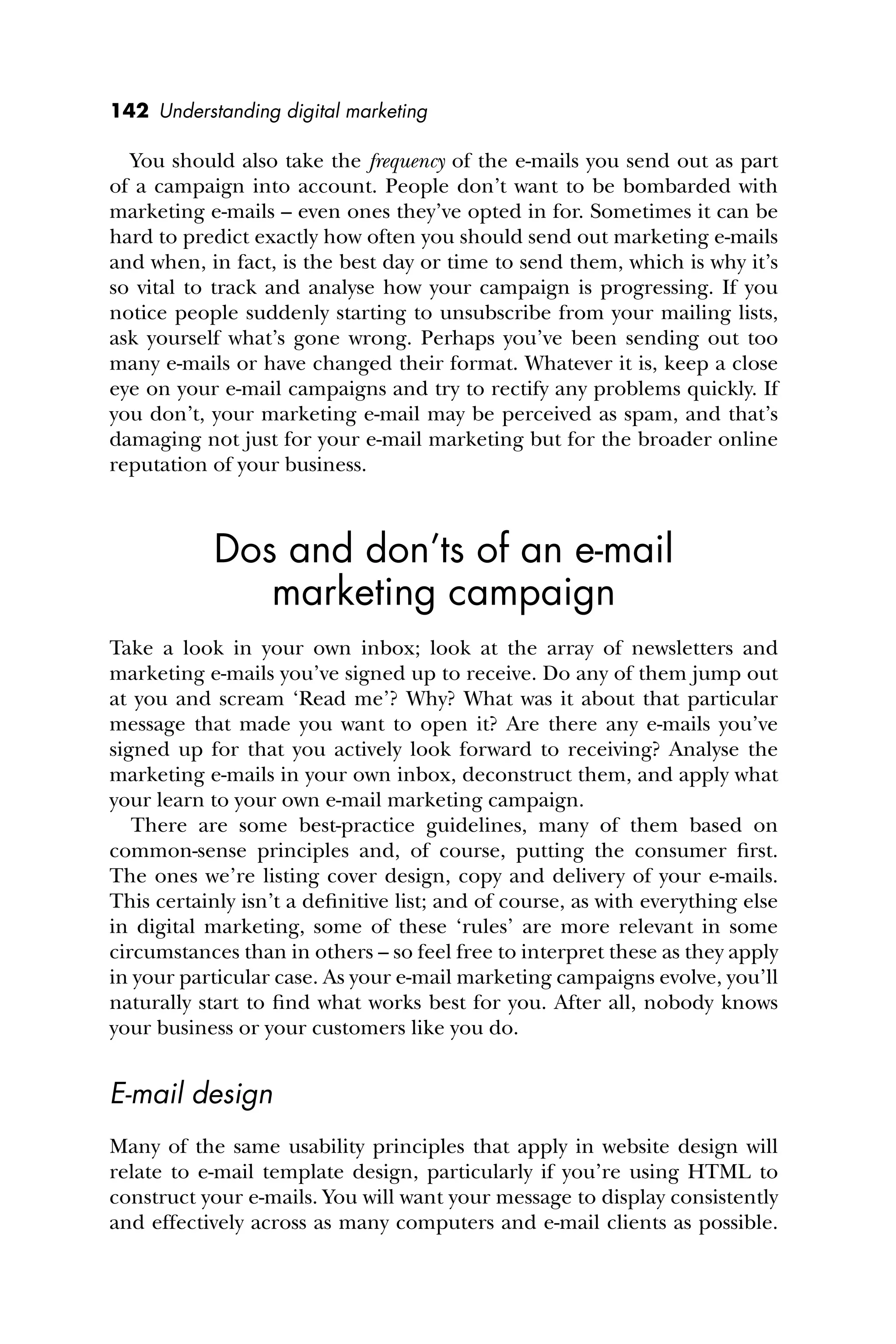 142 Understanding digital marketing
You should also take the frequency of the e-mails you send out as part
of a campaign into account. People don’t want to be bombarded with
marketing e-mails – even ones they’ve opted in for. Sometimes it can be
hard to predict exactly how often you should send out marketing e-mails
and when, in fact, is the best day or time to send them, which is why it’s
so vital to track and analyse how your campaign is progressing. If you
notice people suddenly starting to unsubscribe from your mailing lists,
ask yourself what’s gone wrong. Perhaps you’ve been sending out too
many e-mails or have changed their format. Whatever it is, keep a close
eye on your e-mail campaigns and try to rectify any problems quickly. If
you don’t, your marketing e-mail may be perceived as spam, and that’s
damaging not just for your e-mail marketing but for the broader online
reputation of your business.
Dos and don’ts of an e-mail
marketing campaign
Take a look in your own inbox; look at the array of newsletters and
marketing e-mails you’ve signed up to receive. Do any of them jump out
at you and scream ‘Read me’? Why? What was it about that particular
message that made you want to open it? Are there any e-mails you’ve
signed up for that you actively look forward to receiving? Analyse the
marketing e-mails in your own inbox, deconstruct them, and apply what
your learn to your own e-mail marketing campaign.
There are some best-practice guidelines, many of them based on
common-sense principles and, of course, putting the consumer ﬁrst.
The ones we’re listing cover design, copy and delivery of your e-mails.
This certainly isn’t a deﬁnitive list; and of course, as with everything else
in digital marketing, some of these ‘rules’ are more relevant in some
circumstances than in others – so feel free to interpret these as they apply
in your particular case. As your e-mail marketing campaigns evolve, you’ll
naturally start to ﬁnd what works best for you. After all, nobody knows
your business or your customers like you do.
E-mail design
Many of the same usability principles that apply in website design will
relate to e-mail template design, particularly if you’re using HTML to
construct your e-mails. You will want your message to display consistently
and effectively across as many computers and e-mail clients as possible.
 