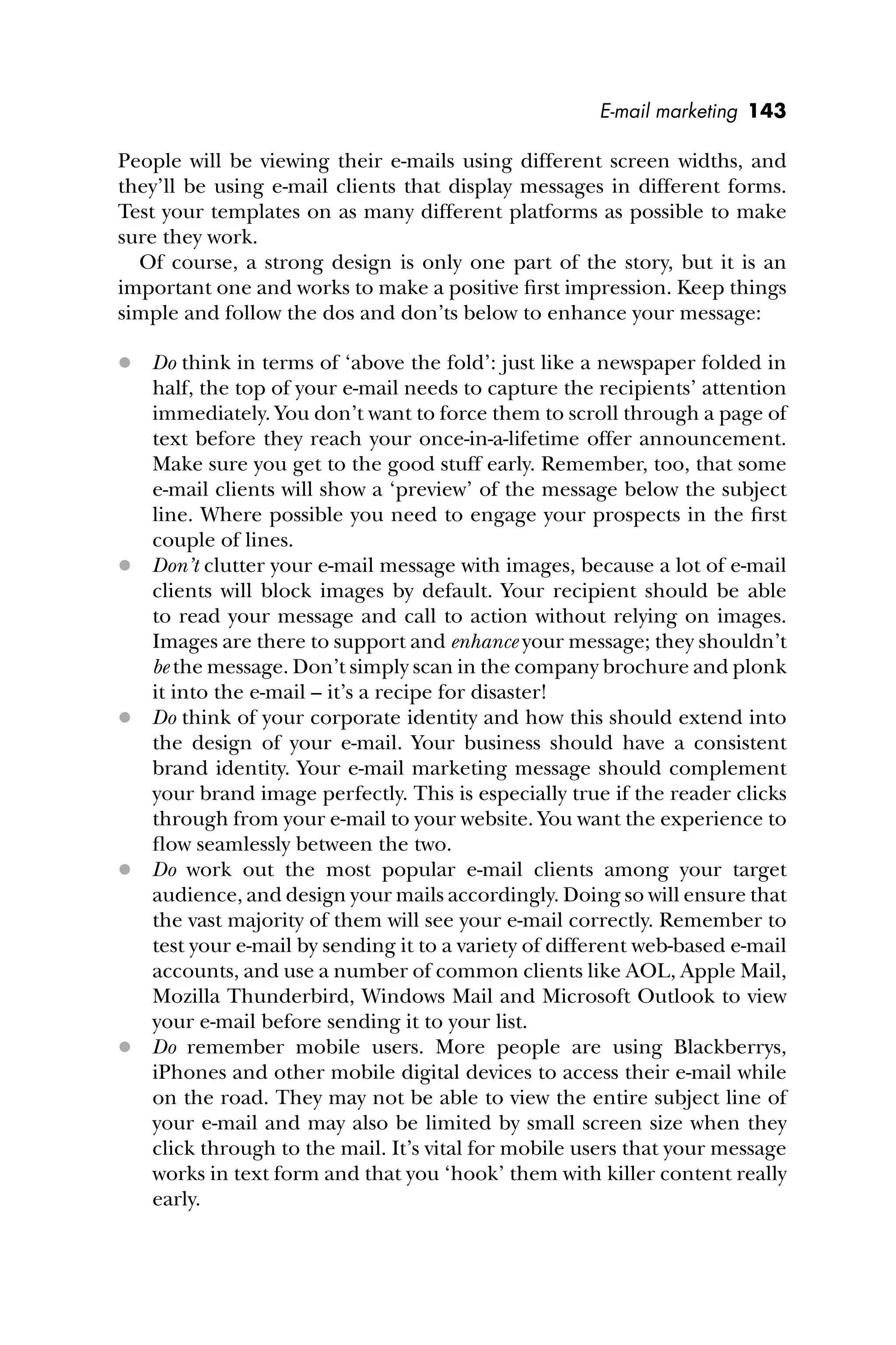 E-mail marketing 143
People will be viewing their e-mails using different screen widths, and
they’ll be using e-mail clients that display messages in different forms.
Test your templates on as many different platforms as possible to make
sure they work.
Of course, a strong design is only one part of the story, but it is an
important one and works to make a positive ﬁrst impression. Keep things
simple and follow the dos and don’ts below to enhance your message:
 Do think in terms of ‘above the fold’: just like a newspaper folded in
half, the top of your e-mail needs to capture the recipients’ attention
immediately. You don’t want to force them to scroll through a page of
text before they reach your once-in-a-lifetime offer announcement.
Make sure you get to the good stuff early. Remember, too, that some
e-mail clients will show a ‘preview’ of the message below the subject
line. Where possible you need to engage your prospects in the ﬁrst
couple of lines.
 Don’t clutter your e-mail message with images, because a lot of e-mail
clients will block images by default. Your recipient should be able
to read your message and call to action without relying on images.
Images are there to support and enhance your message; they shouldn’t
be the message. Don’t simply scan in the company brochure and plonk
it into the e-mail – it’s a recipe for disaster!
 Do think of your corporate identity and how this should extend into
the design of your e-mail. Your business should have a consistent
brand identity. Your e-mail marketing message should complement
your brand image perfectly. This is especially true if the reader clicks
through from your e-mail to your website. You want the experience to
ﬂow seamlessly between the two.
 Do work out the most popular e-mail clients among your target
audience, and design your mails accordingly. Doing so will ensure that
the vast majority of them will see your e-mail correctly. Remember to
test your e-mail by sending it to a variety of different web-based e-mail
accounts, and use a number of common clients like AOL, Apple Mail,
Mozilla Thunderbird, Windows Mail and Microsoft Outlook to view
your e-mail before sending it to your list.
 Do remember mobile users. More people are using Blackberrys,
iPhones and other mobile digital devices to access their e-mail while
on the road. They may not be able to view the entire subject line of
your e-mail and may also be limited by small screen size when they
click through to the mail. It’s vital for mobile users that your message
works in text form and that you ‘hook’ them with killer content really
early.
 