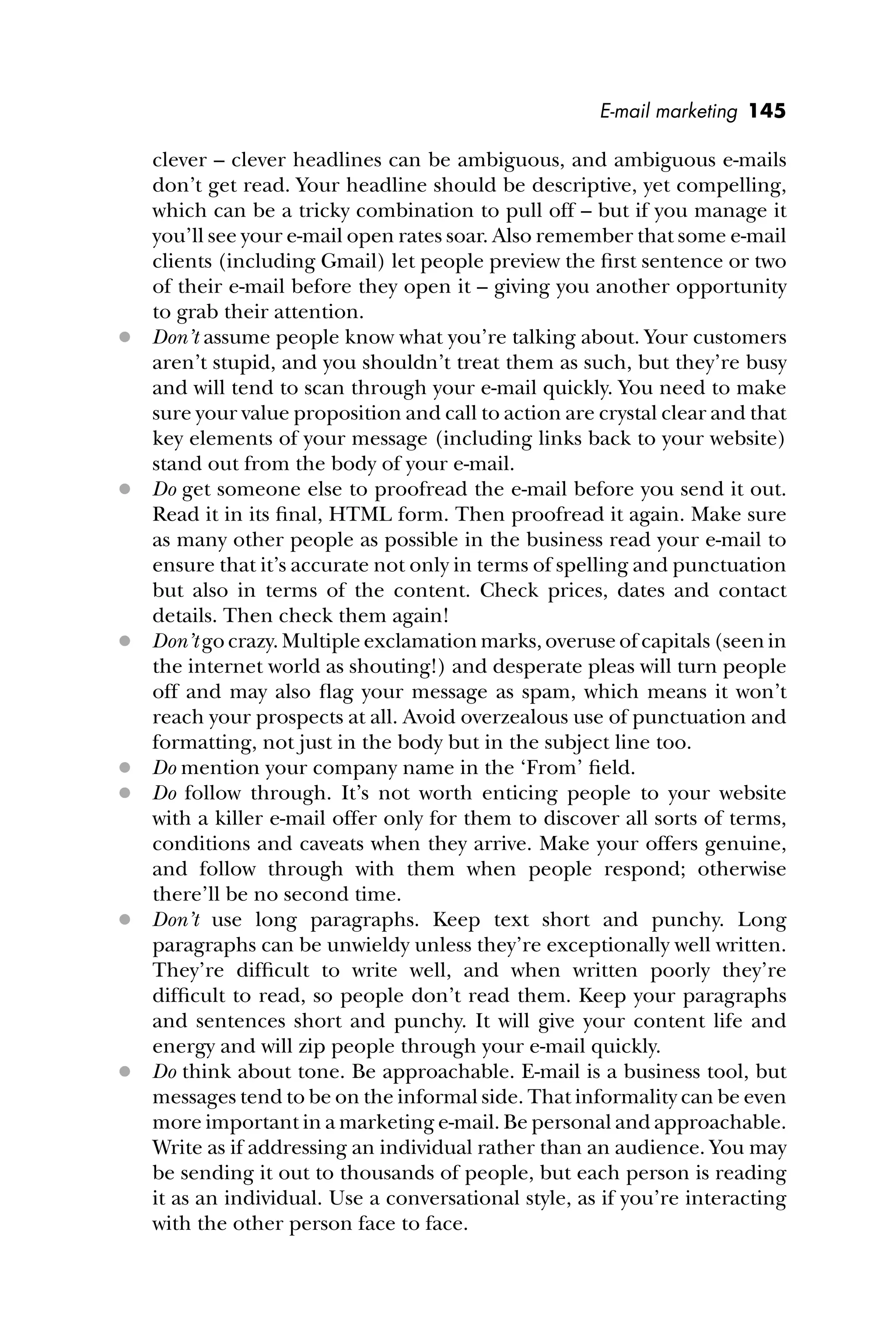 E-mail marketing 145
clever – clever headlines can be ambiguous, and ambiguous e-mails
don’t get read. Your headline should be descriptive, yet compelling,
which can be a tricky combination to pull off – but if you manage it
you’ll see your e-mail open rates soar. Also remember that some e-mail
clients (including Gmail) let people preview the ﬁrst sentence or two
of their e-mail before they open it – giving you another opportunity
to grab their attention.
 Don’t assume people know what you’re talking about. Your customers
aren’t stupid, and you shouldn’t treat them as such, but they’re busy
and will tend to scan through your e-mail quickly. You need to make
sure your value proposition and call to action are crystal clear and that
key elements of your message (including links back to your website)
stand out from the body of your e-mail.
 Do get someone else to proofread the e-mail before you send it out.
Read it in its ﬁnal, HTML form. Then proofread it again. Make sure
as many other people as possible in the business read your e-mail to
ensure that it’s accurate not only in terms of spelling and punctuation
but also in terms of the content. Check prices, dates and contact
details. Then check them again!
 Don’t go crazy. Multiple exclamation marks, overuse of capitals (seen in
the internet world as shouting!) and desperate pleas will turn people
off and may also ﬂag your message as spam, which means it won’t
reach your prospects at all. Avoid overzealous use of punctuation and
formatting, not just in the body but in the subject line too.
 Do mention your company name in the ‘From’ ﬁeld.
 Do follow through. It’s not worth enticing people to your website
with a killer e-mail offer only for them to discover all sorts of terms,
conditions and caveats when they arrive. Make your offers genuine,
and follow through with them when people respond; otherwise
there’ll be no second time.
 Don’t use long paragraphs. Keep text short and punchy. Long
paragraphs can be unwieldy unless they’re exceptionally well written.
They’re difﬁcult to write well, and when written poorly they’re
difﬁcult to read, so people don’t read them. Keep your paragraphs
and sentences short and punchy. It will give your content life and
energy and will zip people through your e-mail quickly.
 Do think about tone. Be approachable. E-mail is a business tool, but
messages tend to be on the informal side. That informality can be even
more important in a marketing e-mail. Be personal and approachable.
Write as if addressing an individual rather than an audience. You may
be sending it out to thousands of people, but each person is reading
it as an individual. Use a conversational style, as if you’re interacting
with the other person face to face.
 