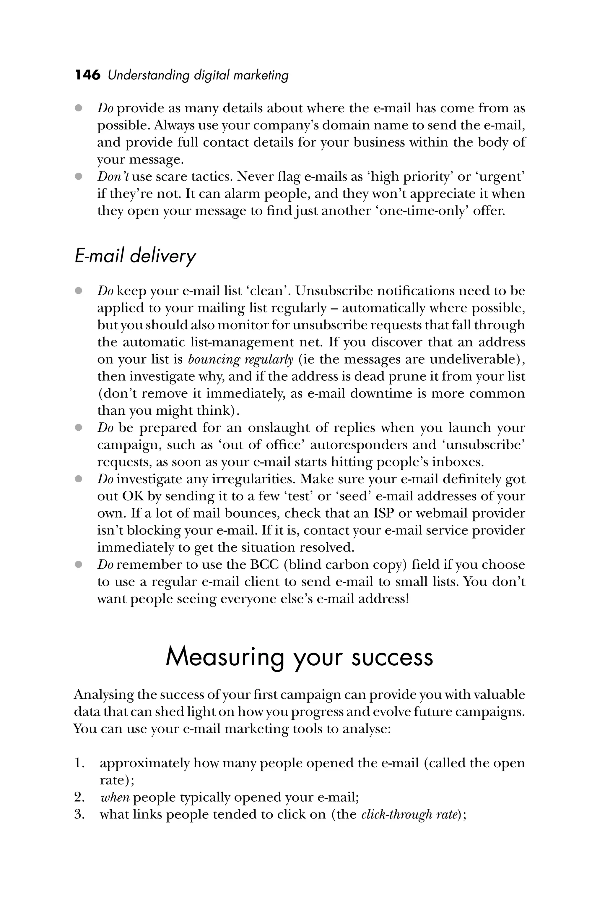 146 Understanding digital marketing
 Do provide as many details about where the e-mail has come from as
possible. Always use your company’s domain name to send the e-mail,
and provide full contact details for your business within the body of
your message.
 Don’t use scare tactics. Never ﬂag e-mails as ‘high priority’ or ‘urgent’
if they’re not. It can alarm people, and they won’t appreciate it when
they open your message to ﬁnd just another ‘one-time-only’ offer.
E-mail delivery
 Do keep your e-mail list ‘clean’. Unsubscribe notiﬁcations need to be
applied to your mailing list regularly – automatically where possible,
but you should also monitor for unsubscribe requests that fall through
the automatic list-management net. If you discover that an address
on your list is bouncing regularly (ie the messages are undeliverable),
then investigate why, and if the address is dead prune it from your list
(don’t remove it immediately, as e-mail downtime is more common
than you might think).
 Do be prepared for an onslaught of replies when you launch your
campaign, such as ‘out of ofﬁce’ autoresponders and ‘unsubscribe’
requests, as soon as your e-mail starts hitting people’s inboxes.
 Do investigate any irregularities. Make sure your e-mail deﬁnitely got
out OK by sending it to a few ‘test’ or ‘seed’ e-mail addresses of your
own. If a lot of mail bounces, check that an ISP or webmail provider
isn’t blocking your e-mail. If it is, contact your e-mail service provider
immediately to get the situation resolved.
 Do remember to use the BCC (blind carbon copy) ﬁeld if you choose
to use a regular e-mail client to send e-mail to small lists. You don’t
want people seeing everyone else’s e-mail address!
Measuring your success
Analysing the success of your ﬁrst campaign can provide you with valuable
data that can shed light on how you progress and evolve future campaigns.
You can use your e-mail marketing tools to analyse:
1. approximately how many people opened the e-mail (called the open
rate);
2. when people typically opened your e-mail;
3. what links people tended to click on (the click-through rate);
 