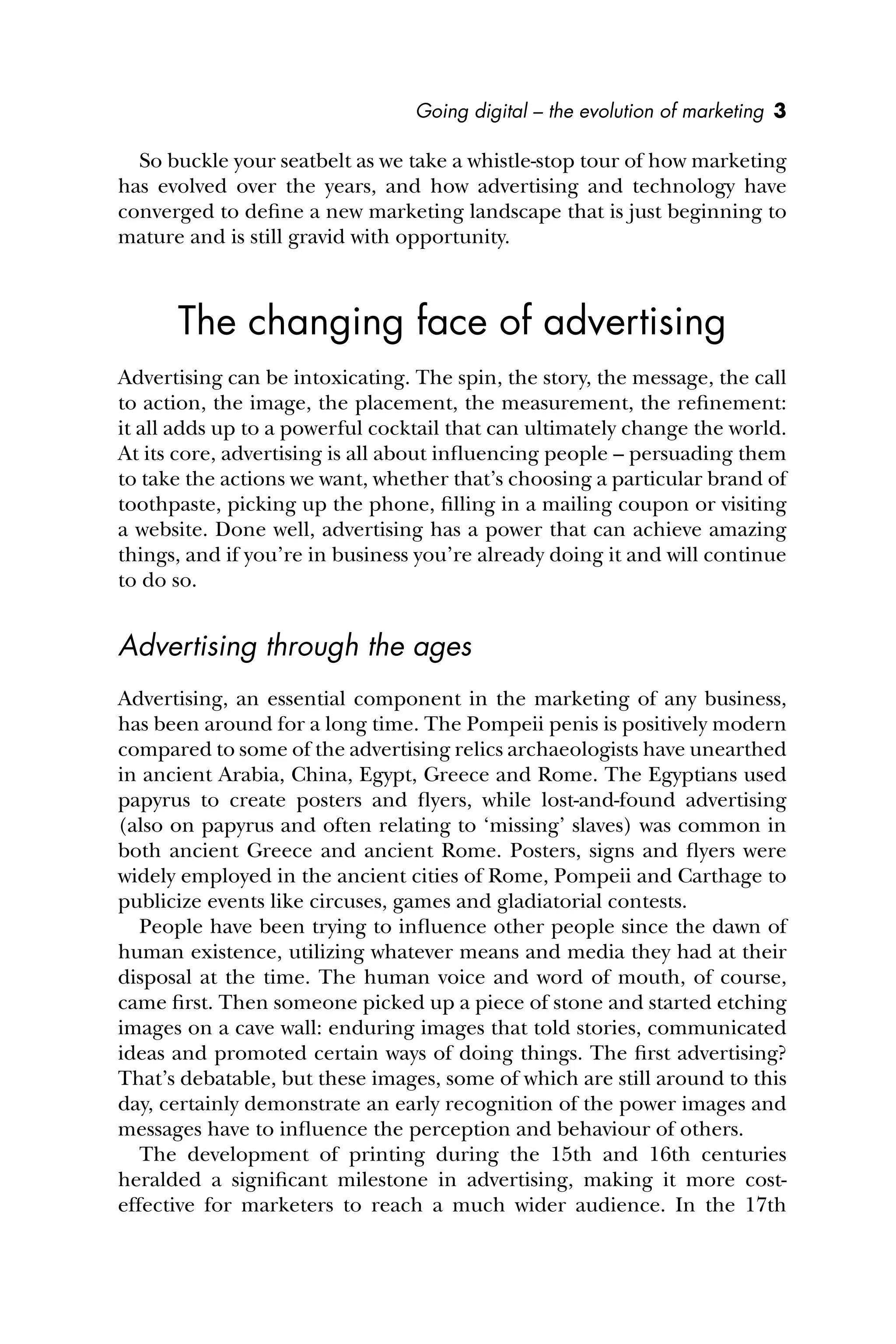Going digital – the evolution of marketing 3
So buckle your seatbelt as we take a whistle-stop tour of how marketing
has evolved over the years, and how advertising and technology have
converged to deﬁne a new marketing landscape that is just beginning to
mature and is still gravid with opportunity.
The changing face of advertising
Advertising can be intoxicating. The spin, the story, the message, the call
to action, the image, the placement, the measurement, the reﬁnement:
it all adds up to a powerful cocktail that can ultimately change the world.
At its core, advertising is all about inﬂuencing people – persuading them
to take the actions we want, whether that’s choosing a particular brand of
toothpaste, picking up the phone, ﬁlling in a mailing coupon or visiting
a website. Done well, advertising has a power that can achieve amazing
things, and if you’re in business you’re already doing it and will continue
to do so.
Advertising through the ages
Advertising, an essential component in the marketing of any business,
has been around for a long time. The Pompeii penis is positively modern
compared to some of the advertising relics archaeologists have unearthed
in ancient Arabia, China, Egypt, Greece and Rome. The Egyptians used
papyrus to create posters and ﬂyers, while lost-and-found advertising
(also on papyrus and often relating to ‘missing’ slaves) was common in
both ancient Greece and ancient Rome. Posters, signs and ﬂyers were
widely employed in the ancient cities of Rome, Pompeii and Carthage to
publicize events like circuses, games and gladiatorial contests.
People have been trying to inﬂuence other people since the dawn of
human existence, utilizing whatever means and media they had at their
disposal at the time. The human voice and word of mouth, of course,
came ﬁrst. Then someone picked up a piece of stone and started etching
images on a cave wall: enduring images that told stories, communicated
ideas and promoted certain ways of doing things. The ﬁrst advertising?
That’s debatable, but these images, some of which are still around to this
day, certainly demonstrate an early recognition of the power images and
messages have to inﬂuence the perception and behaviour of others.
The development of printing during the 15th and 16th centuries
heralded a signiﬁcant milestone in advertising, making it more cost-
effective for marketers to reach a much wider audience. In the 17th
 