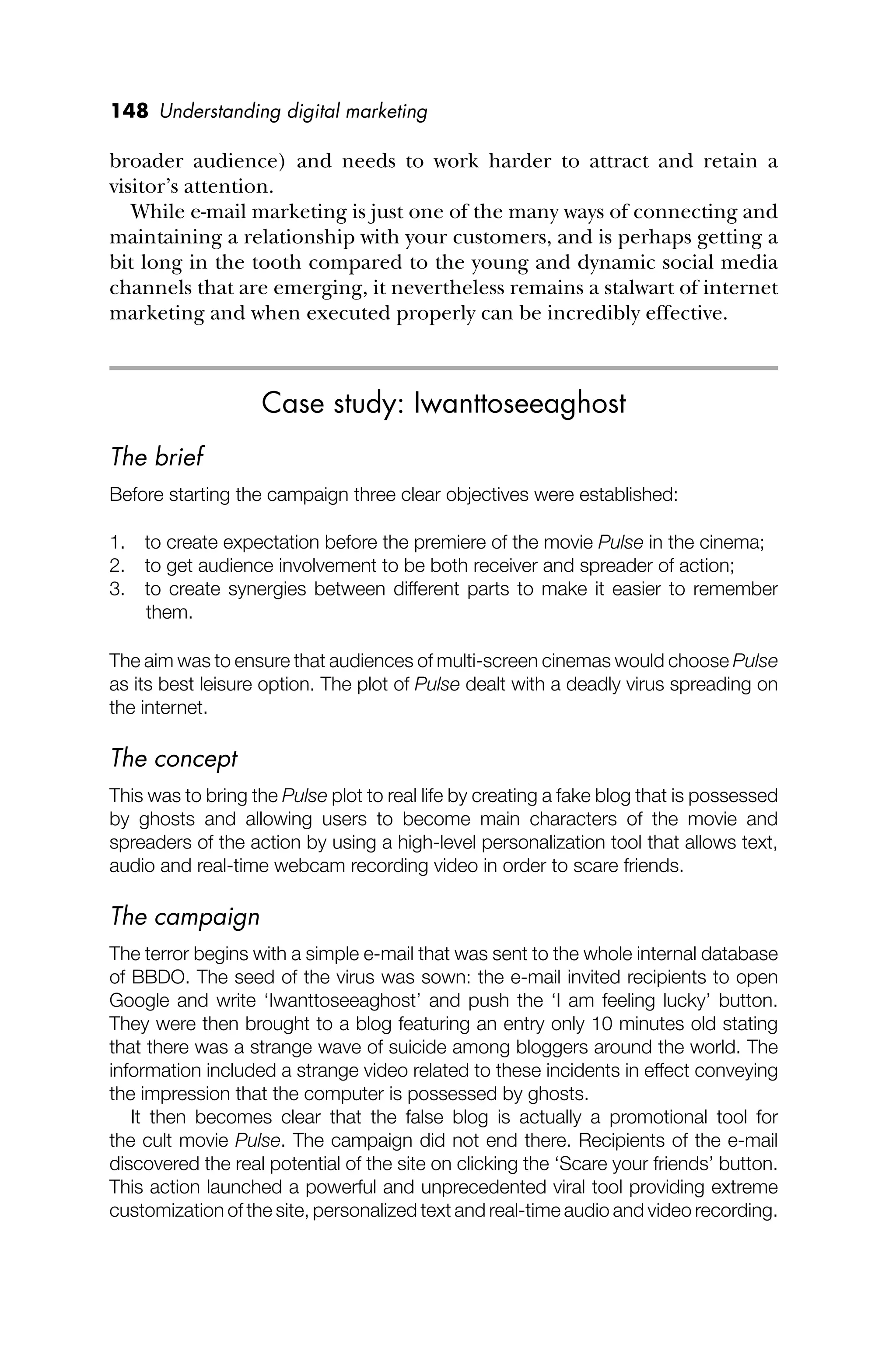 148 Understanding digital marketing
broader audience) and needs to work harder to attract and retain a
visitor’s attention.
While e-mail marketing is just one of the many ways of connecting and
maintaining a relationship with your customers, and is perhaps getting a
bit long in the tooth compared to the young and dynamic social media
channels that are emerging, it nevertheless remains a stalwart of internet
marketing and when executed properly can be incredibly effective.
Case study: Iwanttoseeaghost
The brief
Before starting the campaign three clear objectives were established:
1. to create expectation before the premiere of the movie Pulse in the cinema;
2. to get audience involvement to be both receiver and spreader of action;
3. to create synergies between different parts to make it easier to remember
them.
The aim was to ensure that audiences of multi-screen cinemas would choose Pulse
as its best leisure option. The plot of Pulse dealt with a deadly virus spreading on
the internet.
The concept
This was to bring the Pulse plot to real life by creating a fake blog that is possessed
by ghosts and allowing users to become main characters of the movie and
spreaders of the action by using a high-level personalization tool that allows text,
audio and real-time webcam recording video in order to scare friends.
The campaign
The terror begins with a simple e-mail that was sent to the whole internal database
of BBDO. The seed of the virus was sown: the e-mail invited recipients to open
Google and write ‘Iwanttoseeaghost’ and push the ‘I am feeling lucky’ button.
They were then brought to a blog featuring an entry only 10 minutes old stating
that there was a strange wave of suicide among bloggers around the world. The
information included a strange video related to these incidents in effect conveying
the impression that the computer is possessed by ghosts.
It then becomes clear that the false blog is actually a promotional tool for
the cult movie Pulse. The campaign did not end there. Recipients of the e-mail
discovered the real potential of the site on clicking the ‘Scare your friends’ button.
This action launched a powerful and unprecedented viral tool providing extreme
customization of the site, personalized text and real-time audio and video recording.
 