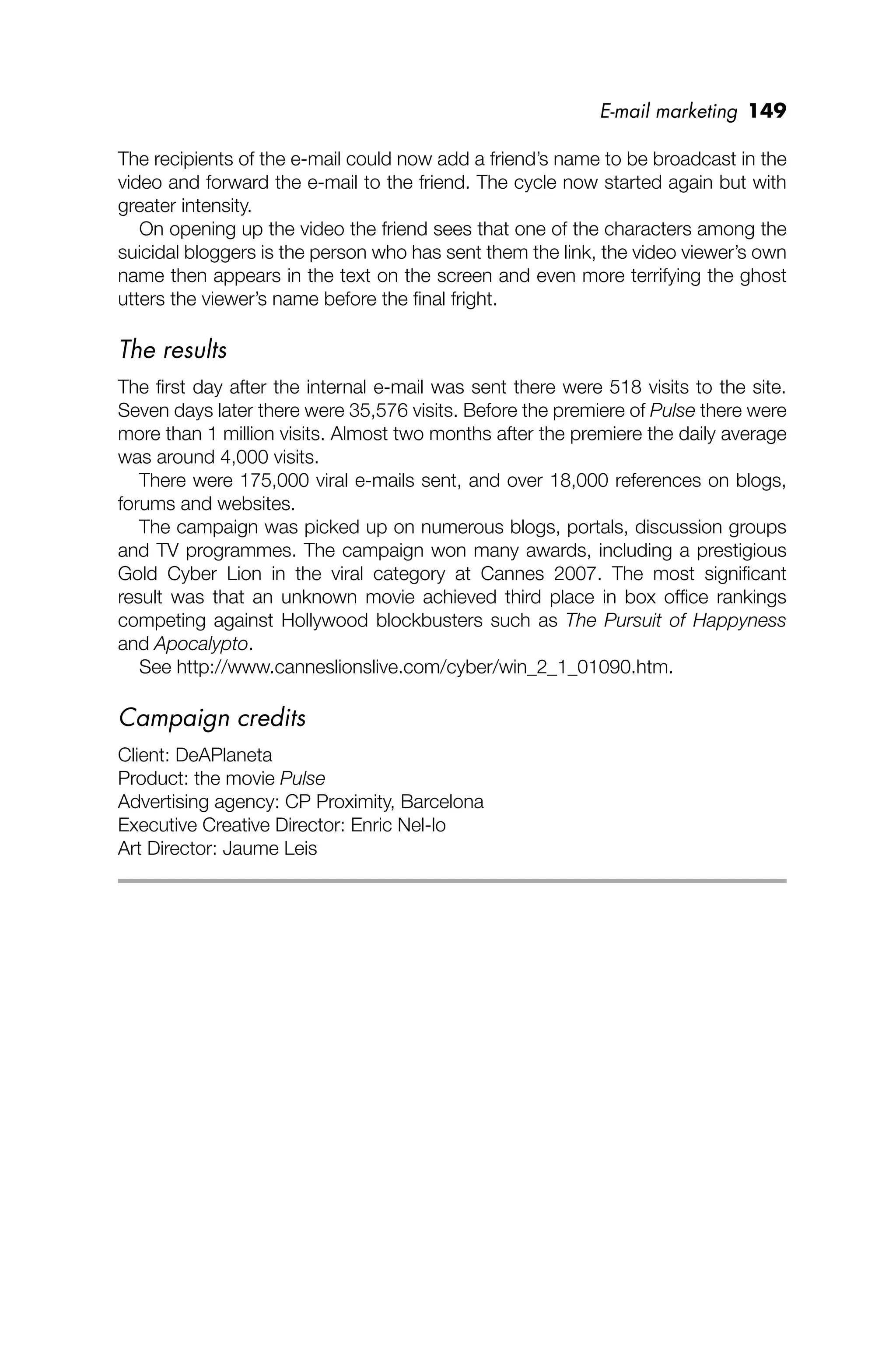 E-mail marketing 149
The recipients of the e-mail could now add a friend’s name to be broadcast in the
video and forward the e-mail to the friend. The cycle now started again but with
greater intensity.
On opening up the video the friend sees that one of the characters among the
suicidal bloggers is the person who has sent them the link, the video viewer’s own
name then appears in the text on the screen and even more terrifying the ghost
utters the viewer’s name before the ﬁnal fright.
The results
The ﬁrst day after the internal e-mail was sent there were 518 visits to the site.
Seven days later there were 35,576 visits. Before the premiere of Pulse there were
more than 1 million visits. Almost two months after the premiere the daily average
was around 4,000 visits.
There were 175,000 viral e-mails sent, and over 18,000 references on blogs,
forums and websites.
The campaign was picked up on numerous blogs, portals, discussion groups
and TV programmes. The campaign won many awards, including a prestigious
Gold Cyber Lion in the viral category at Cannes 2007. The most signiﬁcant
result was that an unknown movie achieved third place in box ofﬁce rankings
competing against Hollywood blockbusters such as The Pursuit of Happyness
and Apocalypto.
See http://www.canneslionslive.com/cyber/win_2_1_01090.htm.
Campaign credits
Client: DeAPlaneta
Product: the movie Pulse
Advertising agency: CP Proximity, Barcelona
Executive Creative Director: Enric Nel-lo
Art Director: Jaume Leis
 