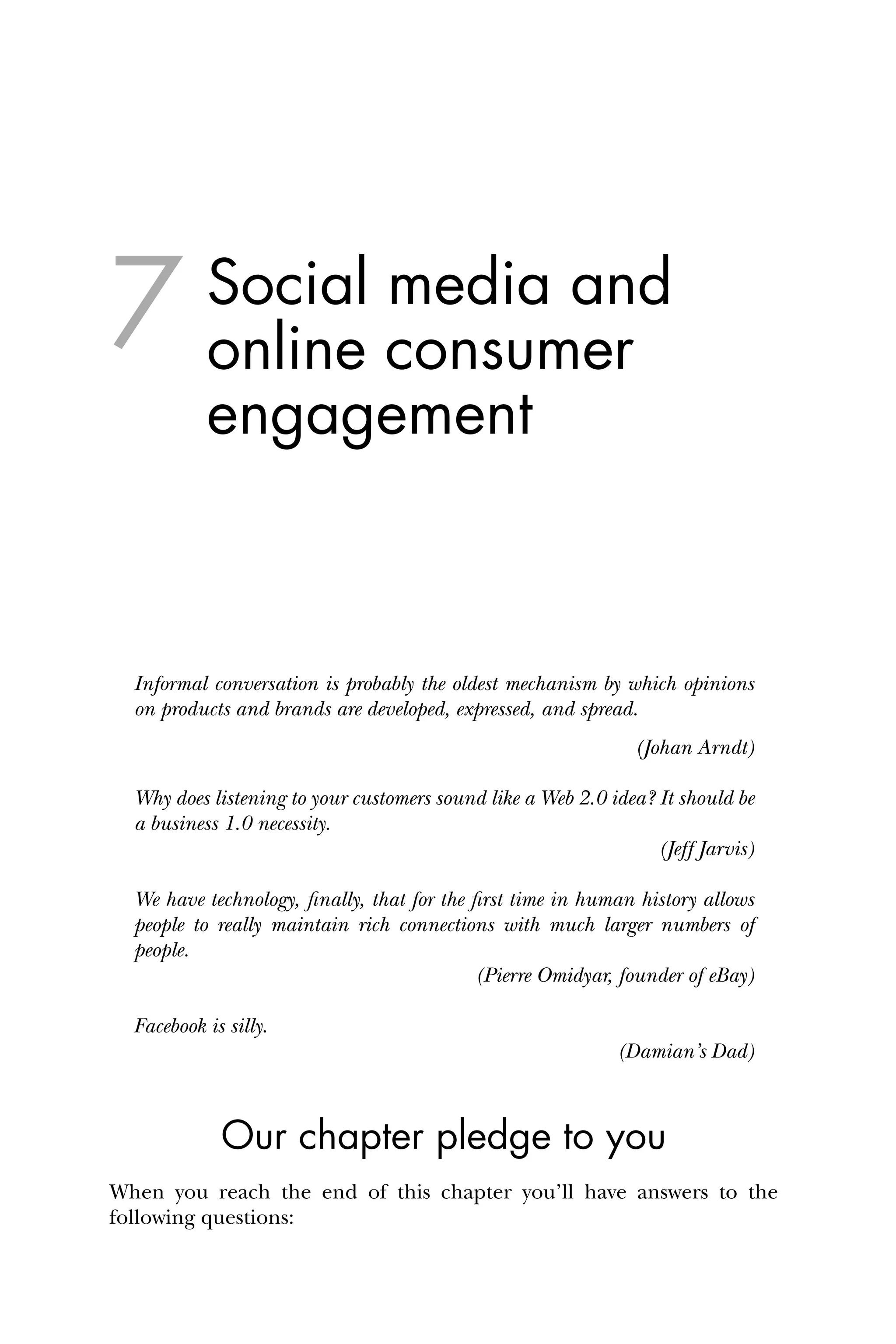Social media and
online consumer
engagement
Informal conversation is probably the oldest mechanism by which opinions
on products and brands are developed, expressed, and spread.
(Johan Arndt)
Why does listening to your customers sound like a Web 2.0 idea? It should be
a business 1.0 necessity.
(Jeff Jarvis)
We have technology, ﬁnally, that for the ﬁrst time in human history allows
people to really maintain rich connections with much larger numbers of
people.
(Pierre Omidyar, founder of eBay)
Facebook is silly.
(Damian’s Dad)
Our chapter pledge to you
When you reach the end of this chapter you’ll have answers to the
following questions:
7
 