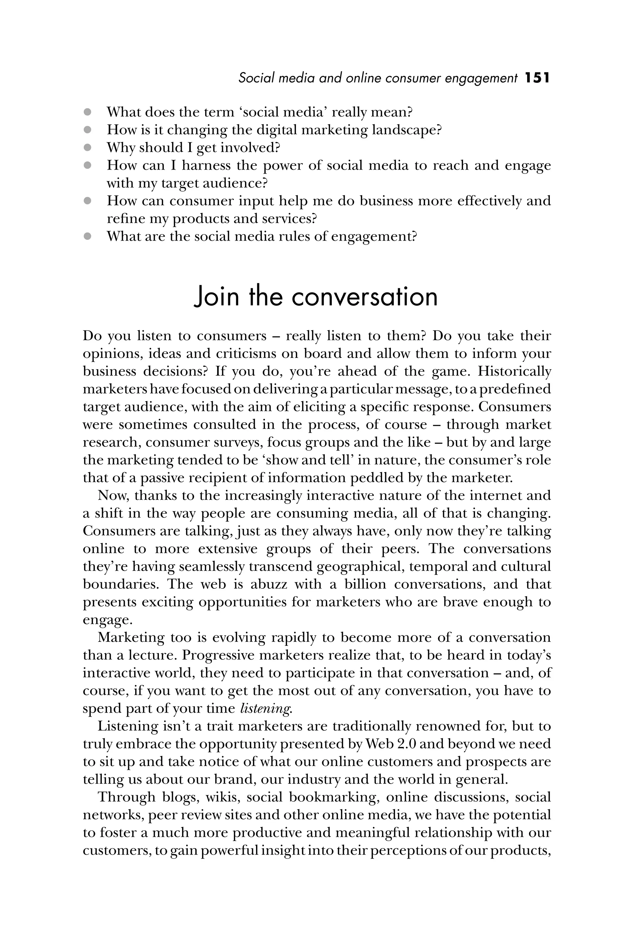 Social media and online consumer engagement 151
 What does the term ‘social media’ really mean?
 How is it changing the digital marketing landscape?
 Why should I get involved?
 How can I harness the power of social media to reach and engage
with my target audience?
 How can consumer input help me do business more effectively and
reﬁne my products and services?
 What are the social media rules of engagement?
Join the conversation
Do you listen to consumers – really listen to them? Do you take their
opinions, ideas and criticisms on board and allow them to inform your
business decisions? If you do, you’re ahead of the game. Historically
marketershavefocusedondeliveringaparticularmessage,toapredeﬁned
target audience, with the aim of eliciting a speciﬁc response. Consumers
were sometimes consulted in the process, of course – through market
research, consumer surveys, focus groups and the like – but by and large
the marketing tended to be ‘show and tell’ in nature, the consumer’s role
that of a passive recipient of information peddled by the marketer.
Now, thanks to the increasingly interactive nature of the internet and
a shift in the way people are consuming media, all of that is changing.
Consumers are talking, just as they always have, only now they’re talking
online to more extensive groups of their peers. The conversations
they’re having seamlessly transcend geographical, temporal and cultural
boundaries. The web is abuzz with a billion conversations, and that
presents exciting opportunities for marketers who are brave enough to
engage.
Marketing too is evolving rapidly to become more of a conversation
than a lecture. Progressive marketers realize that, to be heard in today’s
interactive world, they need to participate in that conversation – and, of
course, if you want to get the most out of any conversation, you have to
spend part of your time listening.
Listening isn’t a trait marketers are traditionally renowned for, but to
truly embrace the opportunity presented by Web 2.0 and beyond we need
to sit up and take notice of what our online customers and prospects are
telling us about our brand, our industry and the world in general.
Through blogs, wikis, social bookmarking, online discussions, social
networks, peer review sites and other online media, we have the potential
to foster a much more productive and meaningful relationship with our
customers, to gain powerful insight into their perceptions of our products,
 