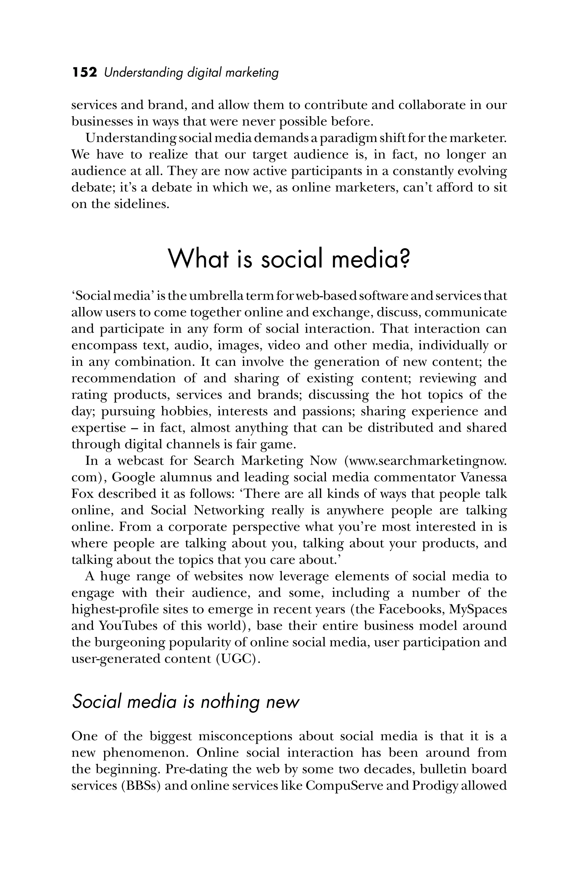 152 Understanding digital marketing
services and brand, and allow them to contribute and collaborate in our
businesses in ways that were never possible before.
Understandingsocialmediademandsaparadigm shift for the marketer.
We have to realize that our target audience is, in fact, no longer an
audience at all. They are now active participants in a constantly evolving
debate; it’s a debate in which we, as online marketers, can’t afford to sit
on the sidelines.
What is social media?
‘Socialmedia’istheumbrellatermforweb-basedsoftwareandservicesthat
allow users to come together online and exchange, discuss, communicate
and participate in any form of social interaction. That interaction can
encompass text, audio, images, video and other media, individually or
in any combination. It can involve the generation of new content; the
recommendation of and sharing of existing content; reviewing and
rating products, services and brands; discussing the hot topics of the
day; pursuing hobbies, interests and passions; sharing experience and
expertise – in fact, almost anything that can be distributed and shared
through digital channels is fair game.
In a webcast for Search Marketing Now (www.searchmarketingnow.
com), Google alumnus and leading social media commentator Vanessa
Fox described it as follows: ‘There are all kinds of ways that people talk
online, and Social Networking really is anywhere people are talking
online. From a corporate perspective what you’re most interested in is
where people are talking about you, talking about your products, and
talking about the topics that you care about.’
A huge range of websites now leverage elements of social media to
engage with their audience, and some, including a number of the
highest-proﬁle sites to emerge in recent years (the Facebooks, MySpaces
and YouTubes of this world), base their entire business model around
the burgeoning popularity of online social media, user participation and
user-generated content (UGC).
Social media is nothing new
One of the biggest misconceptions about social media is that it is a
new phenomenon. Online social interaction has been around from
the beginning. Pre-dating the web by some two decades, bulletin board
services (BBSs) and online services like CompuServe and Prodigy allowed
 