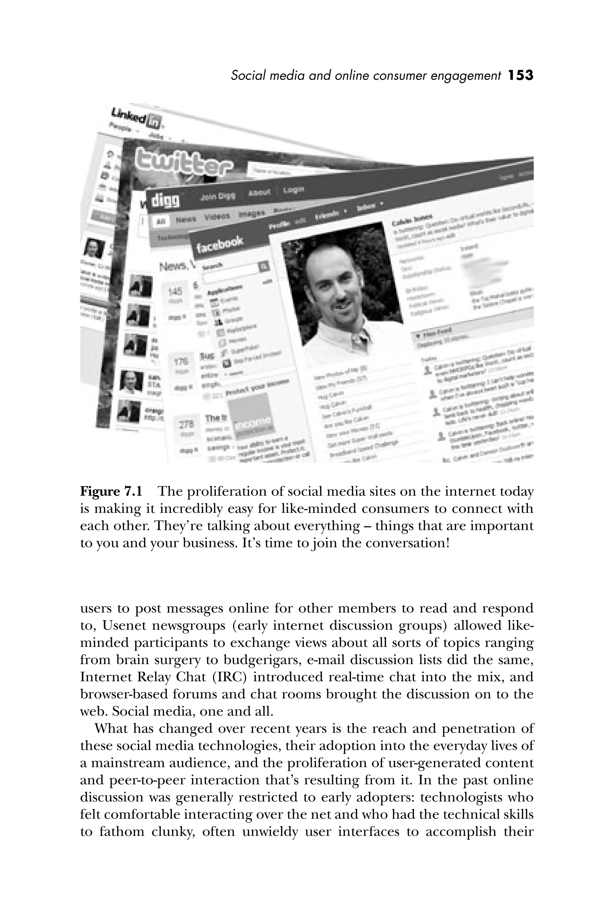 Social media and online consumer engagement 153
users to post messages online for other members to read and respond
to, Usenet newsgroups (early internet discussion groups) allowed like-
minded participants to exchange views about all sorts of topics ranging
from brain surgery to budgerigars, e-mail discussion lists did the same,
Internet Relay Chat (IRC) introduced real-time chat into the mix, and
browser-based forums and chat rooms brought the discussion on to the
web. Social media, one and all.
What has changed over recent years is the reach and penetration of
these social media technologies, their adoption into the everyday lives of
a mainstream audience, and the proliferation of user-generated content
and peer-to-peer interaction that’s resulting from it. In the past online
discussion was generally restricted to early adopters: technologists who
felt comfortable interacting over the net and who had the technical skills
to fathom clunky, often unwieldy user interfaces to accomplish their
Figure 7.1 The proliferation of social media sites on the internet today
is making it incredibly easy for like-minded consumers to connect with
each other. They’re talking about everything – things that are important
to you and your business. It’s time to join the conversation!
 