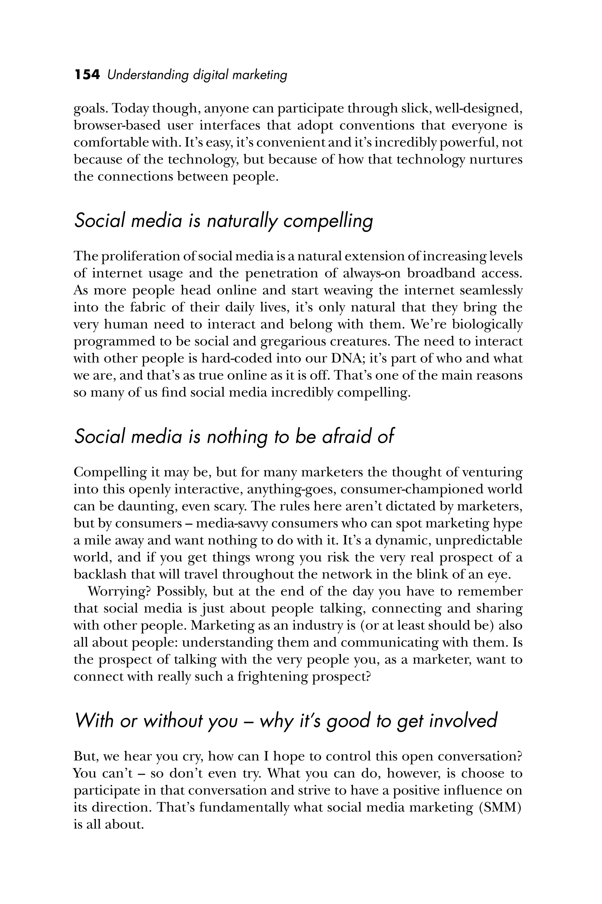 154 Understanding digital marketing
goals. Today though, anyone can participate through slick, well-designed,
browser-based user interfaces that adopt conventions that everyone is
comfortable with. It’s easy, it’s convenient and it’s incredibly powerful, not
because of the technology, but because of how that technology nurtures
the connections between people.
Social media is naturally compelling
The proliferation of social media is a natural extension of increasing levels
of internet usage and the penetration of always-on broadband access.
As more people head online and start weaving the internet seamlessly
into the fabric of their daily lives, it’s only natural that they bring the
very human need to interact and belong with them. We’re biologically
programmed to be social and gregarious creatures. The need to interact
with other people is hard-coded into our DNA; it’s part of who and what
we are, and that’s as true online as it is off. That’s one of the main reasons
so many of us ﬁnd social media incredibly compelling.
Social media is nothing to be afraid of
Compelling it may be, but for many marketers the thought of venturing
into this openly interactive, anything-goes, consumer-championed world
can be daunting, even scary. The rules here aren’t dictated by marketers,
but by consumers – media-savvy consumers who can spot marketing hype
a mile away and want nothing to do with it. It’s a dynamic, unpredictable
world, and if you get things wrong you risk the very real prospect of a
backlash that will travel throughout the network in the blink of an eye.
Worrying? Possibly, but at the end of the day you have to remember
that social media is just about people talking, connecting and sharing
with other people. Marketing as an industry is (or at least should be) also
all about people: understanding them and communicating with them. Is
the prospect of talking with the very people you, as a marketer, want to
connect with really such a frightening prospect?
With or without you – why it’s good to get involved
But, we hear you cry, how can I hope to control this open conversation?
You can’t – so don’t even try. What you can do, however, is choose to
participate in that conversation and strive to have a positive inﬂuence on
its direction. That’s fundamentally what social media marketing (SMM)
is all about.
 