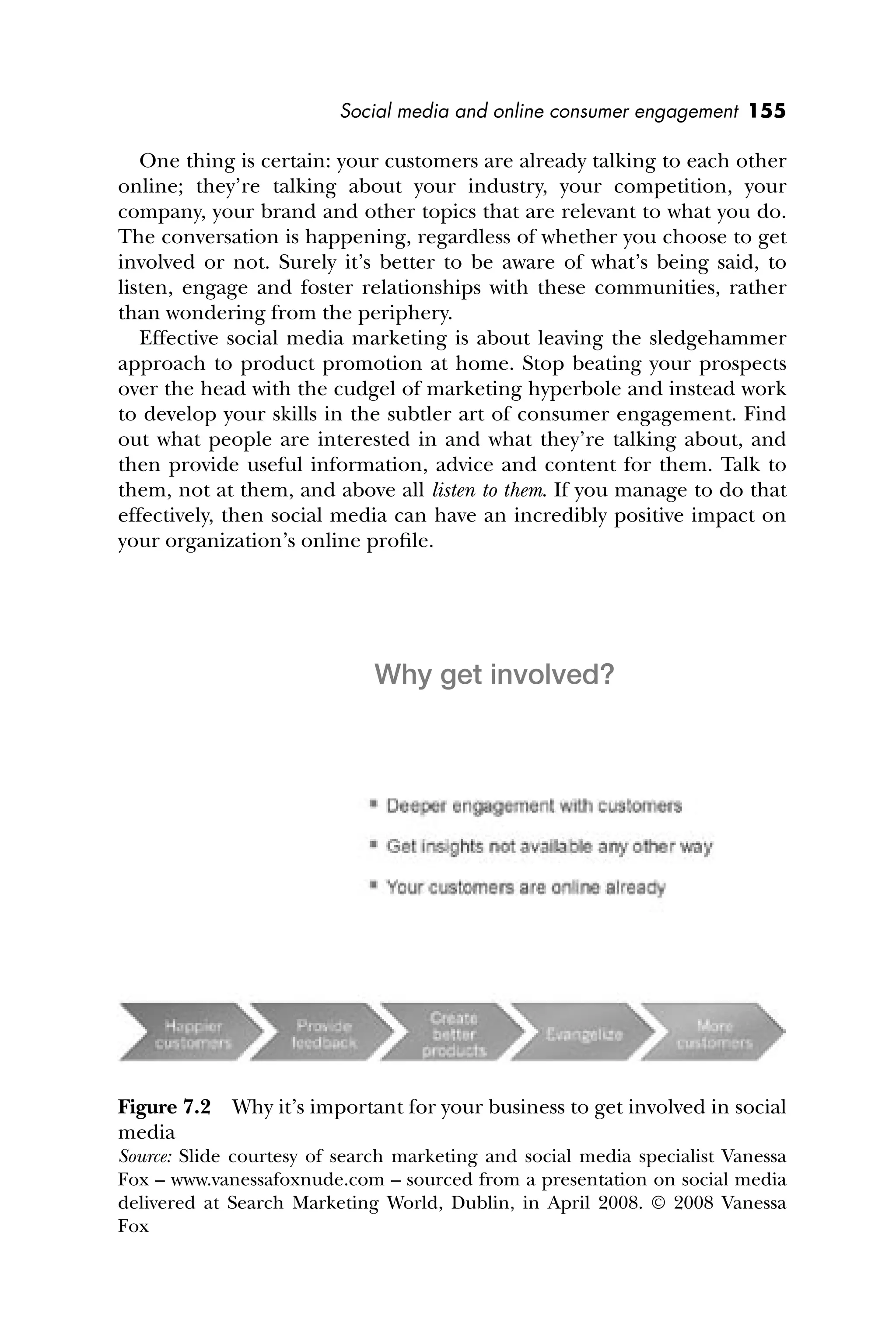 Social media and online consumer engagement 155
One thing is certain: your customers are already talking to each other
online; they’re talking about your industry, your competition, your
company, your brand and other topics that are relevant to what you do.
The conversation is happening, regardless of whether you choose to get
involved or not. Surely it’s better to be aware of what’s being said, to
listen, engage and foster relationships with these communities, rather
than wondering from the periphery.
Effective social media marketing is about leaving the sledgehammer
approach to product promotion at home. Stop beating your prospects
over the head with the cudgel of marketing hyperbole and instead work
to develop your skills in the subtler art of consumer engagement. Find
out what people are interested in and what they’re talking about, and
then provide useful information, advice and content for them. Talk to
them, not at them, and above all listen to them. If you manage to do that
effectively, then social media can have an incredibly positive impact on
your organization’s online proﬁle.
Figure 7.2 Why it’s important for your business to get involved in social
media
Source: Slide courtesy of search marketing and social media specialist Vanessa
Fox – www.vanessafoxnude.com – sourced from a presentation on social media
delivered at Search Marketing World, Dublin, in April 2008. © 2008 Vanessa
Fox
Why get involved?
 