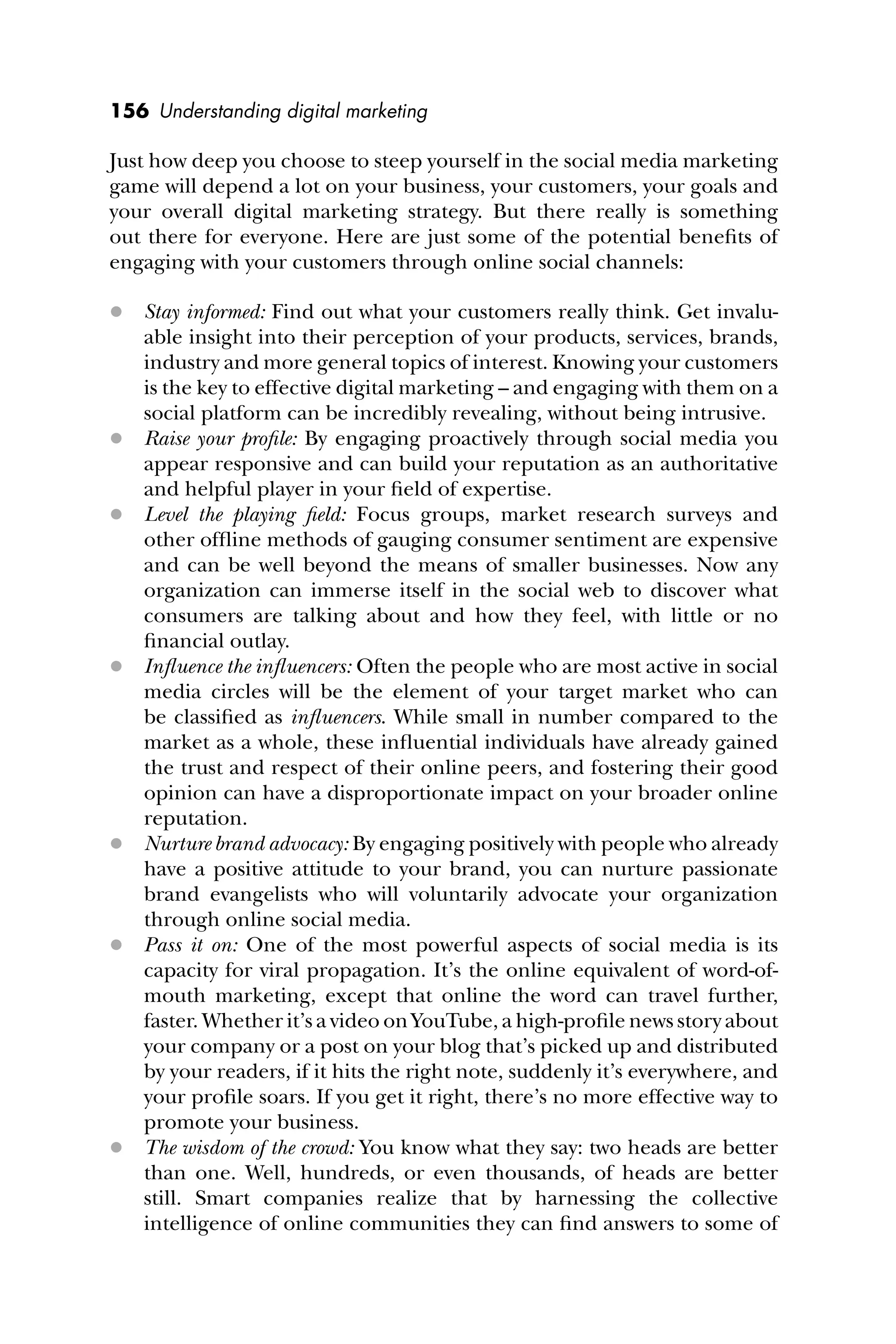 156 Understanding digital marketing
Just how deep you choose to steep yourself in the social media marketing
game will depend a lot on your business, your customers, your goals and
your overall digital marketing strategy. But there really is something
out there for everyone. Here are just some of the potential beneﬁts of
engaging with your customers through online social channels:
 Stay informed: Find out what your customers really think. Get invalu-
able insight into their perception of your products, services, brands,
industry and more general topics of interest. Knowing your customers
is the key to effective digital marketing – and engaging with them on a
social platform can be incredibly revealing, without being intrusive.
 Raise your proﬁle: By engaging proactively through social media you
appear responsive and can build your reputation as an authoritative
and helpful player in your ﬁeld of expertise.
 Level the playing ﬁeld: Focus groups, market research surveys and
other ofﬂine methods of gauging consumer sentiment are expensive
and can be well beyond the means of smaller businesses. Now any
organization can immerse itself in the social web to discover what
consumers are talking about and how they feel, with little or no
ﬁnancial outlay.
 Inﬂuence the inﬂuencers: Often the people who are most active in social
media circles will be the element of your target market who can
be classiﬁed as inﬂuencers. While small in number compared to the
market as a whole, these inﬂuential individuals have already gained
the trust and respect of their online peers, and fostering their good
opinion can have a disproportionate impact on your broader online
reputation.
 Nurture brand advocacy: By engaging positively with people who already
have a positive attitude to your brand, you can nurture passionate
brand evangelists who will voluntarily advocate your organization
through online social media.
 Pass it on: One of the most powerful aspects of social media is its
capacity for viral propagation. It’s the online equivalent of word-of-
mouth marketing, except that online the word can travel further,
faster. Whether it’s a video on YouTube, a high-proﬁle news story about
your company or a post on your blog that’s picked up and distributed
by your readers, if it hits the right note, suddenly it’s everywhere, and
your proﬁle soars. If you get it right, there’s no more effective way to
promote your business.
 The wisdom of the crowd: You know what they say: two heads are better
than one. Well, hundreds, or even thousands, of heads are better
still. Smart companies realize that by harnessing the collective
intelligence of online communities they can ﬁnd answers to some of
 