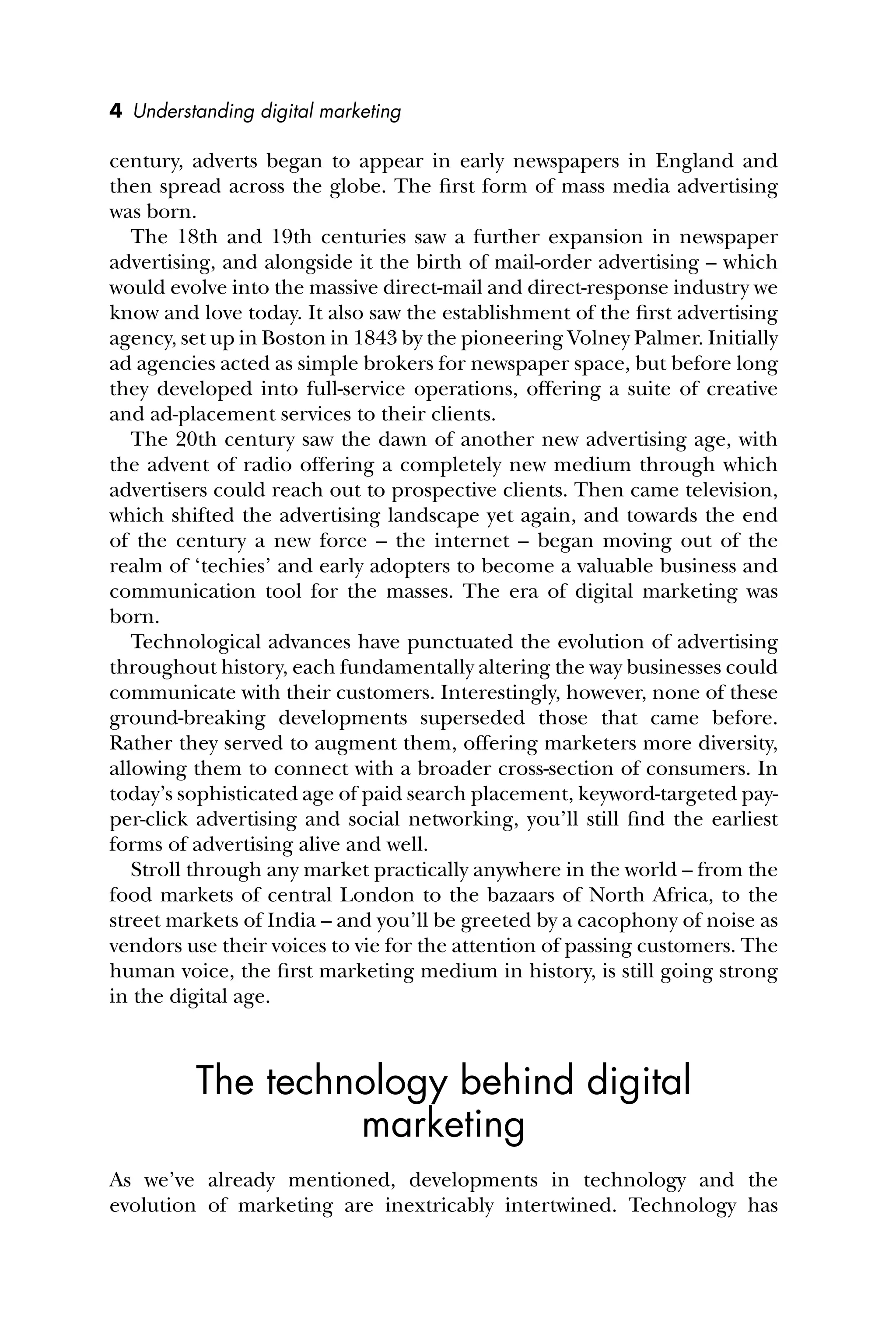 4 Understanding digital marketing
century, adverts began to appear in early newspapers in England and
then spread across the globe. The ﬁrst form of mass media advertising
was born.
The 18th and 19th centuries saw a further expansion in newspaper
advertising, and alongside it the birth of mail-order advertising – which
would evolve into the massive direct-mail and direct-response industry we
know and love today. It also saw the establishment of the ﬁrst advertising
agency, set up in Boston in 1843 by the pioneering Volney Palmer. Initially
ad agencies acted as simple brokers for newspaper space, but before long
they developed into full-service operations, offering a suite of creative
and ad-placement services to their clients.
The 20th century saw the dawn of another new advertising age, with
the advent of radio offering a completely new medium through which
advertisers could reach out to prospective clients. Then came television,
which shifted the advertising landscape yet again, and towards the end
of the century a new force – the internet – began moving out of the
realm of ‘techies’ and early adopters to become a valuable business and
communication tool for the masses. The era of digital marketing was
born.
Technological advances have punctuated the evolution of advertising
throughout history, each fundamentally altering the way businesses could
communicate with their customers. Interestingly, however, none of these
ground-breaking developments superseded those that came before.
Rather they served to augment them, offering marketers more diversity,
allowing them to connect with a broader cross-section of consumers. In
today’s sophisticated age of paid search placement, keyword-targeted pay-
per-click advertising and social networking, you’ll still ﬁnd the earliest
forms of advertising alive and well.
Stroll through any market practically anywhere in the world – from the
food markets of central London to the bazaars of North Africa, to the
street markets of India – and you’ll be greeted by a cacophony of noise as
vendors use their voices to vie for the attention of passing customers. The
human voice, the ﬁrst marketing medium in history, is still going strong
in the digital age.
The technology behind digital
marketing
As we’ve already mentioned, developments in technology and the
evolution of marketing are inextricably intertwined. Technology has
 