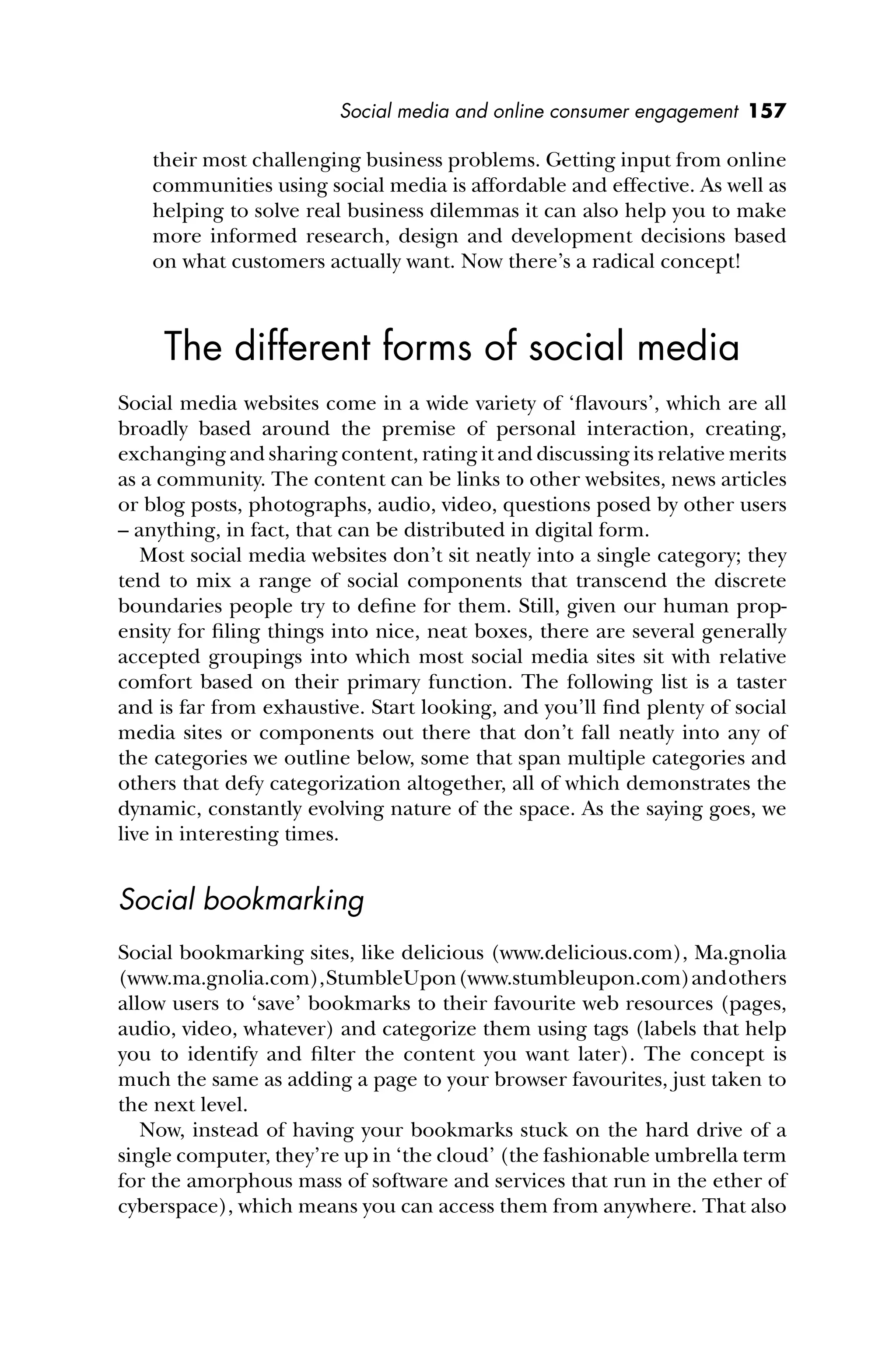 Social media and online consumer engagement 157
their most challenging business problems. Getting input from online
communities using social media is affordable and effective. As well as
helping to solve real business dilemmas it can also help you to make
more informed research, design and development decisions based
on what customers actually want. Now there’s a radical concept!
The different forms of social media
Social media websites come in a wide variety of ‘ﬂavours’, which are all
broadly based around the premise of personal interaction, creating,
exchanging and sharing content, rating it and discussing its relative merits
as a community. The content can be links to other websites, news articles
or blog posts, photographs, audio, video, questions posed by other users
– anything, in fact, that can be distributed in digital form.
Most social media websites don’t sit neatly into a single category; they
tend to mix a range of social components that transcend the discrete
boundaries people try to deﬁne for them. Still, given our human prop-
ensity for ﬁling things into nice, neat boxes, there are several generally
accepted groupings into which most social media sites sit with relative
comfort based on their primary function. The following list is a taster
and is far from exhaustive. Start looking, and you’ll ﬁnd plenty of social
media sites or components out there that don’t fall neatly into any of
the categories we outline below, some that span multiple categories and
others that defy categorization altogether, all of which demonstrates the
dynamic, constantly evolving nature of the space. As the saying goes, we
live in interesting times.
Social bookmarking
Social bookmarking sites, like delicious (www.delicious.com), Ma.gnolia
(www.ma.gnolia.com),StumbleUpon(www.stumbleupon.com)andothers
allow users to ‘save’ bookmarks to their favourite web resources (pages,
audio, video, whatever) and categorize them using tags (labels that help
you to identify and ﬁlter the content you want later). The concept is
much the same as adding a page to your browser favourites, just taken to
the next level.
Now, instead of having your bookmarks stuck on the hard drive of a
single computer, they’re up in ‘the cloud’ (the fashionable umbrella term
for the amorphous mass of software and services that run in the ether of
cyberspace), which means you can access them from anywhere. That also
 