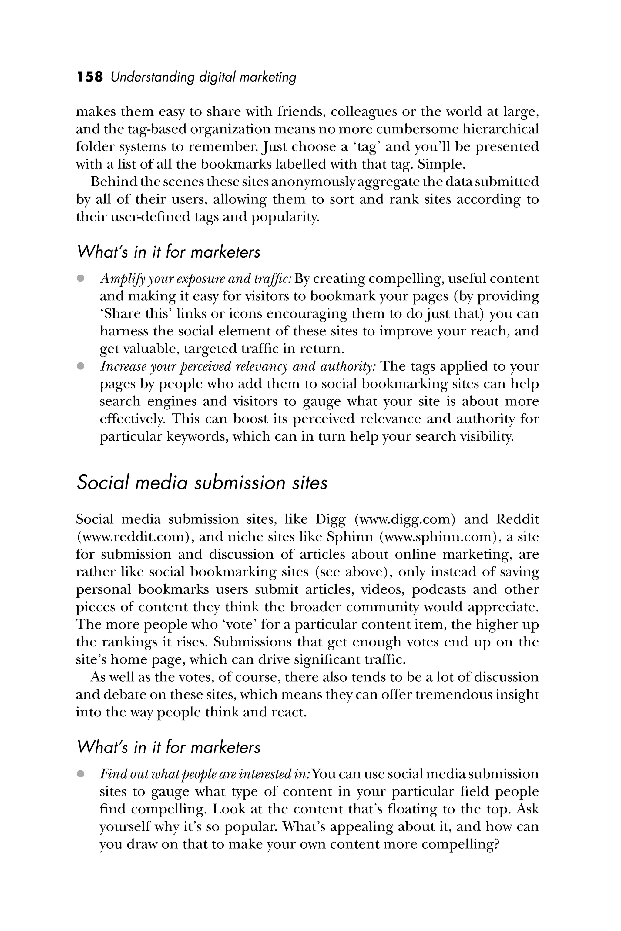 158 Understanding digital marketing
makes them easy to share with friends, colleagues or the world at large,
and the tag-based organization means no more cumbersome hierarchical
folder systems to remember. Just choose a ‘tag’ and you’ll be presented
with a list of all the bookmarks labelled with that tag. Simple.
Behindthescenesthesesitesanonymouslyaggregatethedatasubmitted
by all of their users, allowing them to sort and rank sites according to
their user-deﬁned tags and popularity.
What’s in it for marketers
 Amplify your exposure and trafﬁc: By creating compelling, useful content
and making it easy for visitors to bookmark your pages (by providing
‘Share this’ links or icons encouraging them to do just that) you can
harness the social element of these sites to improve your reach, and
get valuable, targeted trafﬁc in return.
 Increase your perceived relevancy and authority: The tags applied to your
pages by people who add them to social bookmarking sites can help
search engines and visitors to gauge what your site is about more
effectively. This can boost its perceived relevance and authority for
particular keywords, which can in turn help your search visibility.
Social media submission sites
Social media submission sites, like Digg (www.digg.com) and Reddit
(www.reddit.com), and niche sites like Sphinn (www.sphinn.com), a site
for submission and discussion of articles about online marketing, are
rather like social bookmarking sites (see above), only instead of saving
personal bookmarks users submit articles, videos, podcasts and other
pieces of content they think the broader community would appreciate.
The more people who ‘vote’ for a particular content item, the higher up
the rankings it rises. Submissions that get enough votes end up on the
site’s home page, which can drive signiﬁcant trafﬁc.
As well as the votes, of course, there also tends to be a lot of discussion
and debate on these sites, which means they can offer tremendous insight
into the way people think and react.
What’s in it for marketers
 Find out what people are interested in: You can use social media submission
sites to gauge what type of content in your particular ﬁeld people
ﬁnd compelling. Look at the content that’s ﬂoating to the top. Ask
yourself why it’s so popular. What’s appealing about it, and how can
you draw on that to make your own content more compelling?
 