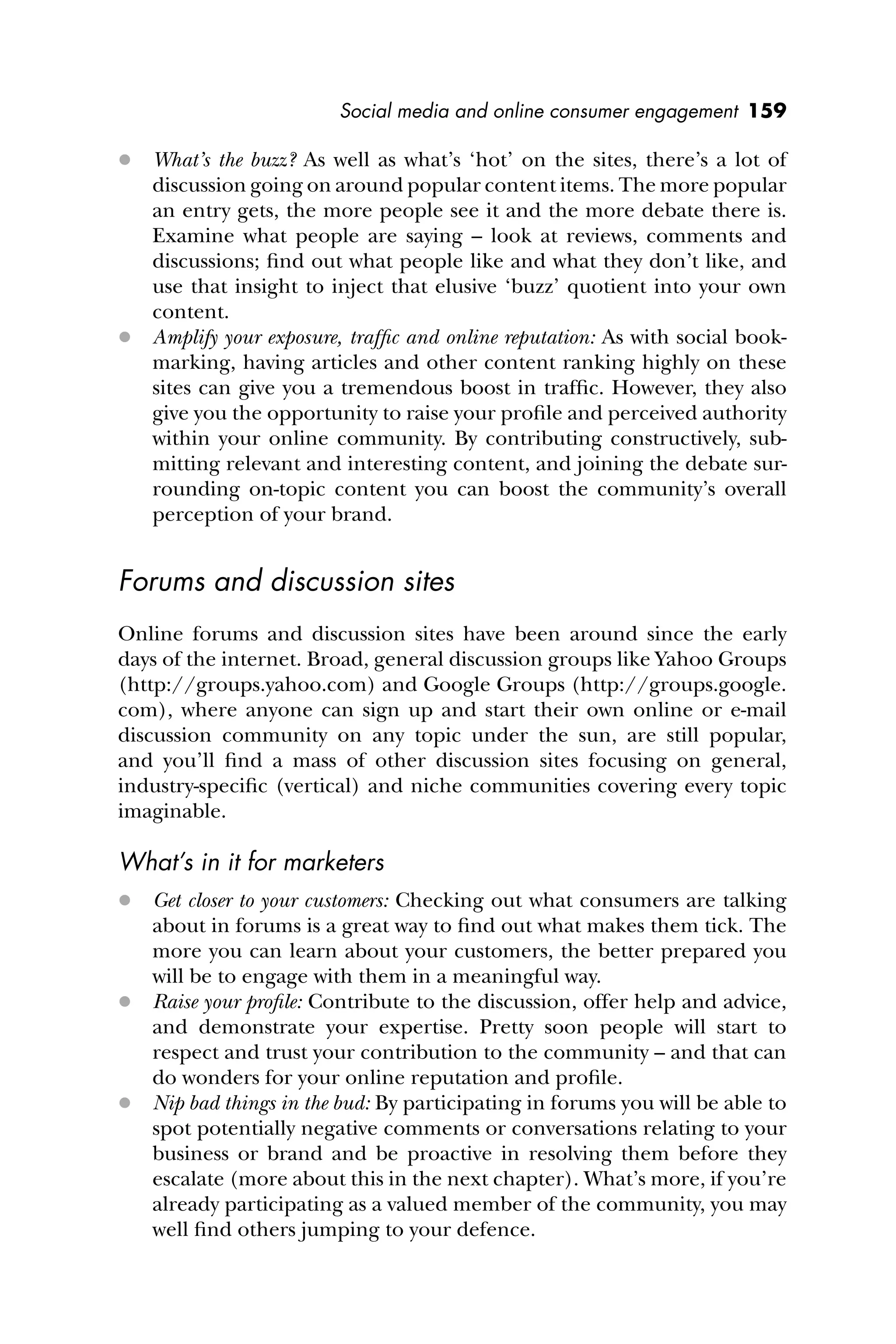 Social media and online consumer engagement 159
 What’s the buzz? As well as what’s ‘hot’ on the sites, there’s a lot of
discussion going on around popular content items. The more popular
an entry gets, the more people see it and the more debate there is.
Examine what people are saying – look at reviews, comments and
discussions; ﬁnd out what people like and what they don’t like, and
use that insight to inject that elusive ‘buzz’ quotient into your own
content.
 Amplify your exposure, trafﬁc and online reputation: As with social book-
marking, having articles and other content ranking highly on these
sites can give you a tremendous boost in trafﬁc. However, they also
give you the opportunity to raise your proﬁle and perceived authority
within your online community. By contributing constructively, sub-
mitting relevant and interesting content, and joining the debate sur-
rounding on-topic content you can boost the community’s overall
perception of your brand.
Forums and discussion sites
Online forums and discussion sites have been around since the early
days of the internet. Broad, general discussion groups like Yahoo Groups
(http://groups.yahoo.com) and Google Groups (http://groups.google.
com), where anyone can sign up and start their own online or e-mail
discussion community on any topic under the sun, are still popular,
and you’ll ﬁnd a mass of other discussion sites focusing on general,
industry-speciﬁc (vertical) and niche communities covering every topic
imaginable.
What’s in it for marketers
 Get closer to your customers: Checking out what consumers are talking
about in forums is a great way to ﬁnd out what makes them tick. The
more you can learn about your customers, the better prepared you
will be to engage with them in a meaningful way.
 Raise your proﬁle: Contribute to the discussion, offer help and advice,
and demonstrate your expertise. Pretty soon people will start to
respect and trust your contribution to the community – and that can
do wonders for your online reputation and proﬁle.
 Nip bad things in the bud: By participating in forums you will be able to
spot potentially negative comments or conversations relating to your
business or brand and be proactive in resolving them before they
escalate (more about this in the next chapter). What’s more, if you’re
already participating as a valued member of the community, you may
well ﬁnd others jumping to your defence.
 