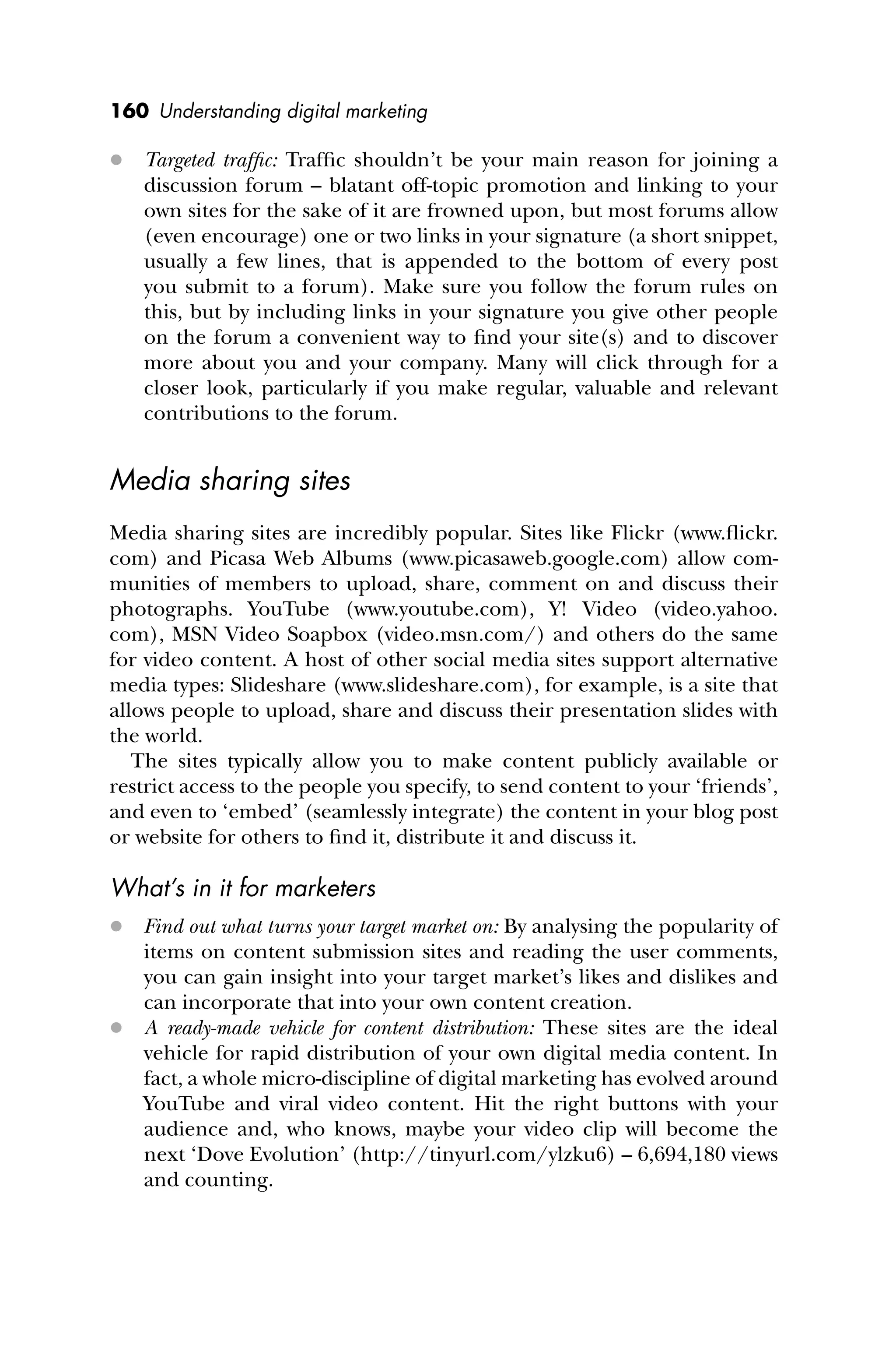 160 Understanding digital marketing
 Targeted trafﬁc: Trafﬁc shouldn’t be your main reason for joining a
discussion forum – blatant off-topic promotion and linking to your
own sites for the sake of it are frowned upon, but most forums allow
(even encourage) one or two links in your signature (a short snippet,
usually a few lines, that is appended to the bottom of every post
you submit to a forum). Make sure you follow the forum rules on
this, but by including links in your signature you give other people
on the forum a convenient way to ﬁnd your site(s) and to discover
more about you and your company. Many will click through for a
closer look, particularly if you make regular, valuable and relevant
contributions to the forum.
Media sharing sites
Media sharing sites are incredibly popular. Sites like Flickr (www.ﬂickr.
com) and Picasa Web Albums (www.picasaweb.google.com) allow com-
munities of members to upload, share, comment on and discuss their
photographs. YouTube (www.youtube.com), Y! Video (video.yahoo.
com), MSN Video Soapbox (video.msn.com/) and others do the same
for video content. A host of other social media sites support alternative
media types: Slideshare (www.slideshare.com), for example, is a site that
allows people to upload, share and discuss their presentation slides with
the world.
The sites typically allow you to make content publicly available or
restrict access to the people you specify, to send content to your ‘friends’,
and even to ‘embed’ (seamlessly integrate) the content in your blog post
or website for others to ﬁnd it, distribute it and discuss it.
What’s in it for marketers
 Find out what turns your target market on: By analysing the popularity of
items on content submission sites and reading the user comments,
you can gain insight into your target market’s likes and dislikes and
can incorporate that into your own content creation.
 A ready-made vehicle for content distribution: These sites are the ideal
vehicle for rapid distribution of your own digital media content. In
fact, a whole micro-discipline of digital marketing has evolved around
YouTube and viral video content. Hit the right buttons with your
audience and, who knows, maybe your video clip will become the
next ‘Dove Evolution’ (http://tinyurl.com/ylzku6) – 6,694,180 views
and counting.
 