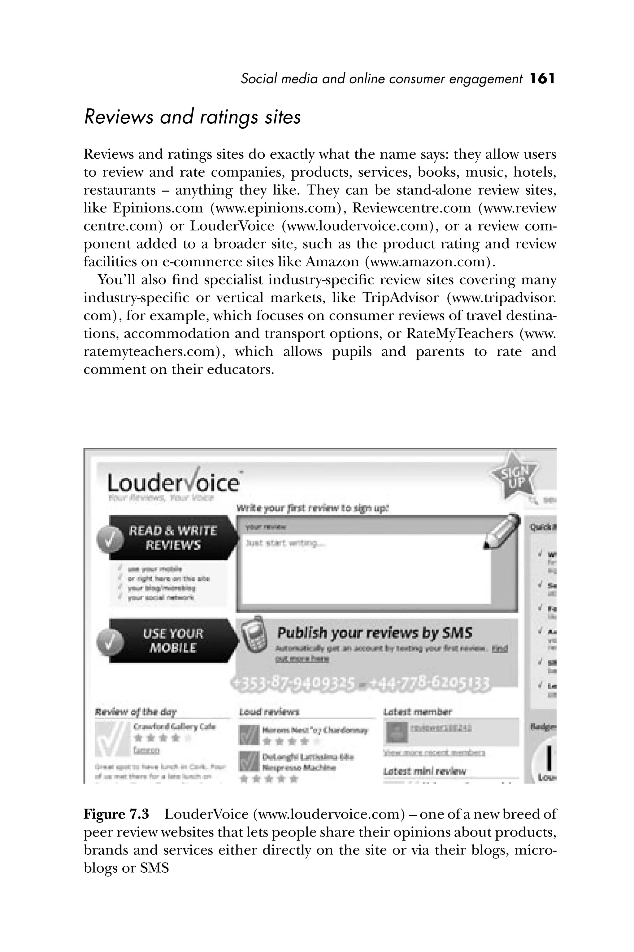 Social media and online consumer engagement 161
Reviews and ratings sites
Reviews and ratings sites do exactly what the name says: they allow users
to review and rate companies, products, services, books, music, hotels,
restaurants – anything they like. They can be stand-alone review sites,
like Epinions.com (www.epinions.com), Reviewcentre.com (www.review
centre.com) or LouderVoice (www.loudervoice.com), or a review com-
ponent added to a broader site, such as the product rating and review
facilities on e-commerce sites like Amazon (www.amazon.com).
You’ll also ﬁnd specialist industry-speciﬁc review sites covering many
industry-speciﬁc or vertical markets, like TripAdvisor (www.tripadvisor.
com), for example, which focuses on consumer reviews of travel destina-
tions, accommodation and transport options, or RateMyTeachers (www.
ratemyteachers.com), which allows pupils and parents to rate and
comment on their educators.
Figure 7.3 LouderVoice (www.loudervoice.com) – one of a new breed of
peer review websites that lets people share their opinions about products,
brands and services either directly on the site or via their blogs, micro-
blogs or SMS
 