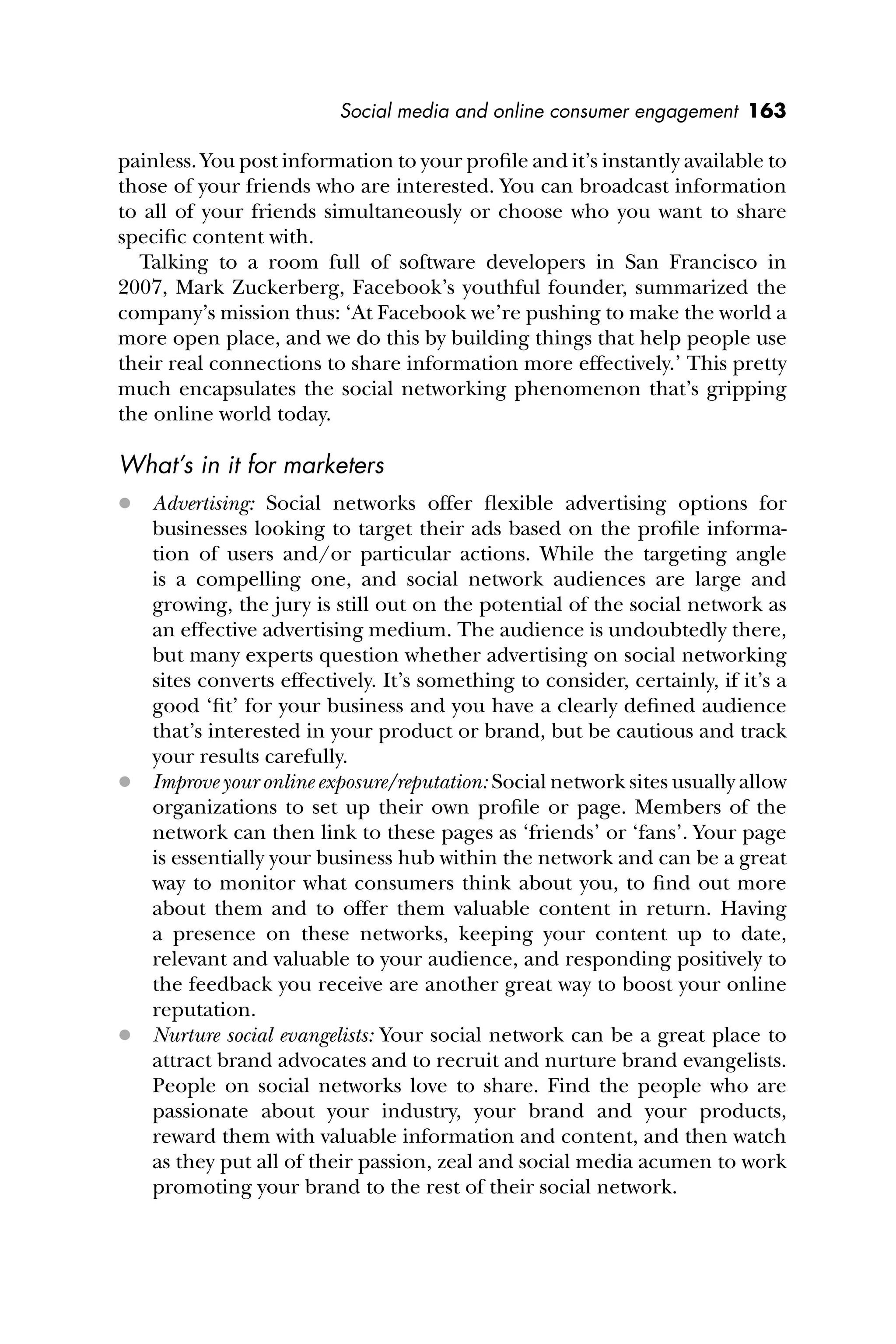 Social media and online consumer engagement 163
painless. You post information to your proﬁle and it’s instantly available to
those of your friends who are interested. You can broadcast information
to all of your friends simultaneously or choose who you want to share
speciﬁc content with.
Talking to a room full of software developers in San Francisco in
2007, Mark Zuckerberg, Facebook’s youthful founder, summarized the
company’s mission thus: ‘At Facebook we’re pushing to make the world a
more open place, and we do this by building things that help people use
their real connections to share information more effectively.’ This pretty
much encapsulates the social networking phenomenon that’s gripping
the online world today.
What’s in it for marketers
 Advertising: Social networks offer ﬂexible advertising options for
businesses looking to target their ads based on the proﬁle informa-
tion of users and/or particular actions. While the targeting angle
is a compelling one, and social network audiences are large and
growing, the jury is still out on the potential of the social network as
an effective advertising medium. The audience is undoubtedly there,
but many experts question whether advertising on social networking
sites converts effectively. It’s something to consider, certainly, if it’s a
good ‘ﬁt’ for your business and you have a clearly deﬁned audience
that’s interested in your product or brand, but be cautious and track
your results carefully.
 Improve your online exposure/reputation: Social network sites usually allow
organizations to set up their own proﬁle or page. Members of the
network can then link to these pages as ‘friends’ or ‘fans’. Your page
is essentially your business hub within the network and can be a great
way to monitor what consumers think about you, to ﬁnd out more
about them and to offer them valuable content in return. Having
a presence on these networks, keeping your content up to date,
relevant and valuable to your audience, and responding positively to
the feedback you receive are another great way to boost your online
reputation.
 Nurture social evangelists: Your social network can be a great place to
attract brand advocates and to recruit and nurture brand evangelists.
People on social networks love to share. Find the people who are
passionate about your industry, your brand and your products,
reward them with valuable information and content, and then watch
as they put all of their passion, zeal and social media acumen to work
promoting your brand to the rest of their social network.
 