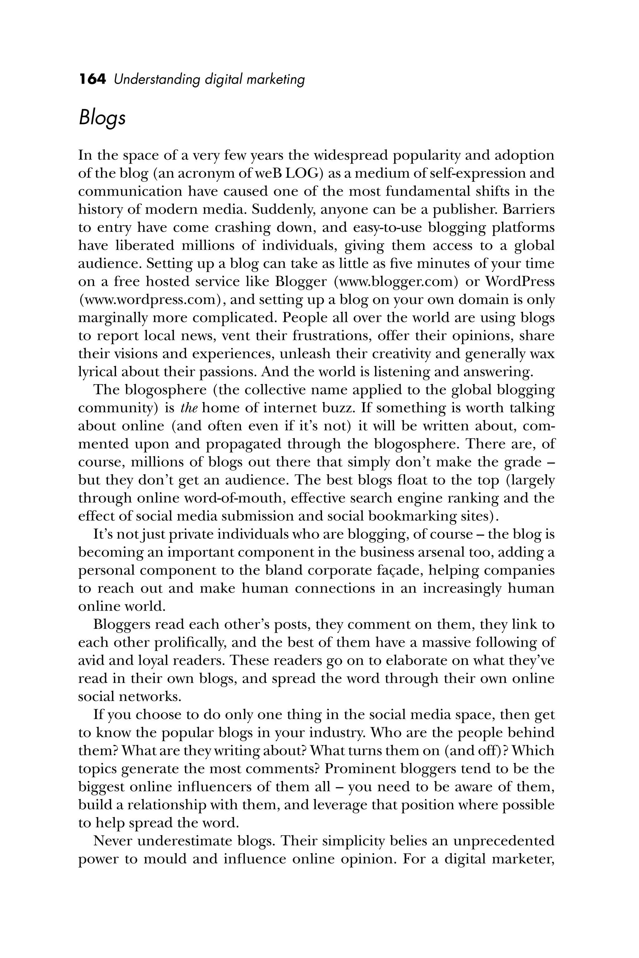 164 Understanding digital marketing
Blogs
In the space of a very few years the widespread popularity and adoption
of the blog (an acronym of weB LOG) as a medium of self-expression and
communication have caused one of the most fundamental shifts in the
history of modern media. Suddenly, anyone can be a publisher. Barriers
to entry have come crashing down, and easy-to-use blogging platforms
have liberated millions of individuals, giving them access to a global
audience. Setting up a blog can take as little as ﬁve minutes of your time
on a free hosted service like Blogger (www.blogger.com) or WordPress
(www.wordpress.com), and setting up a blog on your own domain is only
marginally more complicated. People all over the world are using blogs
to report local news, vent their frustrations, offer their opinions, share
their visions and experiences, unleash their creativity and generally wax
lyrical about their passions. And the world is listening and answering.
The blogosphere (the collective name applied to the global blogging
community) is the home of internet buzz. If something is worth talking
about online (and often even if it’s not) it will be written about, com-
mented upon and propagated through the blogosphere. There are, of
course, millions of blogs out there that simply don’t make the grade –
but they don’t get an audience. The best blogs ﬂoat to the top (largely
through online word-of-mouth, effective search engine ranking and the
effect of social media submission and social bookmarking sites).
It’s not just private individuals who are blogging, of course – the blog is
becoming an important component in the business arsenal too, adding a
personal component to the bland corporate façade, helping companies
to reach out and make human connections in an increasingly human
online world.
Bloggers read each other’s posts, they comment on them, they link to
each other proliﬁcally, and the best of them have a massive following of
avid and loyal readers. These readers go on to elaborate on what they’ve
read in their own blogs, and spread the word through their own online
social networks.
If you choose to do only one thing in the social media space, then get
to know the popular blogs in your industry. Who are the people behind
them? What are they writing about? What turns them on (and off)? Which
topics generate the most comments? Prominent bloggers tend to be the
biggest online inﬂuencers of them all – you need to be aware of them,
build a relationship with them, and leverage that position where possible
to help spread the word.
Never underestimate blogs. Their simplicity belies an unprecedented
power to mould and inﬂuence online opinion. For a digital marketer,
 