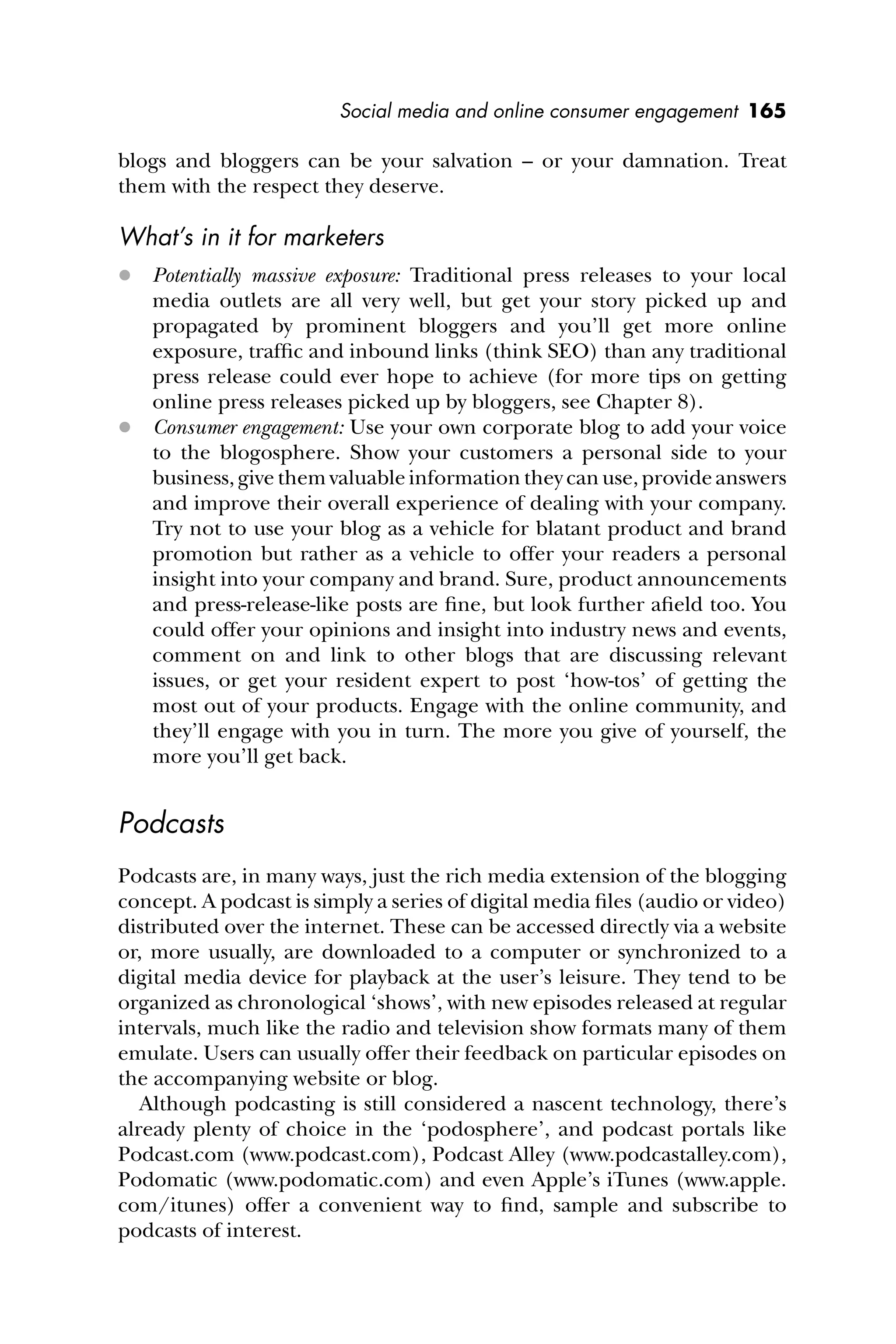 Social media and online consumer engagement 165
blogs and bloggers can be your salvation – or your damnation. Treat
them with the respect they deserve.
What’s in it for marketers
 Potentially massive exposure: Traditional press releases to your local
media outlets are all very well, but get your story picked up and
propagated by prominent bloggers and you’ll get more online
exposure, trafﬁc and inbound links (think SEO) than any traditional
press release could ever hope to achieve (for more tips on getting
online press releases picked up by bloggers, see Chapter 8).
 Consumer engagement: Use your own corporate blog to add your voice
to the blogosphere. Show your customers a personal side to your
business, give them valuable information they can use, provide answers
and improve their overall experience of dealing with your company.
Try not to use your blog as a vehicle for blatant product and brand
promotion but rather as a vehicle to offer your readers a personal
insight into your company and brand. Sure, product announcements
and press-release-like posts are ﬁne, but look further aﬁeld too. You
could offer your opinions and insight into industry news and events,
comment on and link to other blogs that are discussing relevant
issues, or get your resident expert to post ‘how-tos’ of getting the
most out of your products. Engage with the online community, and
they’ll engage with you in turn. The more you give of yourself, the
more you’ll get back.
Podcasts
Podcasts are, in many ways, just the rich media extension of the blogging
concept. A podcast is simply a series of digital media ﬁles (audio or video)
distributed over the internet. These can be accessed directly via a website
or, more usually, are downloaded to a computer or synchronized to a
digital media device for playback at the user’s leisure. They tend to be
organized as chronological ‘shows’, with new episodes released at regular
intervals, much like the radio and television show formats many of them
emulate. Users can usually offer their feedback on particular episodes on
the accompanying website or blog.
Although podcasting is still considered a nascent technology, there’s
already plenty of choice in the ‘podosphere’, and podcast portals like
Podcast.com (www.podcast.com), Podcast Alley (www.podcastalley.com),
Podomatic (www.podomatic.com) and even Apple’s iTunes (www.apple.
com/itunes) offer a convenient way to ﬁnd, sample and subscribe to
podcasts of interest.
 