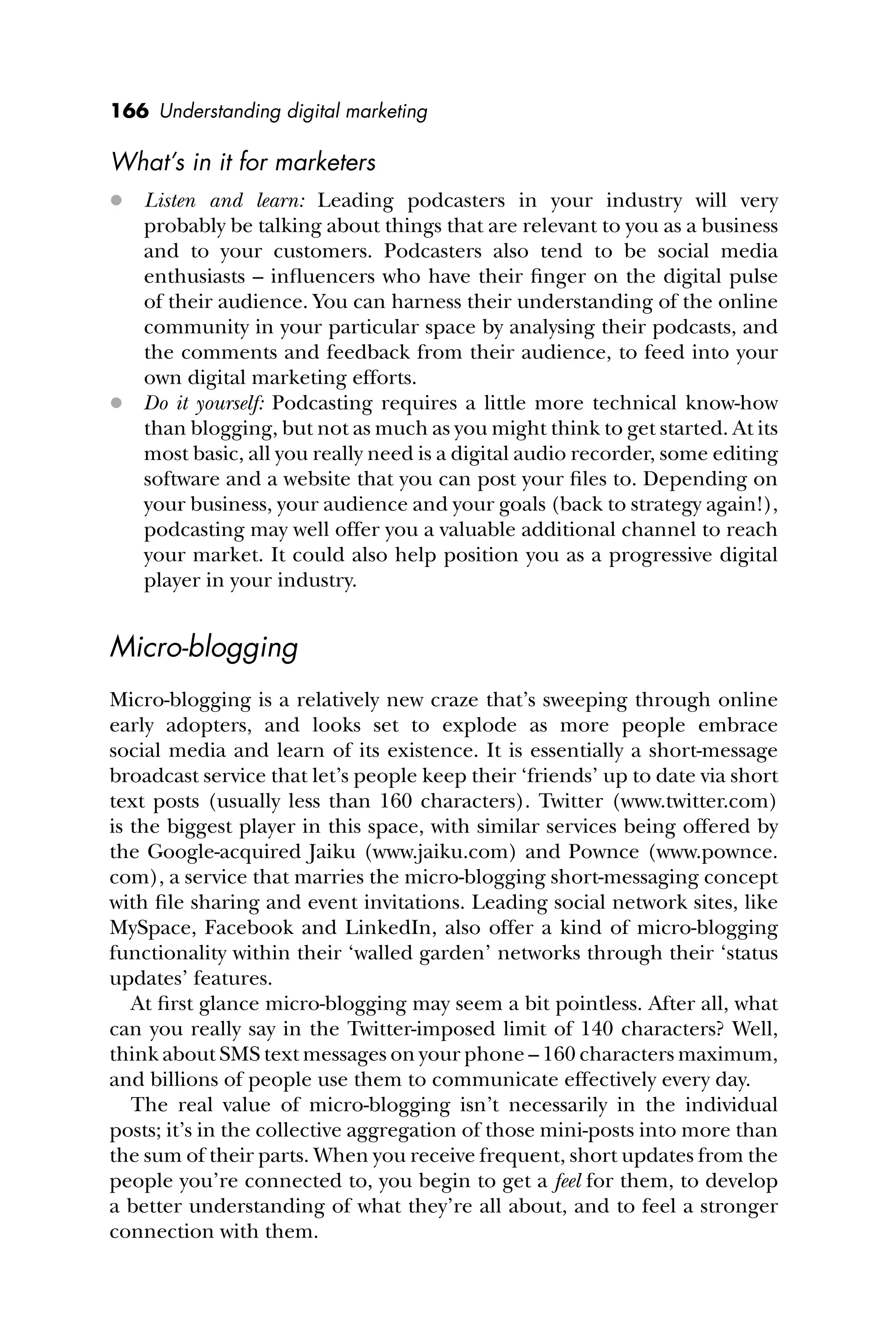 166 Understanding digital marketing
What’s in it for marketers
 Listen and learn: Leading podcasters in your industry will very
probably be talking about things that are relevant to you as a business
and to your customers. Podcasters also tend to be social media
enthusiasts – inﬂuencers who have their ﬁnger on the digital pulse
of their audience. You can harness their understanding of the online
community in your particular space by analysing their podcasts, and
the comments and feedback from their audience, to feed into your
own digital marketing efforts.
 Do it yourself: Podcasting requires a little more technical know-how
than blogging, but not as much as you might think to get started. At its
most basic, all you really need is a digital audio recorder, some editing
software and a website that you can post your ﬁles to. Depending on
your business, your audience and your goals (back to strategy again!),
podcasting may well offer you a valuable additional channel to reach
your market. It could also help position you as a progressive digital
player in your industry.
Micro-blogging
Micro-blogging is a relatively new craze that’s sweeping through online
early adopters, and looks set to explode as more people embrace
social media and learn of its existence. It is essentially a short-message
broadcast service that let’s people keep their ‘friends’ up to date via short
text posts (usually less than 160 characters). Twitter (www.twitter.com)
is the biggest player in this space, with similar services being offered by
the Google-acquired Jaiku (www.jaiku.com) and Pownce (www.pownce.
com), a service that marries the micro-blogging short-messaging concept
with ﬁle sharing and event invitations. Leading social network sites, like
MySpace, Facebook and LinkedIn, also offer a kind of micro-blogging
functionality within their ‘walled garden’ networks through their ‘status
updates’ features.
At ﬁrst glance micro-blogging may seem a bit pointless. After all, what
can you really say in the Twitter-imposed limit of 140 characters? Well,
think about SMS text messages on your phone – 160 characters maximum,
and billions of people use them to communicate effectively every day.
The real value of micro-blogging isn’t necessarily in the individual
posts; it’s in the collective aggregation of those mini-posts into more than
the sum of their parts. When you receive frequent, short updates from the
people you’re connected to, you begin to get a feel for them, to develop
a better understanding of what they’re all about, and to feel a stronger
connection with them.
 