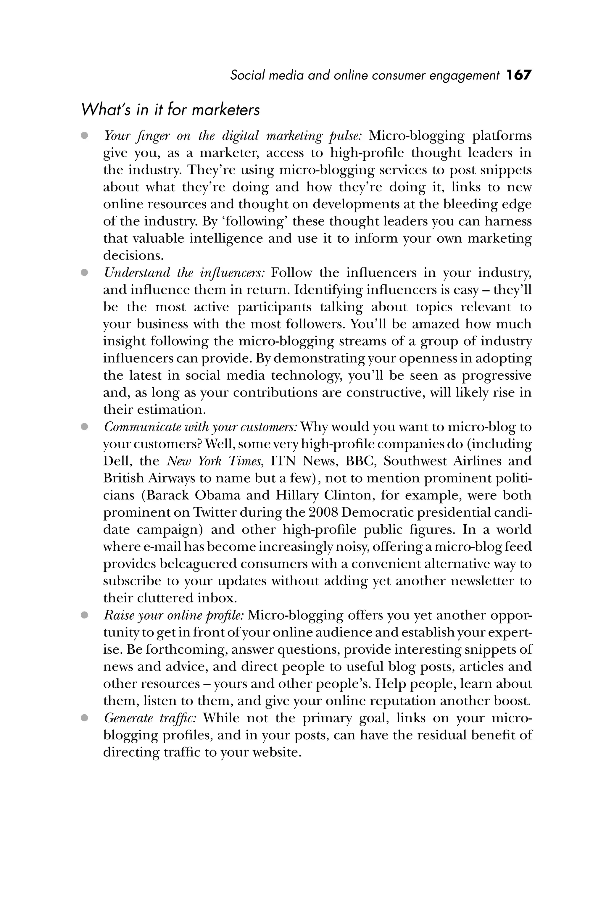 Social media and online consumer engagement 167
What’s in it for marketers
 Your ﬁnger on the digital marketing pulse: Micro-blogging platforms
give you, as a marketer, access to high-proﬁle thought leaders in
the industry. They’re using micro-blogging services to post snippets
about what they’re doing and how they’re doing it, links to new
online resources and thought on developments at the bleeding edge
of the industry. By ‘following’ these thought leaders you can harness
that valuable intelligence and use it to inform your own marketing
decisions.
 Understand the inﬂuencers: Follow the inﬂuencers in your industry,
and inﬂuence them in return. Identifying inﬂuencers is easy – they’ll
be the most active participants talking about topics relevant to
your business with the most followers. You’ll be amazed how much
insight following the micro-blogging streams of a group of industry
inﬂuencers can provide. By demonstrating your openness in adopting
the latest in social media technology, you’ll be seen as progressive
and, as long as your contributions are constructive, will likely rise in
their estimation.
 Communicate with your customers: Why would you want to micro-blog to
your customers? Well, some very high-proﬁle companies do (including
Dell, the New York Times, ITN News, BBC, Southwest Airlines and
British Airways to name but a few), not to mention prominent politi-
cians (Barack Obama and Hillary Clinton, for example, were both
prominent on Twitter during the 2008 Democratic presidential candi-
date campaign) and other high-proﬁle public ﬁgures. In a world
where e-mail has become increasingly noisy, offering a micro-blog feed
provides beleaguered consumers with a convenient alternative way to
subscribe to your updates without adding yet another newsletter to
their cluttered inbox.
 Raise your online proﬁle: Micro-blogging offers you yet another oppor-
tunity to get in front of your online audience and establish your expert-
ise. Be forthcoming, answer questions, provide interesting snippets of
news and advice, and direct people to useful blog posts, articles and
other resources – yours and other people’s. Help people, learn about
them, listen to them, and give your online reputation another boost.
 Generate trafﬁc: While not the primary goal, links on your micro-
blogging proﬁles, and in your posts, can have the residual beneﬁt of
directing trafﬁc to your website.
 