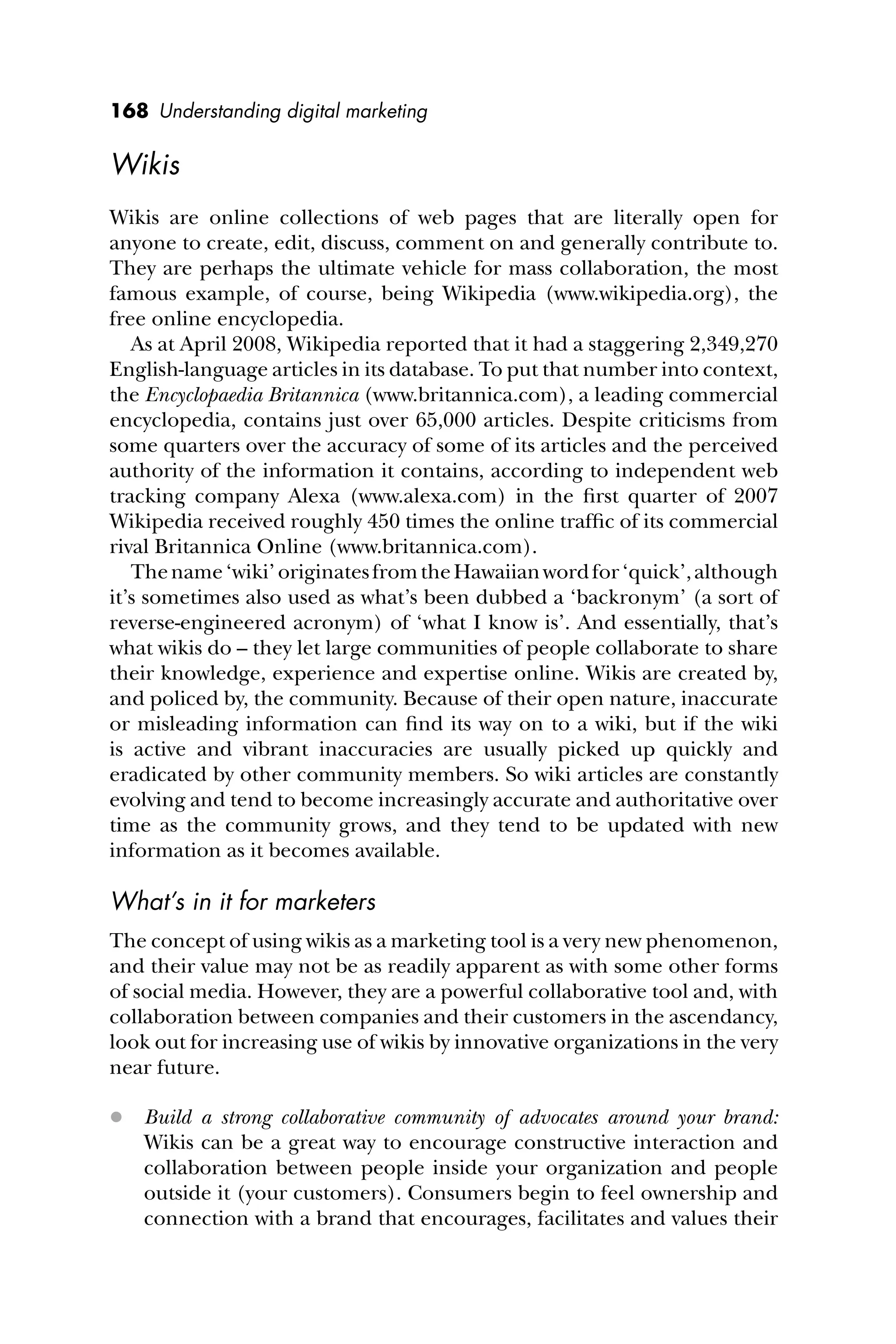 168 Understanding digital marketing
Wikis
Wikis are online collections of web pages that are literally open for
anyone to create, edit, discuss, comment on and generally contribute to.
They are perhaps the ultimate vehicle for mass collaboration, the most
famous example, of course, being Wikipedia (www.wikipedia.org), the
free online encyclopedia.
As at April 2008, Wikipedia reported that it had a staggering 2,349,270
English-language articles in its database. To put that number into context,
the Encyclopaedia Britannica (www.britannica.com), a leading commercial
encyclopedia, contains just over 65,000 articles. Despite criticisms from
some quarters over the accuracy of some of its articles and the perceived
authority of the information it contains, according to independent web
tracking company Alexa (www.alexa.com) in the ﬁrst quarter of 2007
Wikipedia received roughly 450 times the online trafﬁc of its commercial
rival Britannica Online (www.britannica.com).
Thename‘wiki’originatesfromtheHawaiianwordfor‘quick’,although
it’s sometimes also used as what’s been dubbed a ‘backronym’ (a sort of
reverse-engineered acronym) of ‘what I know is’. And essentially, that’s
what wikis do – they let large communities of people collaborate to share
their knowledge, experience and expertise online. Wikis are created by,
and policed by, the community. Because of their open nature, inaccurate
or misleading information can ﬁnd its way on to a wiki, but if the wiki
is active and vibrant inaccuracies are usually picked up quickly and
eradicated by other community members. So wiki articles are constantly
evolving and tend to become increasingly accurate and authoritative over
time as the community grows, and they tend to be updated with new
information as it becomes available.
What’s in it for marketers
The concept of using wikis as a marketing tool is a very new phenomenon,
and their value may not be as readily apparent as with some other forms
of social media. However, they are a powerful collaborative tool and, with
collaboration between companies and their customers in the ascendancy,
look out for increasing use of wikis by innovative organizations in the very
near future.
 Build a strong collaborative community of advocates around your brand:
Wikis can be a great way to encourage constructive interaction and
collaboration between people inside your organization and people
outside it (your customers). Consumers begin to feel ownership and
connection with a brand that encourages, facilitates and values their
 