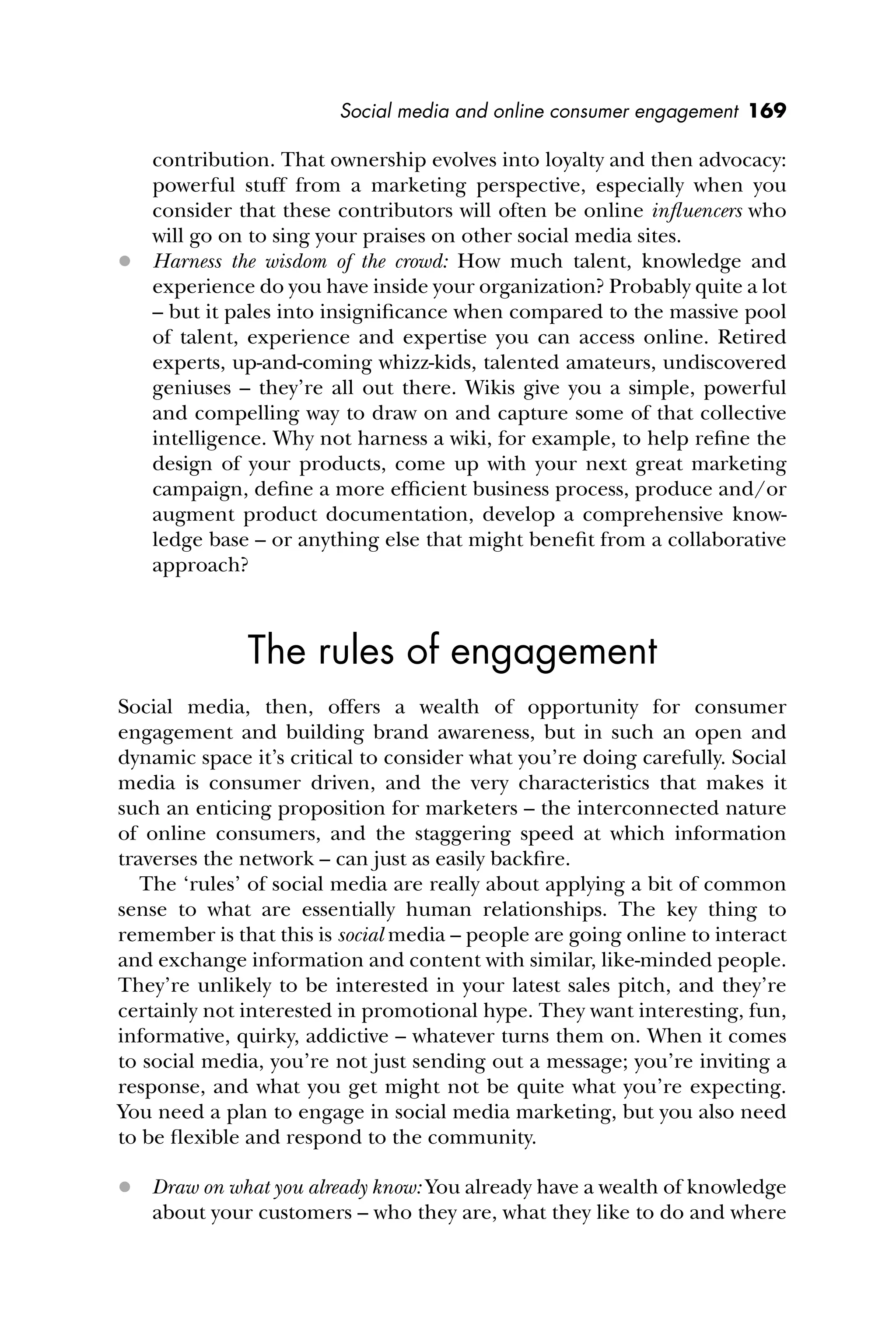 Social media and online consumer engagement 169
contribution. That ownership evolves into loyalty and then advocacy:
powerful stuff from a marketing perspective, especially when you
consider that these contributors will often be online inﬂuencers who
will go on to sing your praises on other social media sites.
 Harness the wisdom of the crowd: How much talent, knowledge and
experience do you have inside your organization? Probably quite a lot
– but it pales into insigniﬁcance when compared to the massive pool
of talent, experience and expertise you can access online. Retired
experts, up-and-coming whizz-kids, talented amateurs, undiscovered
geniuses – they’re all out there. Wikis give you a simple, powerful
and compelling way to draw on and capture some of that collective
intelligence. Why not harness a wiki, for example, to help reﬁne the
design of your products, come up with your next great marketing
campaign, deﬁne a more efﬁcient business process, produce and/or
augment product documentation, develop a comprehensive know-
ledge base – or anything else that might beneﬁt from a collaborative
approach?
The rules of engagement
Social media, then, offers a wealth of opportunity for consumer
engagement and building brand awareness, but in such an open and
dynamic space it’s critical to consider what you’re doing carefully. Social
media is consumer driven, and the very characteristics that makes it
such an enticing proposition for marketers – the interconnected nature
of online consumers, and the staggering speed at which information
traverses the network – can just as easily backﬁre.
The ‘rules’ of social media are really about applying a bit of common
sense to what are essentially human relationships. The key thing to
remember is that this is social media – people are going online to interact
and exchange information and content with similar, like-minded people.
They’re unlikely to be interested in your latest sales pitch, and they’re
certainly not interested in promotional hype. They want interesting, fun,
informative, quirky, addictive – whatever turns them on. When it comes
to social media, you’re not just sending out a message; you’re inviting a
response, and what you get might not be quite what you’re expecting.
You need a plan to engage in social media marketing, but you also need
to be ﬂexible and respond to the community.
 Draw on what you already know: You already have a wealth of knowledge
about your customers – who they are, what they like to do and where
 