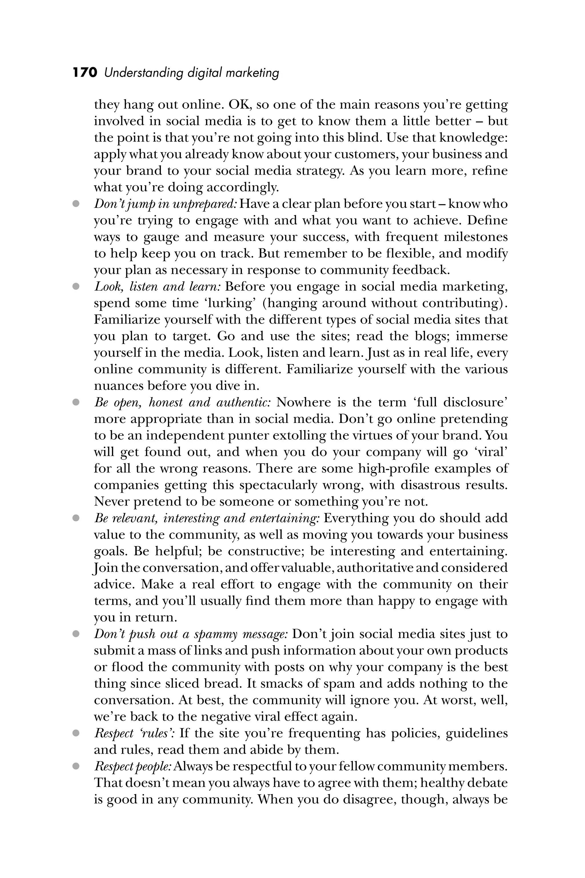 170 Understanding digital marketing
they hang out online. OK, so one of the main reasons you’re getting
involved in social media is to get to know them a little better – but
the point is that you’re not going into this blind. Use that knowledge:
apply what you already know about your customers, your business and
your brand to your social media strategy. As you learn more, reﬁne
what you’re doing accordingly.
 Don’t jump in unprepared: Have a clear plan before you start – know who
you’re trying to engage with and what you want to achieve. Deﬁne
ways to gauge and measure your success, with frequent milestones
to help keep you on track. But remember to be ﬂexible, and modify
your plan as necessary in response to community feedback.
 Look, listen and learn: Before you engage in social media marketing,
spend some time ‘lurking’ (hanging around without contributing).
Familiarize yourself with the different types of social media sites that
you plan to target. Go and use the sites; read the blogs; immerse
yourself in the media. Look, listen and learn. Just as in real life, every
online community is different. Familiarize yourself with the various
nuances before you dive in.
 Be open, honest and authentic: Nowhere is the term ‘full disclosure’
more appropriate than in social media. Don’t go online pretending
to be an independent punter extolling the virtues of your brand. You
will get found out, and when you do your company will go ‘viral’
for all the wrong reasons. There are some high-proﬁle examples of
companies getting this spectacularly wrong, with disastrous results.
Never pretend to be someone or something you’re not.
 Be relevant, interesting and entertaining: Everything you do should add
value to the community, as well as moving you towards your business
goals. Be helpful; be constructive; be interesting and entertaining.
Jointheconversation,andoffervaluable,authoritativeandconsidered
advice. Make a real effort to engage with the community on their
terms, and you’ll usually ﬁnd them more than happy to engage with
you in return.
 Don’t push out a spammy message: Don’t join social media sites just to
submit a mass of links and push information about your own products
or ﬂood the community with posts on why your company is the best
thing since sliced bread. It smacks of spam and adds nothing to the
conversation. At best, the community will ignore you. At worst, well,
we’re back to the negative viral effect again.
 Respect ‘rules’: If the site you’re frequenting has policies, guidelines
and rules, read them and abide by them.
 Respect people: Always be respectful to your fellow community members.
That doesn’t mean you always have to agree with them; healthy debate
is good in any community. When you do disagree, though, always be
 